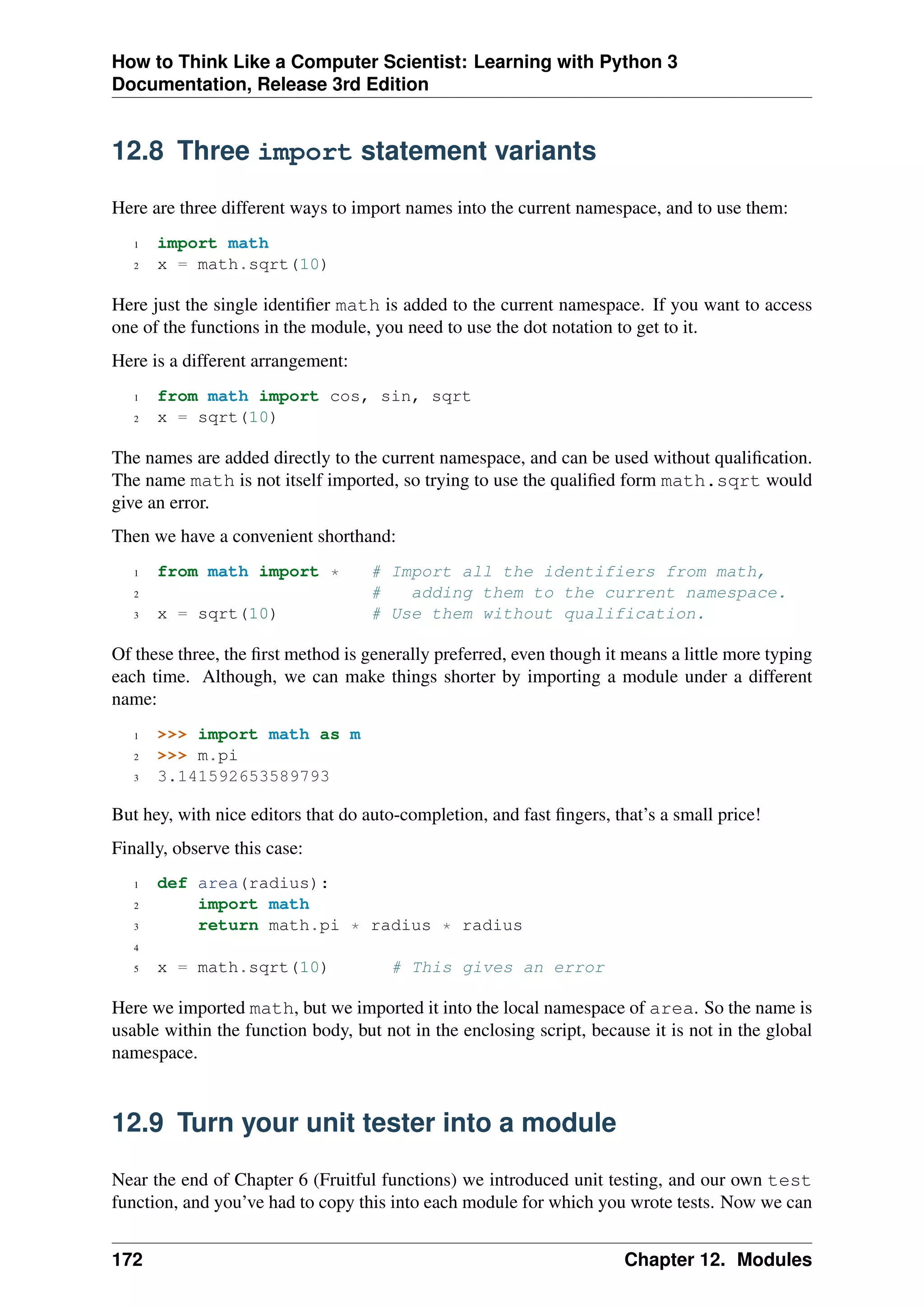 How to Think Like a Computer Scientist: Learning with Python 3
Documentation, Release 3rd Edition
12.8 Three import statement variants
Here are three different ways to import names into the current namespace, and to use them:
1 import math
2 x = math.sqrt(10)
Here just the single identifier math is added to the current namespace. If you want to access
one of the functions in the module, you need to use the dot notation to get to it.
Here is a different arrangement:
1 from math import cos, sin, sqrt
2 x = sqrt(10)
The names are added directly to the current namespace, and can be used without qualification.
The name math is not itself imported, so trying to use the qualified form math.sqrt would
give an error.
Then we have a convenient shorthand:
1 from math import * # Import all the identifiers from math,
2 # adding them to the current namespace.
3 x = sqrt(10) # Use them without qualification.
Of these three, the first method is generally preferred, even though it means a little more typing
each time. Although, we can make things shorter by importing a module under a different
name:
1 >>> import math as m
2 >>> m.pi
3 3.141592653589793
But hey, with nice editors that do auto-completion, and fast fingers, that’s a small price!
Finally, observe this case:
1 def area(radius):
2 import math
3 return math.pi * radius * radius
4
5 x = math.sqrt(10) # This gives an error
Here we imported math, but we imported it into the local namespace of area. So the name is
usable within the function body, but not in the enclosing script, because it is not in the global
namespace.
12.9 Turn your unit tester into a module
Near the end of Chapter 6 (Fruitful functions) we introduced unit testing, and our own test
function, and you’ve had to copy this into each module for which you wrote tests. Now we can
172 Chapter 12. Modules
 