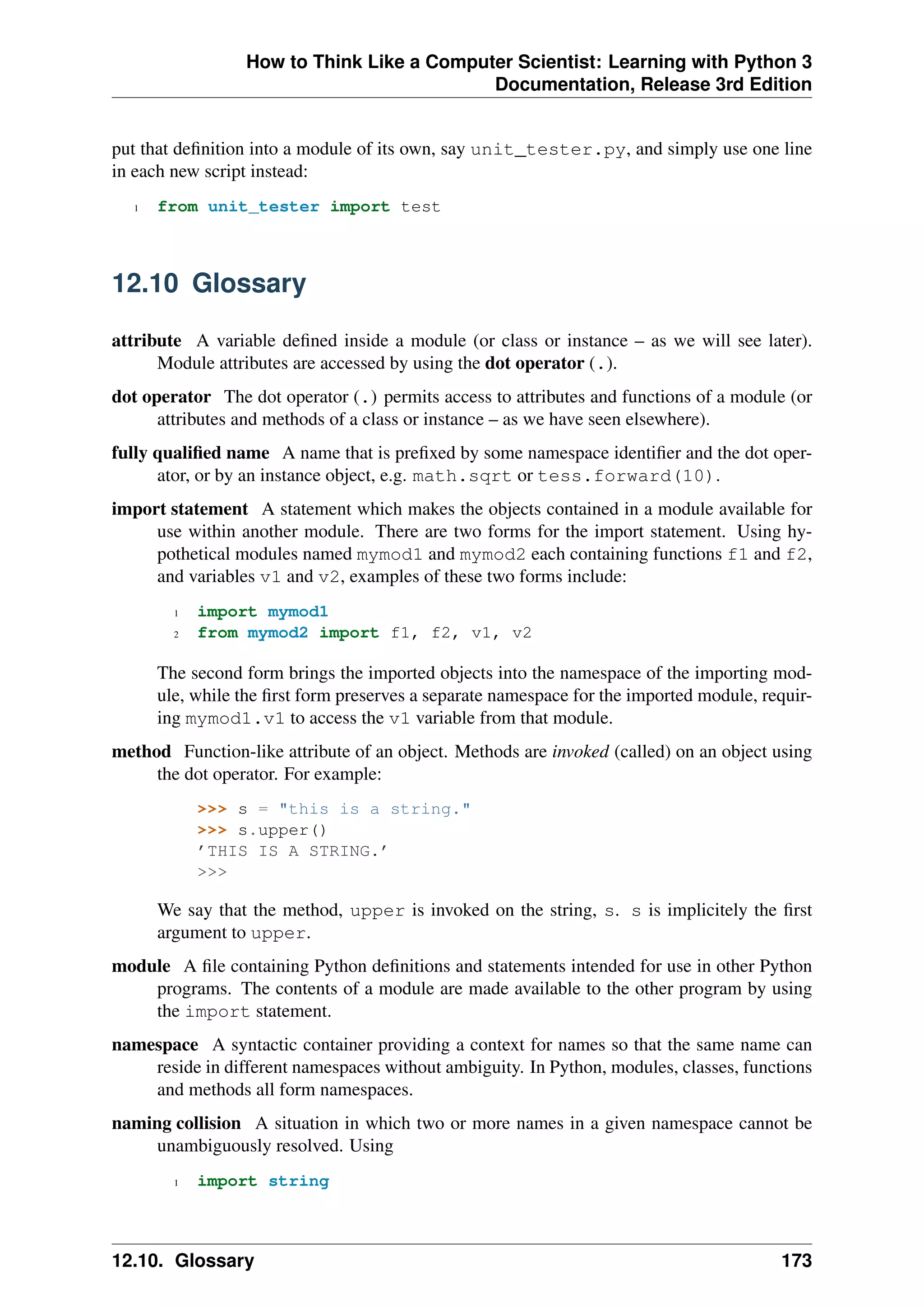How to Think Like a Computer Scientist: Learning with Python 3
Documentation, Release 3rd Edition
put that definition into a module of its own, say unit_tester.py, and simply use one line
in each new script instead:
1 from unit_tester import test
12.10 Glossary
attribute A variable defined inside a module (or class or instance – as we will see later).
Module attributes are accessed by using the dot operator (.).
dot operator The dot operator (.) permits access to attributes and functions of a module (or
attributes and methods of a class or instance – as we have seen elsewhere).
fully qualified name A name that is prefixed by some namespace identifier and the dot oper-
ator, or by an instance object, e.g. math.sqrt or tess.forward(10).
import statement A statement which makes the objects contained in a module available for
use within another module. There are two forms for the import statement. Using hy-
pothetical modules named mymod1 and mymod2 each containing functions f1 and f2,
and variables v1 and v2, examples of these two forms include:
1 import mymod1
2 from mymod2 import f1, f2, v1, v2
The second form brings the imported objects into the namespace of the importing mod-
ule, while the first form preserves a separate namespace for the imported module, requir-
ing mymod1.v1 to access the v1 variable from that module.
method Function-like attribute of an object. Methods are invoked (called) on an object using
the dot operator. For example:
>>> s = "this is a string."
>>> s.upper()
’THIS IS A STRING.’
>>>
We say that the method, upper is invoked on the string, s. s is implicitely the first
argument to upper.
module A file containing Python definitions and statements intended for use in other Python
programs. The contents of a module are made available to the other program by using
the import statement.
namespace A syntactic container providing a context for names so that the same name can
reside in different namespaces without ambiguity. In Python, modules, classes, functions
and methods all form namespaces.
naming collision A situation in which two or more names in a given namespace cannot be
unambiguously resolved. Using
1 import string
12.10. Glossary 173
 