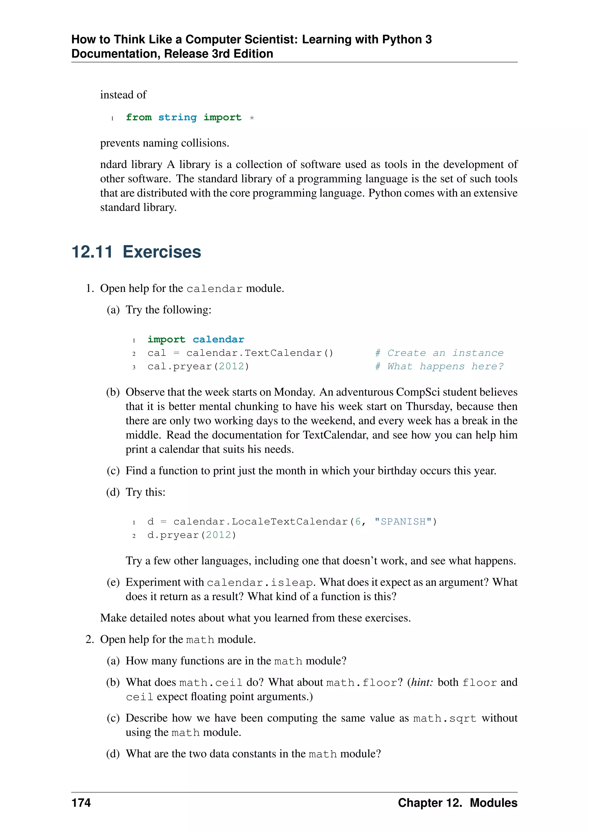How to Think Like a Computer Scientist: Learning with Python 3
Documentation, Release 3rd Edition
instead of
1 from string import *
prevents naming collisions.
ndard library A library is a collection of software used as tools in the development of
other software. The standard library of a programming language is the set of such tools
that are distributed with the core programming language. Python comes with an extensive
standard library.
12.11 Exercises
1. Open help for the calendar module.
(a) Try the following:
1 import calendar
2 cal = calendar.TextCalendar() # Create an instance
3 cal.pryear(2012) # What happens here?
(b) Observe that the week starts on Monday. An adventurous CompSci student believes
that it is better mental chunking to have his week start on Thursday, because then
there are only two working days to the weekend, and every week has a break in the
middle. Read the documentation for TextCalendar, and see how you can help him
print a calendar that suits his needs.
(c) Find a function to print just the month in which your birthday occurs this year.
(d) Try this:
1 d = calendar.LocaleTextCalendar(6, "SPANISH")
2 d.pryear(2012)
Try a few other languages, including one that doesn’t work, and see what happens.
(e) Experiment with calendar.isleap. What does it expect as an argument? What
does it return as a result? What kind of a function is this?
Make detailed notes about what you learned from these exercises.
2. Open help for the math module.
(a) How many functions are in the math module?
(b) What does math.ceil do? What about math.floor? (hint: both floor and
ceil expect floating point arguments.)
(c) Describe how we have been computing the same value as math.sqrt without
using the math module.
(d) What are the two data constants in the math module?
174 Chapter 12. Modules
 