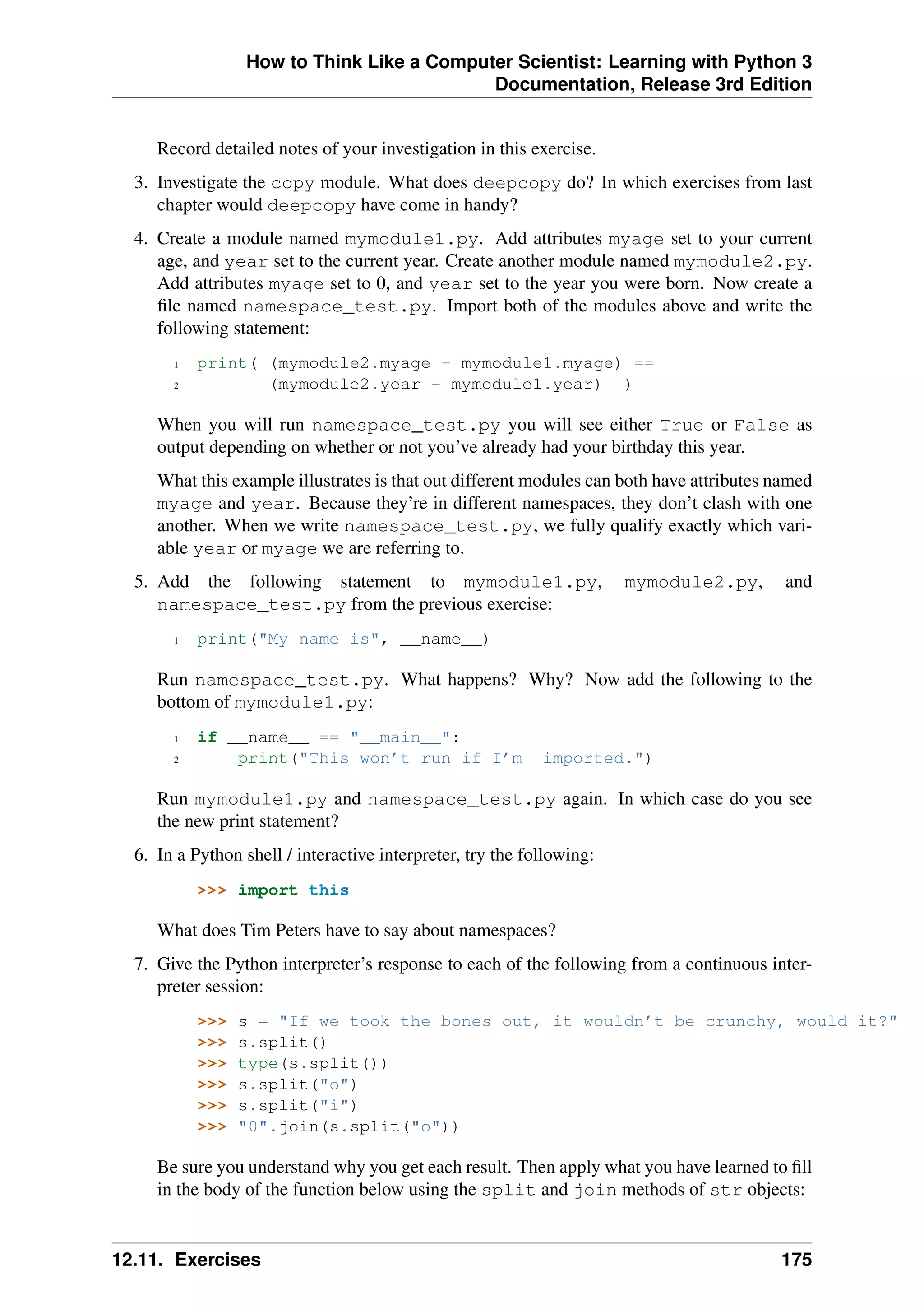 How to Think Like a Computer Scientist: Learning with Python 3
Documentation, Release 3rd Edition
Record detailed notes of your investigation in this exercise.
3. Investigate the copy module. What does deepcopy do? In which exercises from last
chapter would deepcopy have come in handy?
4. Create a module named mymodule1.py. Add attributes myage set to your current
age, and year set to the current year. Create another module named mymodule2.py.
Add attributes myage set to 0, and year set to the year you were born. Now create a
file named namespace_test.py. Import both of the modules above and write the
following statement:
1 print( (mymodule2.myage - mymodule1.myage) ==
2 (mymodule2.year - mymodule1.year) )
When you will run namespace_test.py you will see either True or False as
output depending on whether or not you’ve already had your birthday this year.
What this example illustrates is that out different modules can both have attributes named
myage and year. Because they’re in different namespaces, they don’t clash with one
another. When we write namespace_test.py, we fully qualify exactly which vari-
able year or myage we are referring to.
5. Add the following statement to mymodule1.py, mymodule2.py, and
namespace_test.py from the previous exercise:
1 print("My name is", __name__)
Run namespace_test.py. What happens? Why? Now add the following to the
bottom of mymodule1.py:
1 if __name__ == "__main__":
2 print("This won’t run if I’m imported.")
Run mymodule1.py and namespace_test.py again. In which case do you see
the new print statement?
6. In a Python shell / interactive interpreter, try the following:
>>> import this
What does Tim Peters have to say about namespaces?
7. Give the Python interpreter’s response to each of the following from a continuous inter-
preter session:
>>> s = "If we took the bones out, it wouldn’t be crunchy, would it?"
>>> s.split()
>>> type(s.split())
>>> s.split("o")
>>> s.split("i")
>>> "0".join(s.split("o"))
Be sure you understand why you get each result. Then apply what you have learned to fill
in the body of the function below using the split and join methods of str objects:
12.11. Exercises 175
 