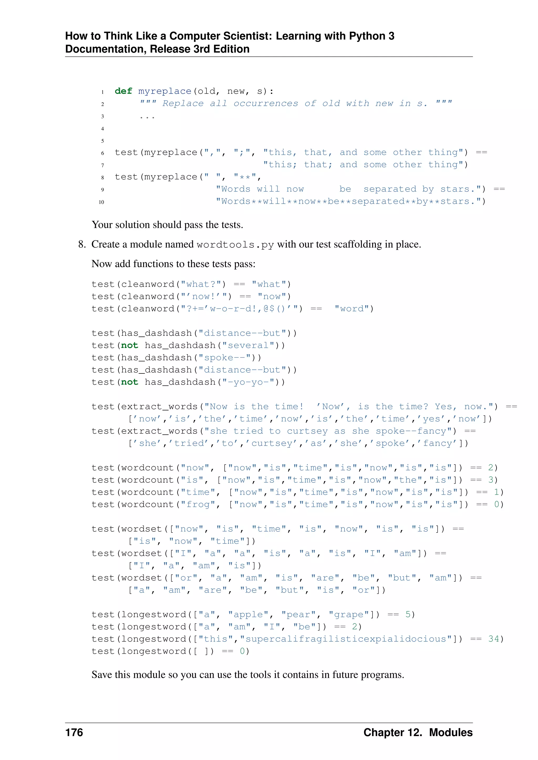 How to Think Like a Computer Scientist: Learning with Python 3
Documentation, Release 3rd Edition
1 def myreplace(old, new, s):
2 """ Replace all occurrences of old with new in s. """
3 ...
4
5
6 test(myreplace(",", ";", "this, that, and some other thing") ==
7 "this; that; and some other thing")
8 test(myreplace(" ", "**",
9 "Words will now be separated by stars.") ==
10 "Words**will**now**be**separated**by**stars.")
Your solution should pass the tests.
8. Create a module named wordtools.py with our test scaffolding in place.
Now add functions to these tests pass:
test(cleanword("what?") == "what")
test(cleanword("’now!’") == "now")
test(cleanword("?+=’w-o-r-d!,@$()’") == "word")
test(has_dashdash("distance--but"))
test(not has_dashdash("several"))
test(has_dashdash("spoke--"))
test(has_dashdash("distance--but"))
test(not has_dashdash("-yo-yo-"))
test(extract_words("Now is the time! ’Now’, is the time? Yes, now.") ==
[’now’,’is’,’the’,’time’,’now’,’is’,’the’,’time’,’yes’,’now’])
test(extract_words("she tried to curtsey as she spoke--fancy") ==
[’she’,’tried’,’to’,’curtsey’,’as’,’she’,’spoke’,’fancy’])
test(wordcount("now", ["now","is","time","is","now","is","is"]) == 2)
test(wordcount("is", ["now","is","time","is","now","the","is"]) == 3)
test(wordcount("time", ["now","is","time","is","now","is","is"]) == 1)
test(wordcount("frog", ["now","is","time","is","now","is","is"]) == 0)
test(wordset(["now", "is", "time", "is", "now", "is", "is"]) ==
["is", "now", "time"])
test(wordset(["I", "a", "a", "is", "a", "is", "I", "am"]) ==
["I", "a", "am", "is"])
test(wordset(["or", "a", "am", "is", "are", "be", "but", "am"]) ==
["a", "am", "are", "be", "but", "is", "or"])
test(longestword(["a", "apple", "pear", "grape"]) == 5)
test(longestword(["a", "am", "I", "be"]) == 2)
test(longestword(["this","supercalifragilisticexpialidocious"]) == 34)
test(longestword([ ]) == 0)
Save this module so you can use the tools it contains in future programs.
176 Chapter 12. Modules
 