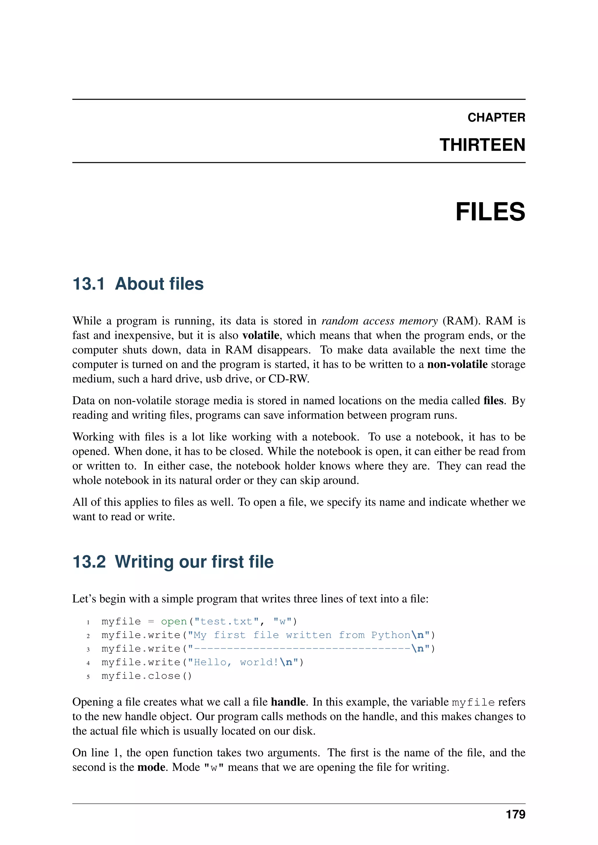CHAPTER
THIRTEEN
FILES
13.1 About files
While a program is running, its data is stored in random access memory (RAM). RAM is
fast and inexpensive, but it is also volatile, which means that when the program ends, or the
computer shuts down, data in RAM disappears. To make data available the next time the
computer is turned on and the program is started, it has to be written to a non-volatile storage
medium, such a hard drive, usb drive, or CD-RW.
Data on non-volatile storage media is stored in named locations on the media called files. By
reading and writing files, programs can save information between program runs.
Working with files is a lot like working with a notebook. To use a notebook, it has to be
opened. When done, it has to be closed. While the notebook is open, it can either be read from
or written to. In either case, the notebook holder knows where they are. They can read the
whole notebook in its natural order or they can skip around.
All of this applies to files as well. To open a file, we specify its name and indicate whether we
want to read or write.
13.2 Writing our first file
Let’s begin with a simple program that writes three lines of text into a file:
1 myfile = open("test.txt", "w")
2 myfile.write("My first file written from Pythonn")
3 myfile.write("---------------------------------n")
4 myfile.write("Hello, world!n")
5 myfile.close()
Opening a file creates what we call a file handle. In this example, the variable myfile refers
to the new handle object. Our program calls methods on the handle, and this makes changes to
the actual file which is usually located on our disk.
On line 1, the open function takes two arguments. The first is the name of the file, and the
second is the mode. Mode "w" means that we are opening the file for writing.
179
 