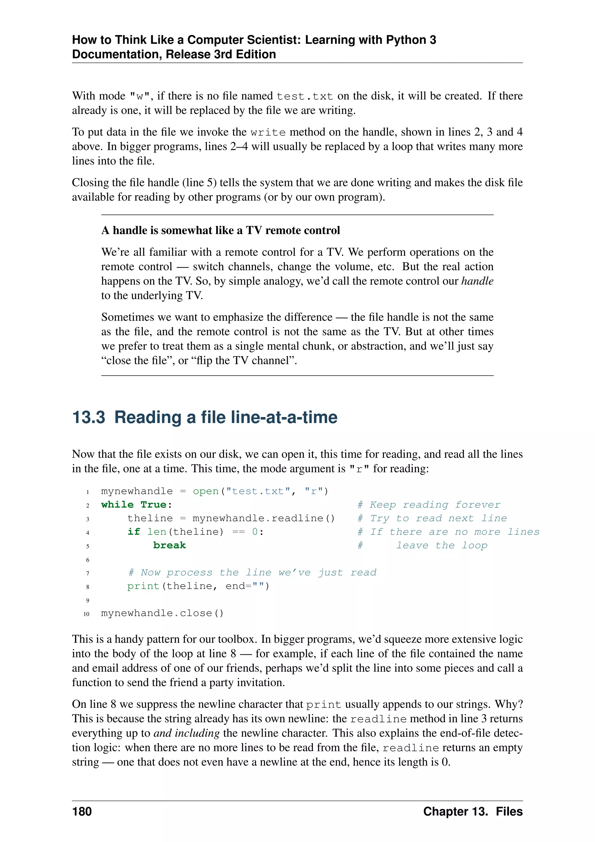 How to Think Like a Computer Scientist: Learning with Python 3
Documentation, Release 3rd Edition
With mode "w", if there is no file named test.txt on the disk, it will be created. If there
already is one, it will be replaced by the file we are writing.
To put data in the file we invoke the write method on the handle, shown in lines 2, 3 and 4
above. In bigger programs, lines 2–4 will usually be replaced by a loop that writes many more
lines into the file.
Closing the file handle (line 5) tells the system that we are done writing and makes the disk file
available for reading by other programs (or by our own program).
A handle is somewhat like a TV remote control
We’re all familiar with a remote control for a TV. We perform operations on the
remote control — switch channels, change the volume, etc. But the real action
happens on the TV. So, by simple analogy, we’d call the remote control our handle
to the underlying TV.
Sometimes we want to emphasize the difference — the file handle is not the same
as the file, and the remote control is not the same as the TV. But at other times
we prefer to treat them as a single mental chunk, or abstraction, and we’ll just say
“close the file”, or “flip the TV channel”.
13.3 Reading a file line-at-a-time
Now that the file exists on our disk, we can open it, this time for reading, and read all the lines
in the file, one at a time. This time, the mode argument is "r" for reading:
1 mynewhandle = open("test.txt", "r")
2 while True: # Keep reading forever
3 theline = mynewhandle.readline() # Try to read next line
4 if len(theline) == 0: # If there are no more lines
5 break # leave the loop
6
7 # Now process the line we’ve just read
8 print(theline, end="")
9
10 mynewhandle.close()
This is a handy pattern for our toolbox. In bigger programs, we’d squeeze more extensive logic
into the body of the loop at line 8 — for example, if each line of the file contained the name
and email address of one of our friends, perhaps we’d split the line into some pieces and call a
function to send the friend a party invitation.
On line 8 we suppress the newline character that print usually appends to our strings. Why?
This is because the string already has its own newline: the readline method in line 3 returns
everything up to and including the newline character. This also explains the end-of-file detec-
tion logic: when there are no more lines to be read from the file, readline returns an empty
string — one that does not even have a newline at the end, hence its length is 0.
180 Chapter 13. Files
 