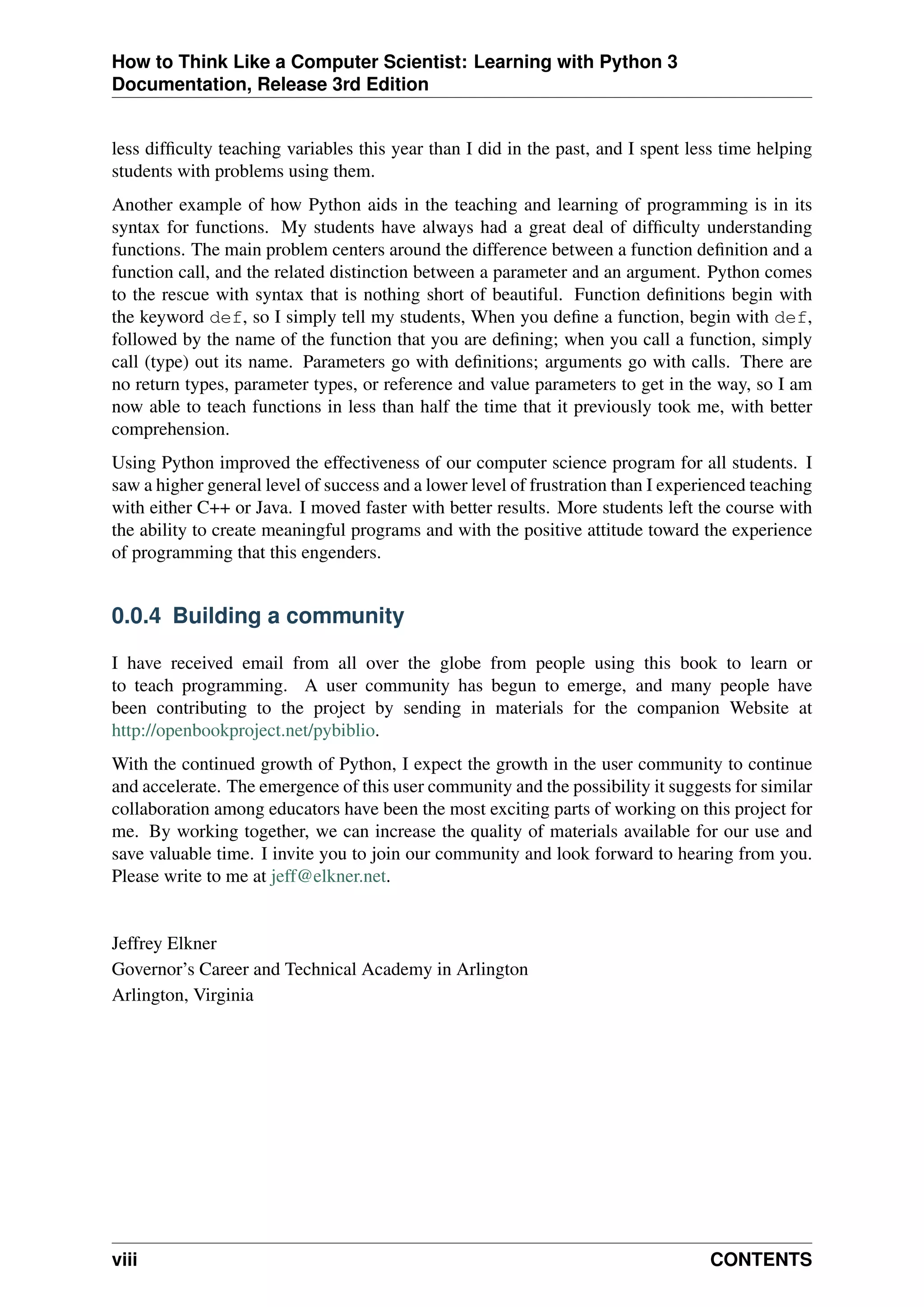 How to Think Like a Computer Scientist: Learning with Python 3
Documentation, Release 3rd Edition
less difficulty teaching variables this year than I did in the past, and I spent less time helping
students with problems using them.
Another example of how Python aids in the teaching and learning of programming is in its
syntax for functions. My students have always had a great deal of difficulty understanding
functions. The main problem centers around the difference between a function definition and a
function call, and the related distinction between a parameter and an argument. Python comes
to the rescue with syntax that is nothing short of beautiful. Function definitions begin with
the keyword def, so I simply tell my students, When you define a function, begin with def,
followed by the name of the function that you are defining; when you call a function, simply
call (type) out its name. Parameters go with definitions; arguments go with calls. There are
no return types, parameter types, or reference and value parameters to get in the way, so I am
now able to teach functions in less than half the time that it previously took me, with better
comprehension.
Using Python improved the effectiveness of our computer science program for all students. I
saw a higher general level of success and a lower level of frustration than I experienced teaching
with either C++ or Java. I moved faster with better results. More students left the course with
the ability to create meaningful programs and with the positive attitude toward the experience
of programming that this engenders.
0.0.4 Building a community
I have received email from all over the globe from people using this book to learn or
to teach programming. A user community has begun to emerge, and many people have
been contributing to the project by sending in materials for the companion Website at
http://openbookproject.net/pybiblio.
With the continued growth of Python, I expect the growth in the user community to continue
and accelerate. The emergence of this user community and the possibility it suggests for similar
collaboration among educators have been the most exciting parts of working on this project for
me. By working together, we can increase the quality of materials available for our use and
save valuable time. I invite you to join our community and look forward to hearing from you.
Please write to me at jeff@elkner.net.
Jeffrey Elkner
Governor’s Career and Technical Academy in Arlington
Arlington, Virginia
viii CONTENTS
 