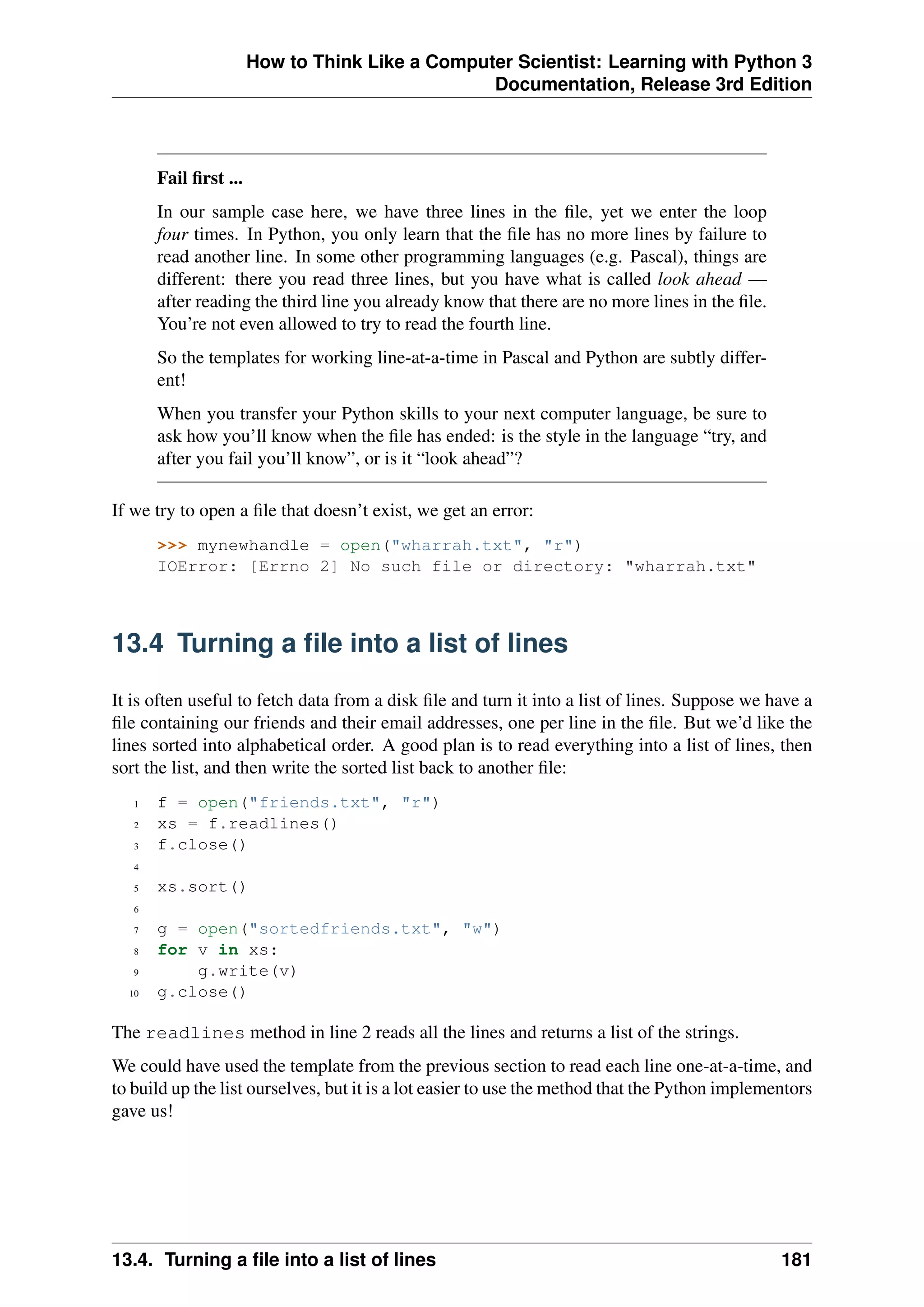 How to Think Like a Computer Scientist: Learning with Python 3
Documentation, Release 3rd Edition
Fail first ...
In our sample case here, we have three lines in the file, yet we enter the loop
four times. In Python, you only learn that the file has no more lines by failure to
read another line. In some other programming languages (e.g. Pascal), things are
different: there you read three lines, but you have what is called look ahead —
after reading the third line you already know that there are no more lines in the file.
You’re not even allowed to try to read the fourth line.
So the templates for working line-at-a-time in Pascal and Python are subtly differ-
ent!
When you transfer your Python skills to your next computer language, be sure to
ask how you’ll know when the file has ended: is the style in the language “try, and
after you fail you’ll know”, or is it “look ahead”?
If we try to open a file that doesn’t exist, we get an error:
>>> mynewhandle = open("wharrah.txt", "r")
IOError: [Errno 2] No such file or directory: "wharrah.txt"
13.4 Turning a file into a list of lines
It is often useful to fetch data from a disk file and turn it into a list of lines. Suppose we have a
file containing our friends and their email addresses, one per line in the file. But we’d like the
lines sorted into alphabetical order. A good plan is to read everything into a list of lines, then
sort the list, and then write the sorted list back to another file:
1 f = open("friends.txt", "r")
2 xs = f.readlines()
3 f.close()
4
5 xs.sort()
6
7 g = open("sortedfriends.txt", "w")
8 for v in xs:
9 g.write(v)
10 g.close()
The readlines method in line 2 reads all the lines and returns a list of the strings.
We could have used the template from the previous section to read each line one-at-a-time, and
to build up the list ourselves, but it is a lot easier to use the method that the Python implementors
gave us!
13.4. Turning a file into a list of lines 181
 