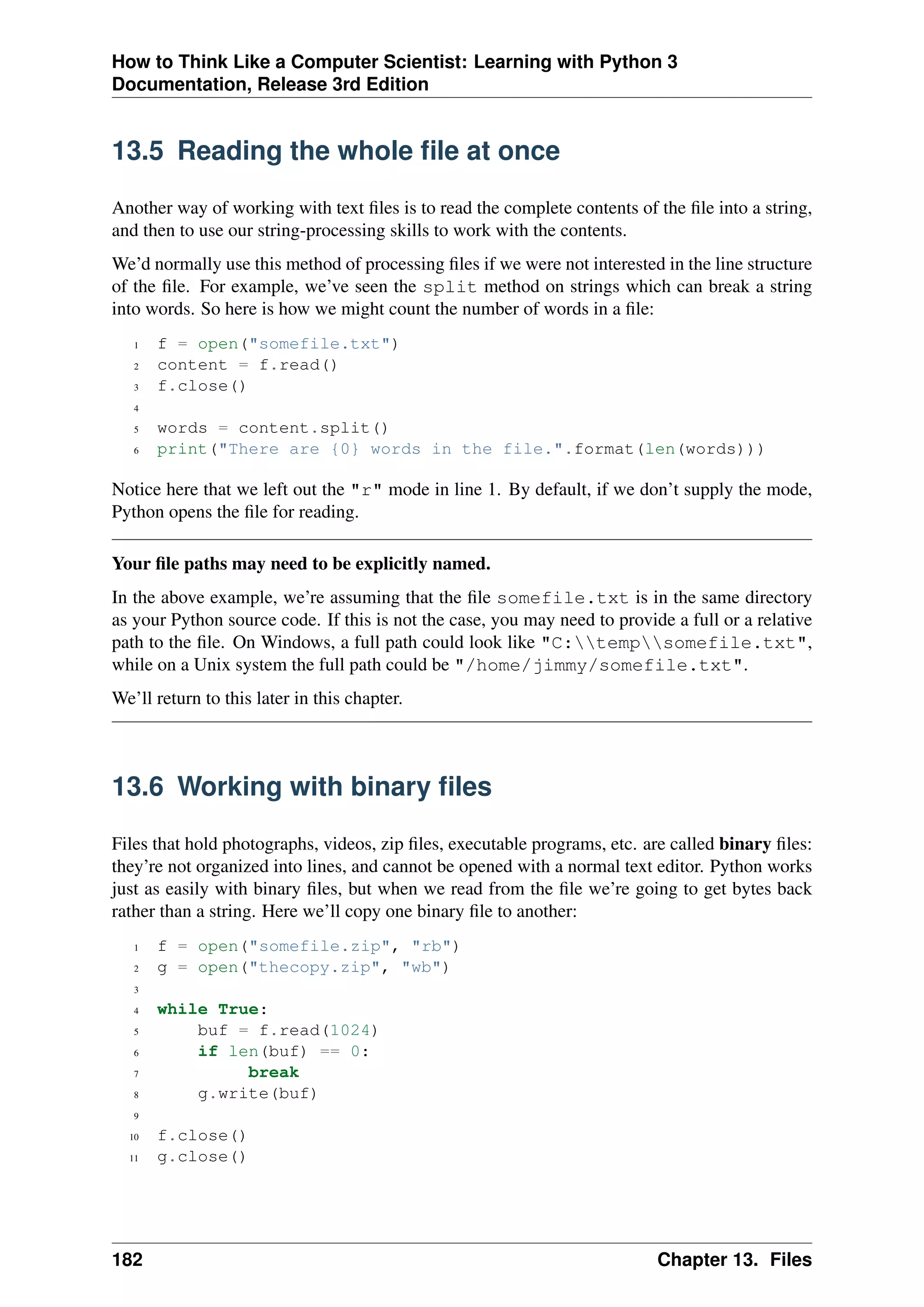 How to Think Like a Computer Scientist: Learning with Python 3
Documentation, Release 3rd Edition
13.5 Reading the whole file at once
Another way of working with text files is to read the complete contents of the file into a string,
and then to use our string-processing skills to work with the contents.
We’d normally use this method of processing files if we were not interested in the line structure
of the file. For example, we’ve seen the split method on strings which can break a string
into words. So here is how we might count the number of words in a file:
1 f = open("somefile.txt")
2 content = f.read()
3 f.close()
4
5 words = content.split()
6 print("There are {0} words in the file.".format(len(words)))
Notice here that we left out the "r" mode in line 1. By default, if we don’t supply the mode,
Python opens the file for reading.
Your file paths may need to be explicitly named.
In the above example, we’re assuming that the file somefile.txt is in the same directory
as your Python source code. If this is not the case, you may need to provide a full or a relative
path to the file. On Windows, a full path could look like "C:tempsomefile.txt",
while on a Unix system the full path could be "/home/jimmy/somefile.txt".
We’ll return to this later in this chapter.
13.6 Working with binary files
Files that hold photographs, videos, zip files, executable programs, etc. are called binary files:
they’re not organized into lines, and cannot be opened with a normal text editor. Python works
just as easily with binary files, but when we read from the file we’re going to get bytes back
rather than a string. Here we’ll copy one binary file to another:
1 f = open("somefile.zip", "rb")
2 g = open("thecopy.zip", "wb")
3
4 while True:
5 buf = f.read(1024)
6 if len(buf) == 0:
7 break
8 g.write(buf)
9
10 f.close()
11 g.close()
182 Chapter 13. Files
 