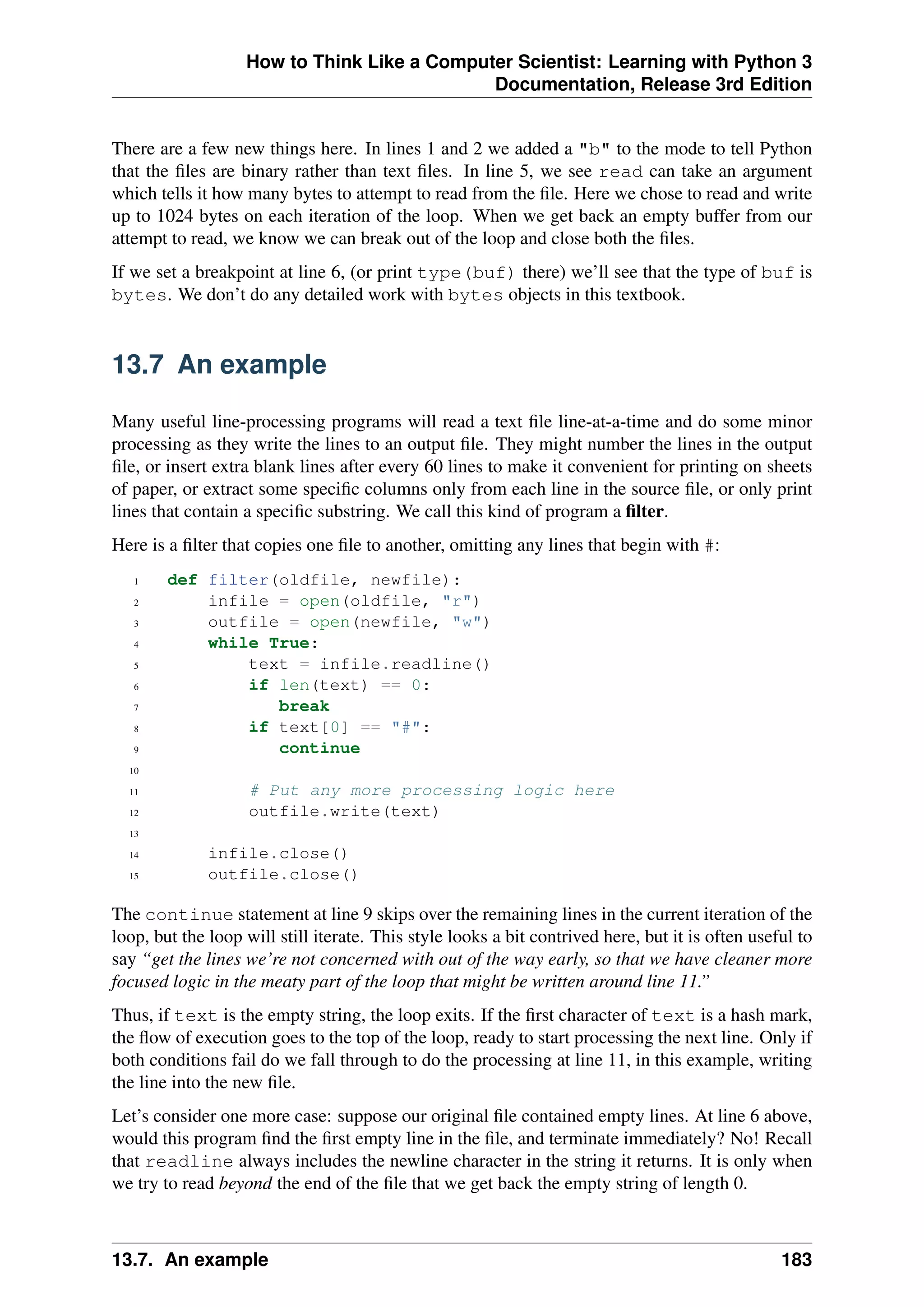 How to Think Like a Computer Scientist: Learning with Python 3
Documentation, Release 3rd Edition
There are a few new things here. In lines 1 and 2 we added a "b" to the mode to tell Python
that the files are binary rather than text files. In line 5, we see read can take an argument
which tells it how many bytes to attempt to read from the file. Here we chose to read and write
up to 1024 bytes on each iteration of the loop. When we get back an empty buffer from our
attempt to read, we know we can break out of the loop and close both the files.
If we set a breakpoint at line 6, (or print type(buf) there) we’ll see that the type of buf is
bytes. We don’t do any detailed work with bytes objects in this textbook.
13.7 An example
Many useful line-processing programs will read a text file line-at-a-time and do some minor
processing as they write the lines to an output file. They might number the lines in the output
file, or insert extra blank lines after every 60 lines to make it convenient for printing on sheets
of paper, or extract some specific columns only from each line in the source file, or only print
lines that contain a specific substring. We call this kind of program a filter.
Here is a filter that copies one file to another, omitting any lines that begin with #:
1 def filter(oldfile, newfile):
2 infile = open(oldfile, "r")
3 outfile = open(newfile, "w")
4 while True:
5 text = infile.readline()
6 if len(text) == 0:
7 break
8 if text[0] == "#":
9 continue
10
11 # Put any more processing logic here
12 outfile.write(text)
13
14 infile.close()
15 outfile.close()
The continue statement at line 9 skips over the remaining lines in the current iteration of the
loop, but the loop will still iterate. This style looks a bit contrived here, but it is often useful to
say “get the lines we’re not concerned with out of the way early, so that we have cleaner more
focused logic in the meaty part of the loop that might be written around line 11.”
Thus, if text is the empty string, the loop exits. If the first character of text is a hash mark,
the flow of execution goes to the top of the loop, ready to start processing the next line. Only if
both conditions fail do we fall through to do the processing at line 11, in this example, writing
the line into the new file.
Let’s consider one more case: suppose our original file contained empty lines. At line 6 above,
would this program find the first empty line in the file, and terminate immediately? No! Recall
that readline always includes the newline character in the string it returns. It is only when
we try to read beyond the end of the file that we get back the empty string of length 0.
13.7. An example 183
 
