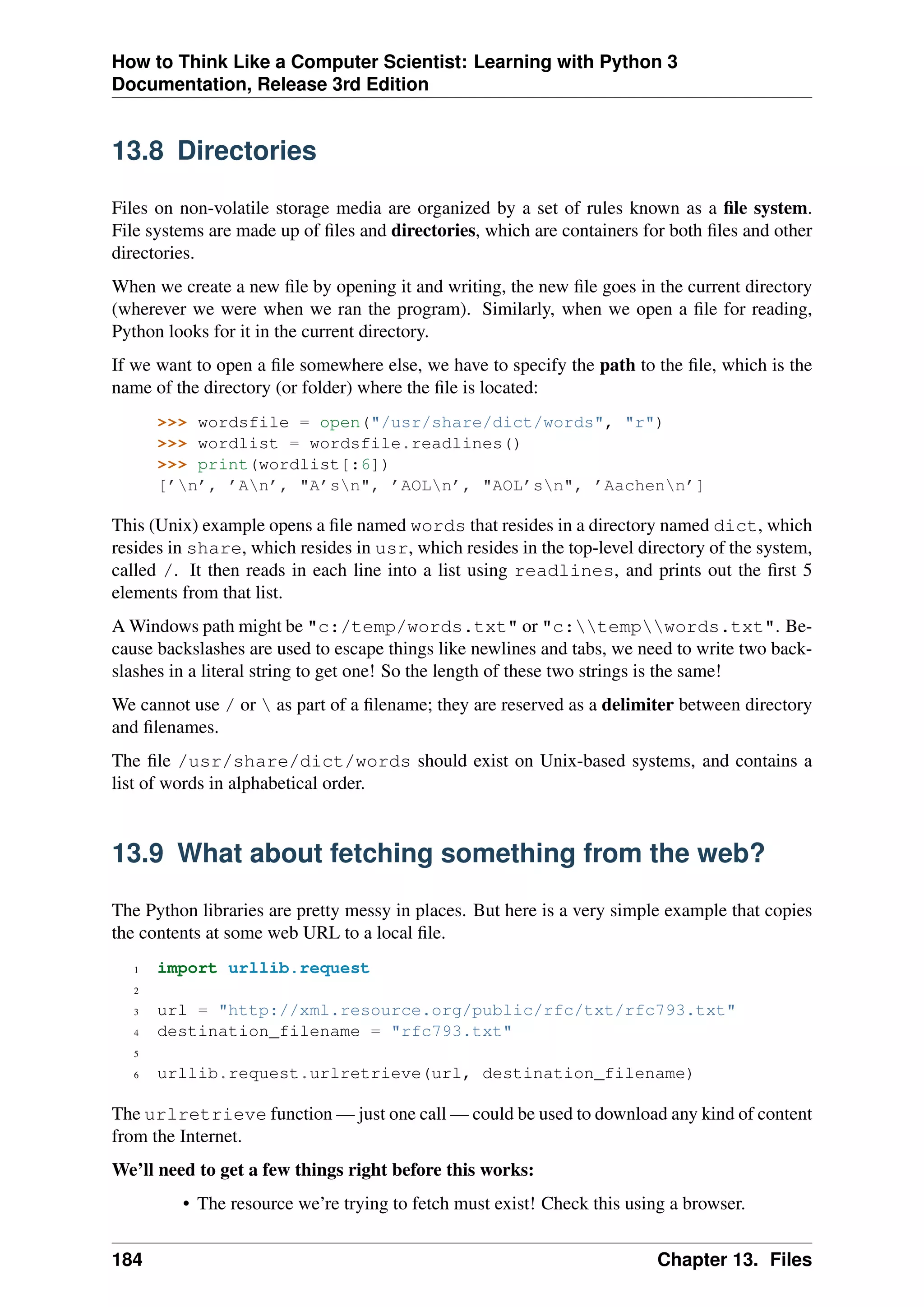 How to Think Like a Computer Scientist: Learning with Python 3
Documentation, Release 3rd Edition
13.8 Directories
Files on non-volatile storage media are organized by a set of rules known as a file system.
File systems are made up of files and directories, which are containers for both files and other
directories.
When we create a new file by opening it and writing, the new file goes in the current directory
(wherever we were when we ran the program). Similarly, when we open a file for reading,
Python looks for it in the current directory.
If we want to open a file somewhere else, we have to specify the path to the file, which is the
name of the directory (or folder) where the file is located:
>>> wordsfile = open("/usr/share/dict/words", "r")
>>> wordlist = wordsfile.readlines()
>>> print(wordlist[:6])
[’n’, ’An’, "A’sn", ’AOLn’, "AOL’sn", ’Aachenn’]
This (Unix) example opens a file named words that resides in a directory named dict, which
resides in share, which resides in usr, which resides in the top-level directory of the system,
called /. It then reads in each line into a list using readlines, and prints out the first 5
elements from that list.
A Windows path might be "c:/temp/words.txt" or "c:tempwords.txt". Be-
cause backslashes are used to escape things like newlines and tabs, we need to write two back-
slashes in a literal string to get one! So the length of these two strings is the same!
We cannot use / or  as part of a filename; they are reserved as a delimiter between directory
and filenames.
The file /usr/share/dict/words should exist on Unix-based systems, and contains a
list of words in alphabetical order.
13.9 What about fetching something from the web?
The Python libraries are pretty messy in places. But here is a very simple example that copies
the contents at some web URL to a local file.
1 import urllib.request
2
3 url = "http://xml.resource.org/public/rfc/txt/rfc793.txt"
4 destination_filename = "rfc793.txt"
5
6 urllib.request.urlretrieve(url, destination_filename)
The urlretrieve function — just one call — could be used to download any kind of content
from the Internet.
We’ll need to get a few things right before this works:
• The resource we’re trying to fetch must exist! Check this using a browser.
184 Chapter 13. Files
 