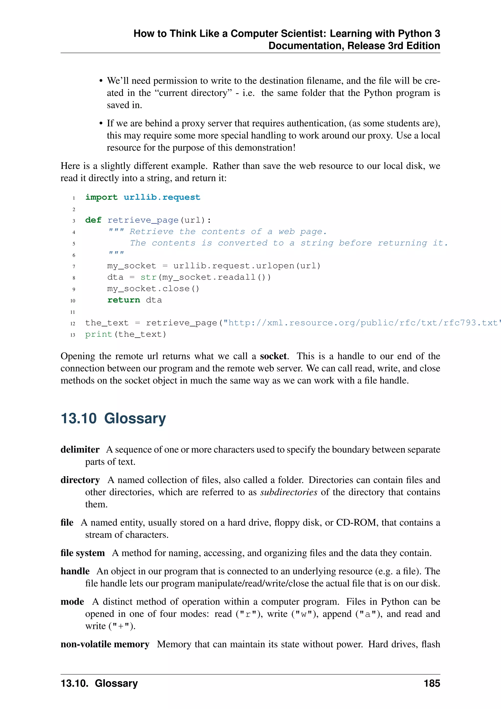 How to Think Like a Computer Scientist: Learning with Python 3
Documentation, Release 3rd Edition
• We’ll need permission to write to the destination filename, and the file will be cre-
ated in the “current directory” - i.e. the same folder that the Python program is
saved in.
• If we are behind a proxy server that requires authentication, (as some students are),
this may require some more special handling to work around our proxy. Use a local
resource for the purpose of this demonstration!
Here is a slightly different example. Rather than save the web resource to our local disk, we
read it directly into a string, and return it:
1 import urllib.request
2
3 def retrieve_page(url):
4 """ Retrieve the contents of a web page.
5 The contents is converted to a string before returning it.
6 """
7 my_socket = urllib.request.urlopen(url)
8 dta = str(my_socket.readall())
9 my_socket.close()
10 return dta
11
12 the_text = retrieve_page("http://xml.resource.org/public/rfc/txt/rfc793.txt"
13 print(the_text)
Opening the remote url returns what we call a socket. This is a handle to our end of the
connection between our program and the remote web server. We can call read, write, and close
methods on the socket object in much the same way as we can work with a file handle.
13.10 Glossary
delimiter A sequence of one or more characters used to specify the boundary between separate
parts of text.
directory A named collection of files, also called a folder. Directories can contain files and
other directories, which are referred to as subdirectories of the directory that contains
them.
file A named entity, usually stored on a hard drive, floppy disk, or CD-ROM, that contains a
stream of characters.
file system A method for naming, accessing, and organizing files and the data they contain.
handle An object in our program that is connected to an underlying resource (e.g. a file). The
file handle lets our program manipulate/read/write/close the actual file that is on our disk.
mode A distinct method of operation within a computer program. Files in Python can be
opened in one of four modes: read ("r"), write ("w"), append ("a"), and read and
write ("+").
non-volatile memory Memory that can maintain its state without power. Hard drives, flash
13.10. Glossary 185
 