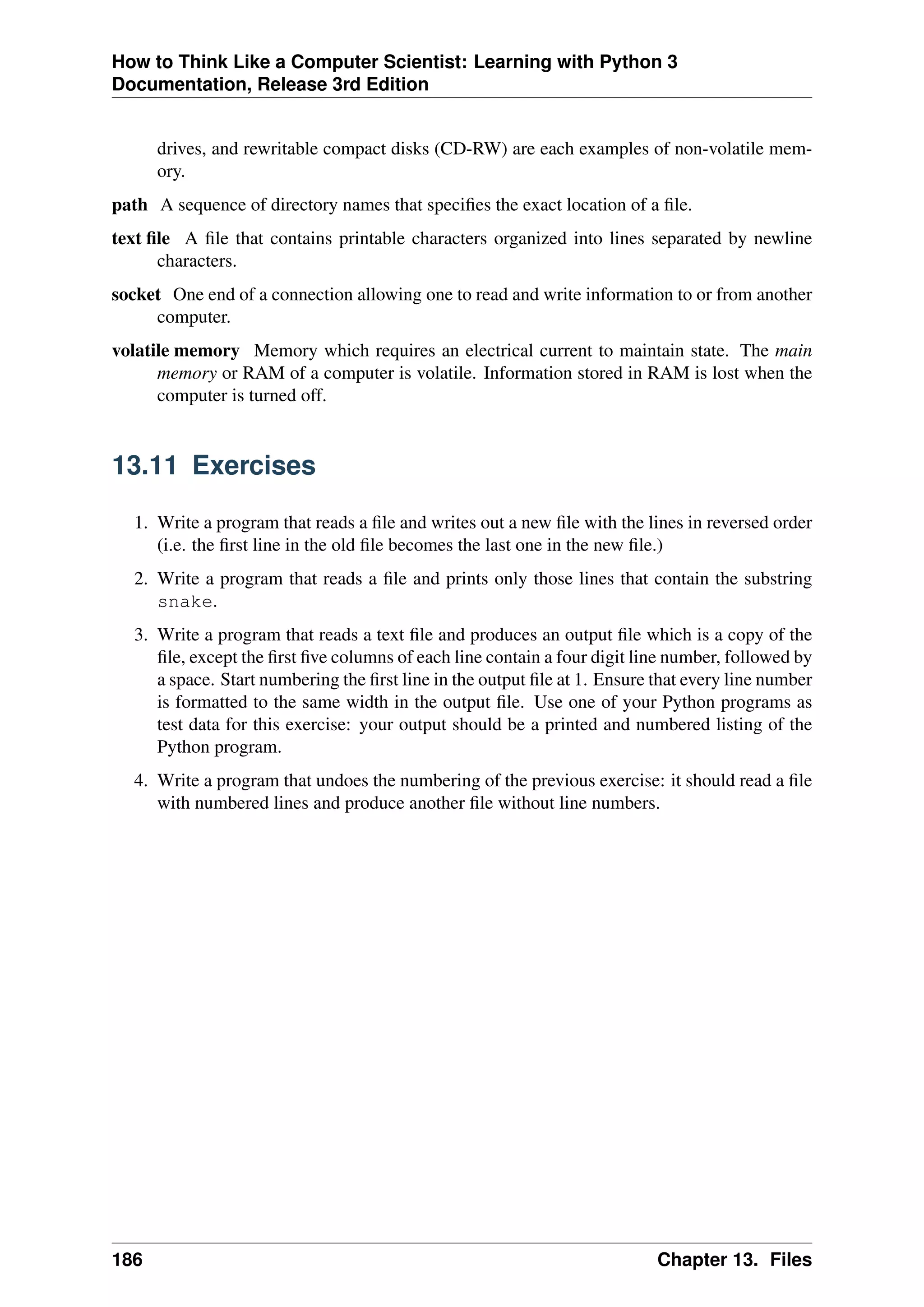 How to Think Like a Computer Scientist: Learning with Python 3
Documentation, Release 3rd Edition
drives, and rewritable compact disks (CD-RW) are each examples of non-volatile mem-
ory.
path A sequence of directory names that specifies the exact location of a file.
text file A file that contains printable characters organized into lines separated by newline
characters.
socket One end of a connection allowing one to read and write information to or from another
computer.
volatile memory Memory which requires an electrical current to maintain state. The main
memory or RAM of a computer is volatile. Information stored in RAM is lost when the
computer is turned off.
13.11 Exercises
1. Write a program that reads a file and writes out a new file with the lines in reversed order
(i.e. the first line in the old file becomes the last one in the new file.)
2. Write a program that reads a file and prints only those lines that contain the substring
snake.
3. Write a program that reads a text file and produces an output file which is a copy of the
file, except the first five columns of each line contain a four digit line number, followed by
a space. Start numbering the first line in the output file at 1. Ensure that every line number
is formatted to the same width in the output file. Use one of your Python programs as
test data for this exercise: your output should be a printed and numbered listing of the
Python program.
4. Write a program that undoes the numbering of the previous exercise: it should read a file
with numbered lines and produce another file without line numbers.
186 Chapter 13. Files
 