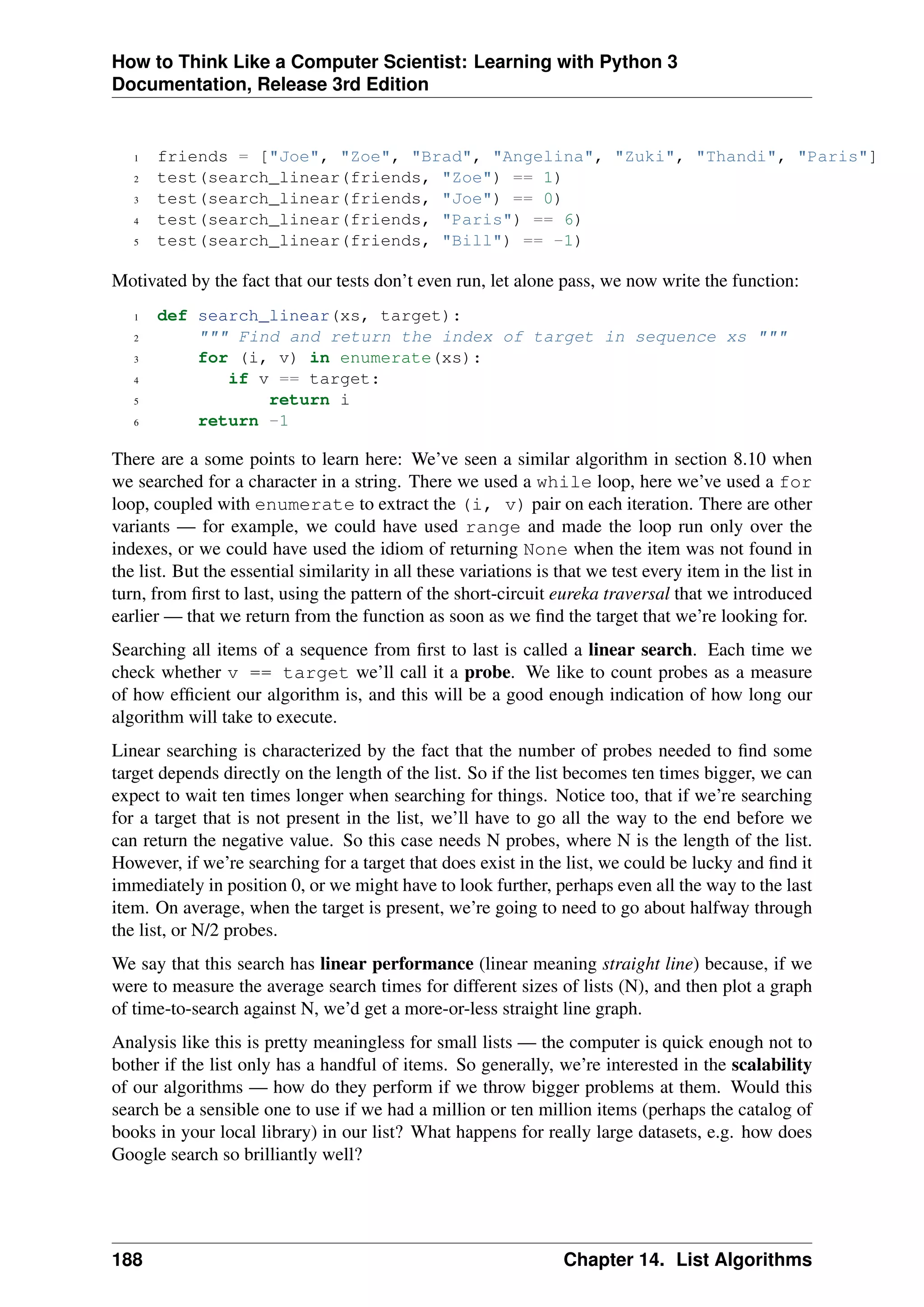 How to Think Like a Computer Scientist: Learning with Python 3
Documentation, Release 3rd Edition
1 friends = ["Joe", "Zoe", "Brad", "Angelina", "Zuki", "Thandi", "Paris"]
2 test(search_linear(friends, "Zoe") == 1)
3 test(search_linear(friends, "Joe") == 0)
4 test(search_linear(friends, "Paris") == 6)
5 test(search_linear(friends, "Bill") == -1)
Motivated by the fact that our tests don’t even run, let alone pass, we now write the function:
1 def search_linear(xs, target):
2 """ Find and return the index of target in sequence xs """
3 for (i, v) in enumerate(xs):
4 if v == target:
5 return i
6 return -1
There are a some points to learn here: We’ve seen a similar algorithm in section 8.10 when
we searched for a character in a string. There we used a while loop, here we’ve used a for
loop, coupled with enumerate to extract the (i, v) pair on each iteration. There are other
variants — for example, we could have used range and made the loop run only over the
indexes, or we could have used the idiom of returning None when the item was not found in
the list. But the essential similarity in all these variations is that we test every item in the list in
turn, from first to last, using the pattern of the short-circuit eureka traversal that we introduced
earlier — that we return from the function as soon as we find the target that we’re looking for.
Searching all items of a sequence from first to last is called a linear search. Each time we
check whether v == target we’ll call it a probe. We like to count probes as a measure
of how efficient our algorithm is, and this will be a good enough indication of how long our
algorithm will take to execute.
Linear searching is characterized by the fact that the number of probes needed to find some
target depends directly on the length of the list. So if the list becomes ten times bigger, we can
expect to wait ten times longer when searching for things. Notice too, that if we’re searching
for a target that is not present in the list, we’ll have to go all the way to the end before we
can return the negative value. So this case needs N probes, where N is the length of the list.
However, if we’re searching for a target that does exist in the list, we could be lucky and find it
immediately in position 0, or we might have to look further, perhaps even all the way to the last
item. On average, when the target is present, we’re going to need to go about halfway through
the list, or N/2 probes.
We say that this search has linear performance (linear meaning straight line) because, if we
were to measure the average search times for different sizes of lists (N), and then plot a graph
of time-to-search against N, we’d get a more-or-less straight line graph.
Analysis like this is pretty meaningless for small lists — the computer is quick enough not to
bother if the list only has a handful of items. So generally, we’re interested in the scalability
of our algorithms — how do they perform if we throw bigger problems at them. Would this
search be a sensible one to use if we had a million or ten million items (perhaps the catalog of
books in your local library) in our list? What happens for really large datasets, e.g. how does
Google search so brilliantly well?
188 Chapter 14. List Algorithms
 