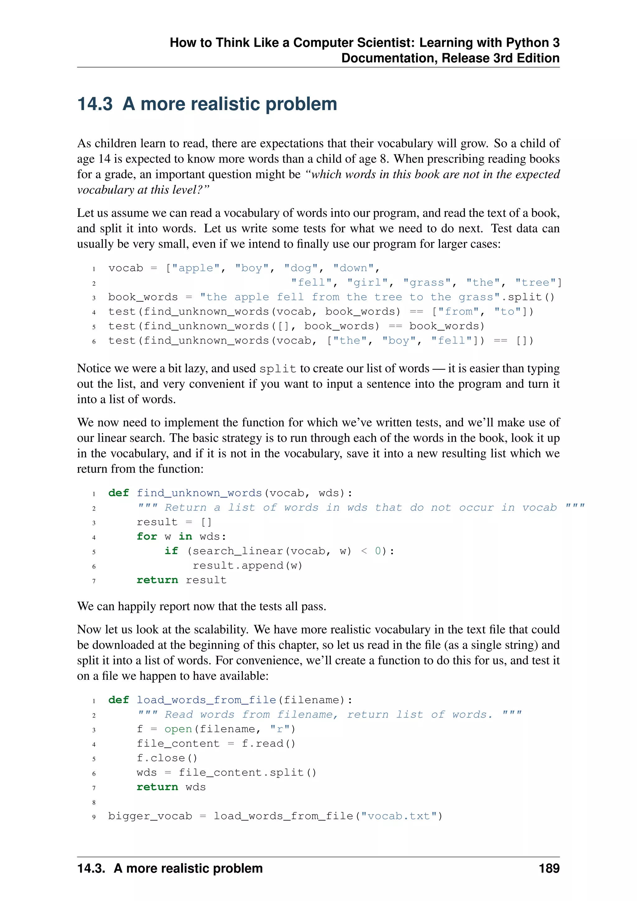 How to Think Like a Computer Scientist: Learning with Python 3
Documentation, Release 3rd Edition
14.3 A more realistic problem
As children learn to read, there are expectations that their vocabulary will grow. So a child of
age 14 is expected to know more words than a child of age 8. When prescribing reading books
for a grade, an important question might be “which words in this book are not in the expected
vocabulary at this level?”
Let us assume we can read a vocabulary of words into our program, and read the text of a book,
and split it into words. Let us write some tests for what we need to do next. Test data can
usually be very small, even if we intend to finally use our program for larger cases:
1 vocab = ["apple", "boy", "dog", "down",
2 "fell", "girl", "grass", "the", "tree"]
3 book_words = "the apple fell from the tree to the grass".split()
4 test(find_unknown_words(vocab, book_words) == ["from", "to"])
5 test(find_unknown_words([], book_words) == book_words)
6 test(find_unknown_words(vocab, ["the", "boy", "fell"]) == [])
Notice we were a bit lazy, and used split to create our list of words — it is easier than typing
out the list, and very convenient if you want to input a sentence into the program and turn it
into a list of words.
We now need to implement the function for which we’ve written tests, and we’ll make use of
our linear search. The basic strategy is to run through each of the words in the book, look it up
in the vocabulary, and if it is not in the vocabulary, save it into a new resulting list which we
return from the function:
1 def find_unknown_words(vocab, wds):
2 """ Return a list of words in wds that do not occur in vocab """
3 result = []
4 for w in wds:
5 if (search_linear(vocab, w) < 0):
6 result.append(w)
7 return result
We can happily report now that the tests all pass.
Now let us look at the scalability. We have more realistic vocabulary in the text file that could
be downloaded at the beginning of this chapter, so let us read in the file (as a single string) and
split it into a list of words. For convenience, we’ll create a function to do this for us, and test it
on a file we happen to have available:
1 def load_words_from_file(filename):
2 """ Read words from filename, return list of words. """
3 f = open(filename, "r")
4 file_content = f.read()
5 f.close()
6 wds = file_content.split()
7 return wds
8
9 bigger_vocab = load_words_from_file("vocab.txt")
14.3. A more realistic problem 189
 