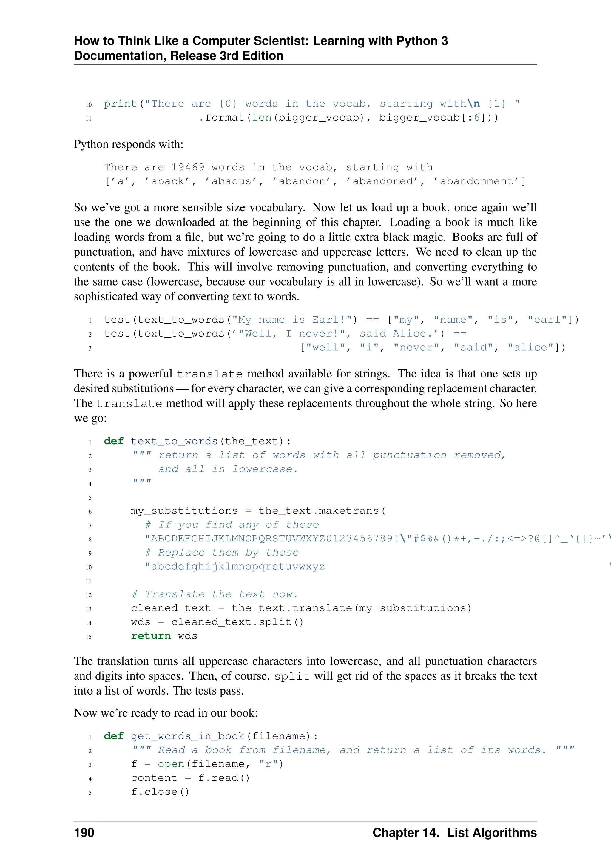 How to Think Like a Computer Scientist: Learning with Python 3
Documentation, Release 3rd Edition
10 print("There are {0} words in the vocab, starting withn {1} "
11 .format(len(bigger_vocab), bigger_vocab[:6]))
Python responds with:
There are 19469 words in the vocab, starting with
[’a’, ’aback’, ’abacus’, ’abandon’, ’abandoned’, ’abandonment’]
So we’ve got a more sensible size vocabulary. Now let us load up a book, once again we’ll
use the one we downloaded at the beginning of this chapter. Loading a book is much like
loading words from a file, but we’re going to do a little extra black magic. Books are full of
punctuation, and have mixtures of lowercase and uppercase letters. We need to clean up the
contents of the book. This will involve removing punctuation, and converting everything to
the same case (lowercase, because our vocabulary is all in lowercase). So we’ll want a more
sophisticated way of converting text to words.
1 test(text_to_words("My name is Earl!") == ["my", "name", "is", "earl"])
2 test(text_to_words(’"Well, I never!", said Alice.’) ==
3 ["well", "i", "never", "said", "alice"])
There is a powerful translate method available for strings. The idea is that one sets up
desired substitutions — for every character, we can give a corresponding replacement character.
The translate method will apply these replacements throughout the whole string. So here
we go:
1 def text_to_words(the_text):
2 """ return a list of words with all punctuation removed,
3 and all in lowercase.
4 """
5
6 my_substitutions = the_text.maketrans(
7 # If you find any of these
8 "ABCDEFGHIJKLMNOPQRSTUVWXYZ0123456789!"#$%&()*+,-./:;<=>?@[]^_‘{|}~’
9 # Replace them by these
10 "abcdefghijklmnopqrstuvwxyz "
11
12 # Translate the text now.
13 cleaned_text = the_text.translate(my_substitutions)
14 wds = cleaned_text.split()
15 return wds
The translation turns all uppercase characters into lowercase, and all punctuation characters
and digits into spaces. Then, of course, split will get rid of the spaces as it breaks the text
into a list of words. The tests pass.
Now we’re ready to read in our book:
1 def get_words_in_book(filename):
2 """ Read a book from filename, and return a list of its words. """
3 f = open(filename, "r")
4 content = f.read()
5 f.close()
190 Chapter 14. List Algorithms
 