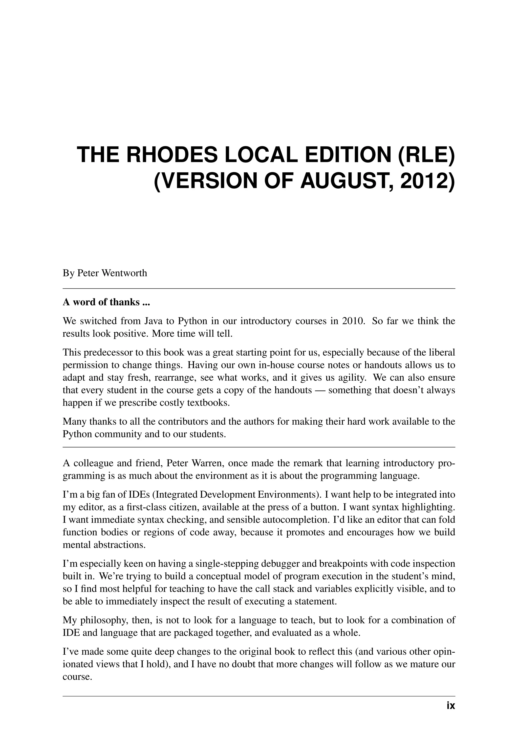 THE RHODES LOCAL EDITION (RLE)
(VERSION OF AUGUST, 2012)
By Peter Wentworth
A word of thanks ...
We switched from Java to Python in our introductory courses in 2010. So far we think the
results look positive. More time will tell.
This predecessor to this book was a great starting point for us, especially because of the liberal
permission to change things. Having our own in-house course notes or handouts allows us to
adapt and stay fresh, rearrange, see what works, and it gives us agility. We can also ensure
that every student in the course gets a copy of the handouts — something that doesn’t always
happen if we prescribe costly textbooks.
Many thanks to all the contributors and the authors for making their hard work available to the
Python community and to our students.
A colleague and friend, Peter Warren, once made the remark that learning introductory pro-
gramming is as much about the environment as it is about the programming language.
I’m a big fan of IDEs (Integrated Development Environments). I want help to be integrated into
my editor, as a first-class citizen, available at the press of a button. I want syntax highlighting.
I want immediate syntax checking, and sensible autocompletion. I’d like an editor that can fold
function bodies or regions of code away, because it promotes and encourages how we build
mental abstractions.
I’m especially keen on having a single-stepping debugger and breakpoints with code inspection
built in. We’re trying to build a conceptual model of program execution in the student’s mind,
so I find most helpful for teaching to have the call stack and variables explicitly visible, and to
be able to immediately inspect the result of executing a statement.
My philosophy, then, is not to look for a language to teach, but to look for a combination of
IDE and language that are packaged together, and evaluated as a whole.
I’ve made some quite deep changes to the original book to reflect this (and various other opin-
ionated views that I hold), and I have no doubt that more changes will follow as we mature our
course.
ix
 