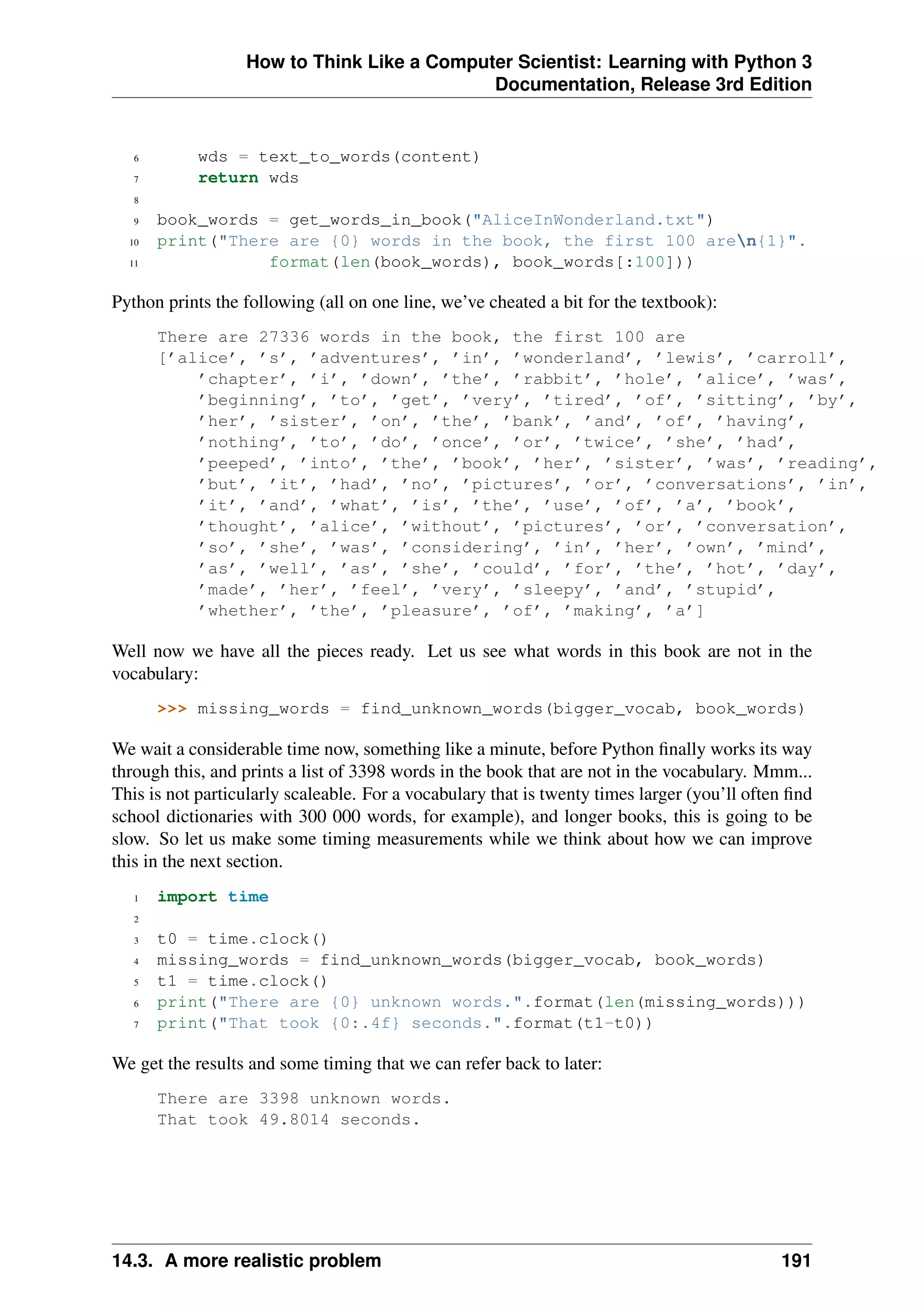 How to Think Like a Computer Scientist: Learning with Python 3
Documentation, Release 3rd Edition
6 wds = text_to_words(content)
7 return wds
8
9 book_words = get_words_in_book("AliceInWonderland.txt")
10 print("There are {0} words in the book, the first 100 aren{1}".
11 format(len(book_words), book_words[:100]))
Python prints the following (all on one line, we’ve cheated a bit for the textbook):
There are 27336 words in the book, the first 100 are
[’alice’, ’s’, ’adventures’, ’in’, ’wonderland’, ’lewis’, ’carroll’,
’chapter’, ’i’, ’down’, ’the’, ’rabbit’, ’hole’, ’alice’, ’was’,
’beginning’, ’to’, ’get’, ’very’, ’tired’, ’of’, ’sitting’, ’by’,
’her’, ’sister’, ’on’, ’the’, ’bank’, ’and’, ’of’, ’having’,
’nothing’, ’to’, ’do’, ’once’, ’or’, ’twice’, ’she’, ’had’,
’peeped’, ’into’, ’the’, ’book’, ’her’, ’sister’, ’was’, ’reading’,
’but’, ’it’, ’had’, ’no’, ’pictures’, ’or’, ’conversations’, ’in’,
’it’, ’and’, ’what’, ’is’, ’the’, ’use’, ’of’, ’a’, ’book’,
’thought’, ’alice’, ’without’, ’pictures’, ’or’, ’conversation’,
’so’, ’she’, ’was’, ’considering’, ’in’, ’her’, ’own’, ’mind’,
’as’, ’well’, ’as’, ’she’, ’could’, ’for’, ’the’, ’hot’, ’day’,
’made’, ’her’, ’feel’, ’very’, ’sleepy’, ’and’, ’stupid’,
’whether’, ’the’, ’pleasure’, ’of’, ’making’, ’a’]
Well now we have all the pieces ready. Let us see what words in this book are not in the
vocabulary:
>>> missing_words = find_unknown_words(bigger_vocab, book_words)
We wait a considerable time now, something like a minute, before Python finally works its way
through this, and prints a list of 3398 words in the book that are not in the vocabulary. Mmm...
This is not particularly scaleable. For a vocabulary that is twenty times larger (you’ll often find
school dictionaries with 300 000 words, for example), and longer books, this is going to be
slow. So let us make some timing measurements while we think about how we can improve
this in the next section.
1 import time
2
3 t0 = time.clock()
4 missing_words = find_unknown_words(bigger_vocab, book_words)
5 t1 = time.clock()
6 print("There are {0} unknown words.".format(len(missing_words)))
7 print("That took {0:.4f} seconds.".format(t1-t0))
We get the results and some timing that we can refer back to later:
There are 3398 unknown words.
That took 49.8014 seconds.
14.3. A more realistic problem 191
 