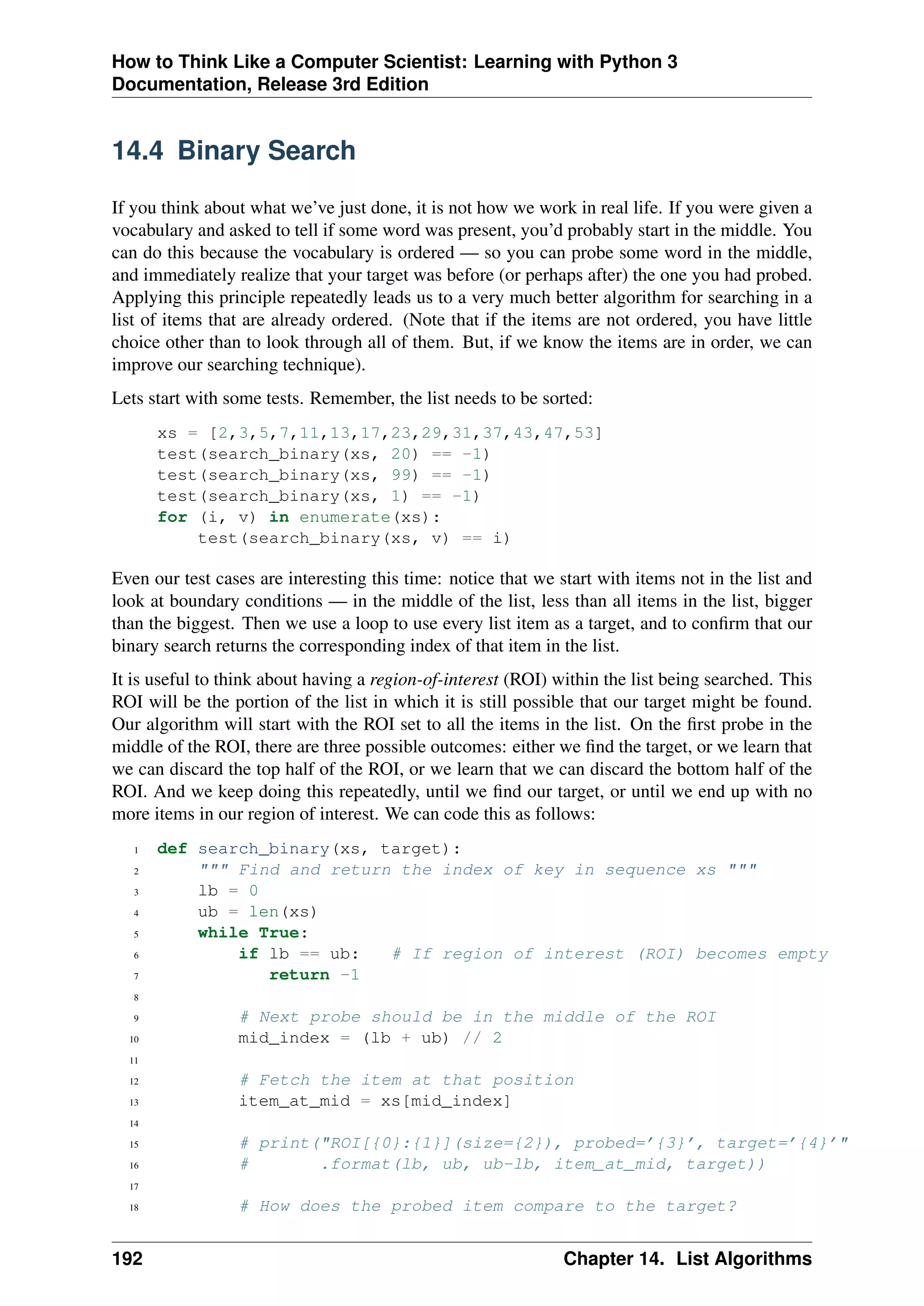 How to Think Like a Computer Scientist: Learning with Python 3
Documentation, Release 3rd Edition
14.4 Binary Search
If you think about what we’ve just done, it is not how we work in real life. If you were given a
vocabulary and asked to tell if some word was present, you’d probably start in the middle. You
can do this because the vocabulary is ordered — so you can probe some word in the middle,
and immediately realize that your target was before (or perhaps after) the one you had probed.
Applying this principle repeatedly leads us to a very much better algorithm for searching in a
list of items that are already ordered. (Note that if the items are not ordered, you have little
choice other than to look through all of them. But, if we know the items are in order, we can
improve our searching technique).
Lets start with some tests. Remember, the list needs to be sorted:
xs = [2,3,5,7,11,13,17,23,29,31,37,43,47,53]
test(search_binary(xs, 20) == -1)
test(search_binary(xs, 99) == -1)
test(search_binary(xs, 1) == -1)
for (i, v) in enumerate(xs):
test(search_binary(xs, v) == i)
Even our test cases are interesting this time: notice that we start with items not in the list and
look at boundary conditions — in the middle of the list, less than all items in the list, bigger
than the biggest. Then we use a loop to use every list item as a target, and to confirm that our
binary search returns the corresponding index of that item in the list.
It is useful to think about having a region-of-interest (ROI) within the list being searched. This
ROI will be the portion of the list in which it is still possible that our target might be found.
Our algorithm will start with the ROI set to all the items in the list. On the first probe in the
middle of the ROI, there are three possible outcomes: either we find the target, or we learn that
we can discard the top half of the ROI, or we learn that we can discard the bottom half of the
ROI. And we keep doing this repeatedly, until we find our target, or until we end up with no
more items in our region of interest. We can code this as follows:
1 def search_binary(xs, target):
2 """ Find and return the index of key in sequence xs """
3 lb = 0
4 ub = len(xs)
5 while True:
6 if lb == ub: # If region of interest (ROI) becomes empty
7 return -1
8
9 # Next probe should be in the middle of the ROI
10 mid_index = (lb + ub) // 2
11
12 # Fetch the item at that position
13 item_at_mid = xs[mid_index]
14
15 # print("ROI[{0}:{1}](size={2}), probed=’{3}’, target=’{4}’"
16 # .format(lb, ub, ub-lb, item_at_mid, target))
17
18 # How does the probed item compare to the target?
192 Chapter 14. List Algorithms
 