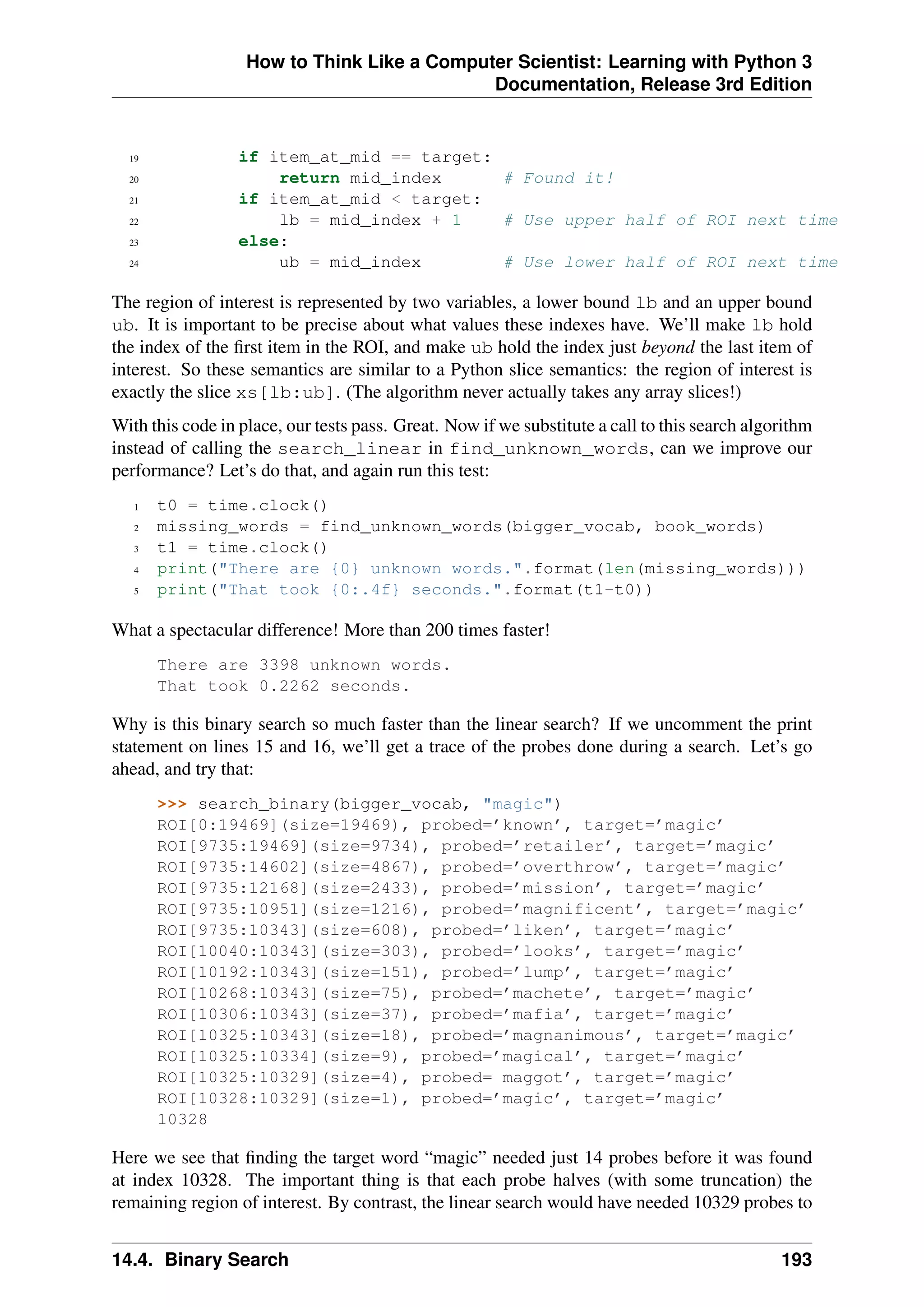 How to Think Like a Computer Scientist: Learning with Python 3
Documentation, Release 3rd Edition
19 if item_at_mid == target:
20 return mid_index # Found it!
21 if item_at_mid < target:
22 lb = mid_index + 1 # Use upper half of ROI next time
23 else:
24 ub = mid_index # Use lower half of ROI next time
The region of interest is represented by two variables, a lower bound lb and an upper bound
ub. It is important to be precise about what values these indexes have. We’ll make lb hold
the index of the first item in the ROI, and make ub hold the index just beyond the last item of
interest. So these semantics are similar to a Python slice semantics: the region of interest is
exactly the slice xs[lb:ub]. (The algorithm never actually takes any array slices!)
With this code in place, our tests pass. Great. Now if we substitute a call to this search algorithm
instead of calling the search_linear in find_unknown_words, can we improve our
performance? Let’s do that, and again run this test:
1 t0 = time.clock()
2 missing_words = find_unknown_words(bigger_vocab, book_words)
3 t1 = time.clock()
4 print("There are {0} unknown words.".format(len(missing_words)))
5 print("That took {0:.4f} seconds.".format(t1-t0))
What a spectacular difference! More than 200 times faster!
There are 3398 unknown words.
That took 0.2262 seconds.
Why is this binary search so much faster than the linear search? If we uncomment the print
statement on lines 15 and 16, we’ll get a trace of the probes done during a search. Let’s go
ahead, and try that:
>>> search_binary(bigger_vocab, "magic")
ROI[0:19469](size=19469), probed=’known’, target=’magic’
ROI[9735:19469](size=9734), probed=’retailer’, target=’magic’
ROI[9735:14602](size=4867), probed=’overthrow’, target=’magic’
ROI[9735:12168](size=2433), probed=’mission’, target=’magic’
ROI[9735:10951](size=1216), probed=’magnificent’, target=’magic’
ROI[9735:10343](size=608), probed=’liken’, target=’magic’
ROI[10040:10343](size=303), probed=’looks’, target=’magic’
ROI[10192:10343](size=151), probed=’lump’, target=’magic’
ROI[10268:10343](size=75), probed=’machete’, target=’magic’
ROI[10306:10343](size=37), probed=’mafia’, target=’magic’
ROI[10325:10343](size=18), probed=’magnanimous’, target=’magic’
ROI[10325:10334](size=9), probed=’magical’, target=’magic’
ROI[10325:10329](size=4), probed= maggot’, target=’magic’
ROI[10328:10329](size=1), probed=’magic’, target=’magic’
10328
Here we see that finding the target word “magic” needed just 14 probes before it was found
at index 10328. The important thing is that each probe halves (with some truncation) the
remaining region of interest. By contrast, the linear search would have needed 10329 probes to
14.4. Binary Search 193
 