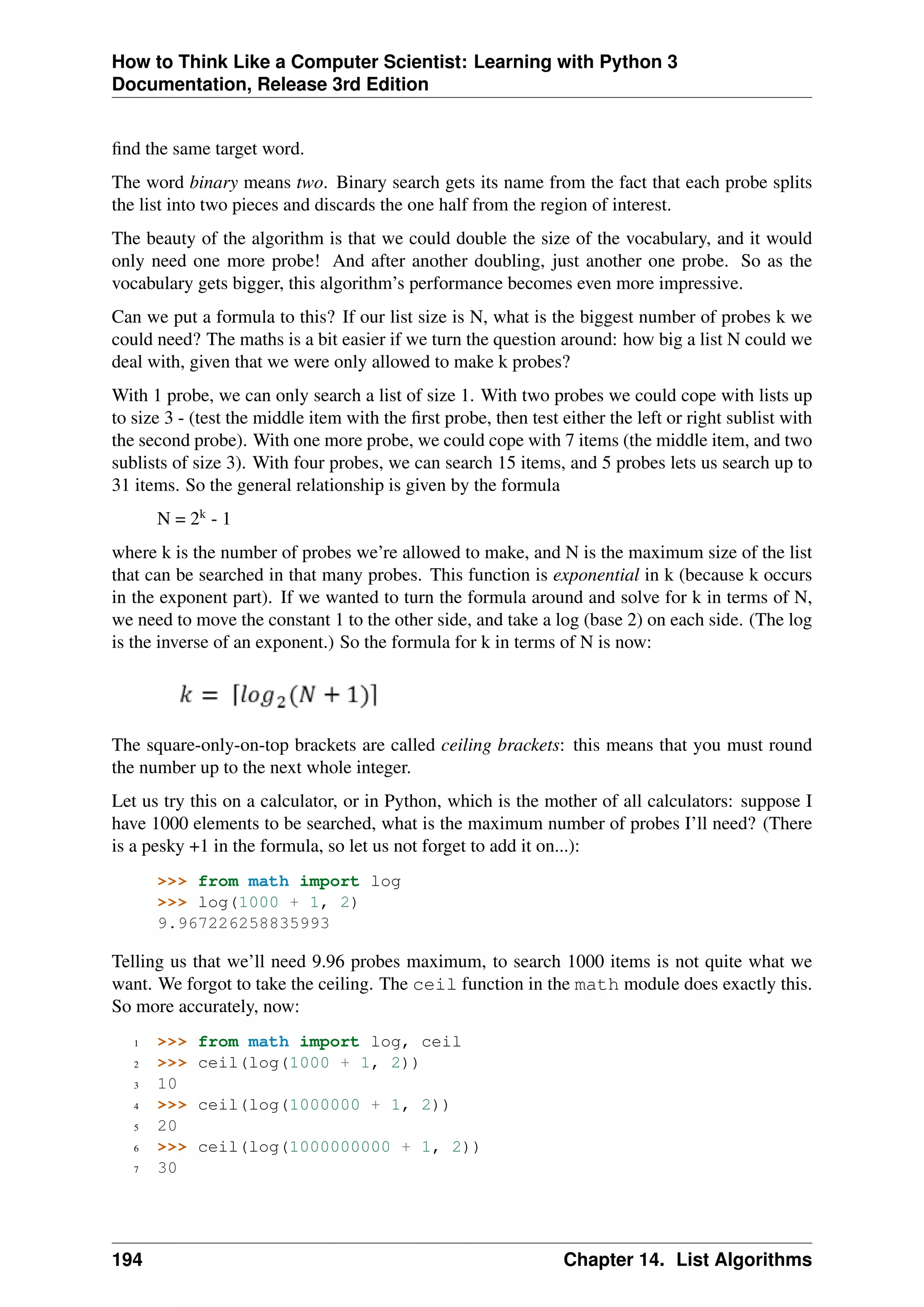 How to Think Like a Computer Scientist: Learning with Python 3
Documentation, Release 3rd Edition
find the same target word.
The word binary means two. Binary search gets its name from the fact that each probe splits
the list into two pieces and discards the one half from the region of interest.
The beauty of the algorithm is that we could double the size of the vocabulary, and it would
only need one more probe! And after another doubling, just another one probe. So as the
vocabulary gets bigger, this algorithm’s performance becomes even more impressive.
Can we put a formula to this? If our list size is N, what is the biggest number of probes k we
could need? The maths is a bit easier if we turn the question around: how big a list N could we
deal with, given that we were only allowed to make k probes?
With 1 probe, we can only search a list of size 1. With two probes we could cope with lists up
to size 3 - (test the middle item with the first probe, then test either the left or right sublist with
the second probe). With one more probe, we could cope with 7 items (the middle item, and two
sublists of size 3). With four probes, we can search 15 items, and 5 probes lets us search up to
31 items. So the general relationship is given by the formula
N = 2k
- 1
where k is the number of probes we’re allowed to make, and N is the maximum size of the list
that can be searched in that many probes. This function is exponential in k (because k occurs
in the exponent part). If we wanted to turn the formula around and solve for k in terms of N,
we need to move the constant 1 to the other side, and take a log (base 2) on each side. (The log
is the inverse of an exponent.) So the formula for k in terms of N is now:
The square-only-on-top brackets are called ceiling brackets: this means that you must round
the number up to the next whole integer.
Let us try this on a calculator, or in Python, which is the mother of all calculators: suppose I
have 1000 elements to be searched, what is the maximum number of probes I’ll need? (There
is a pesky +1 in the formula, so let us not forget to add it on...):
>>> from math import log
>>> log(1000 + 1, 2)
9.967226258835993
Telling us that we’ll need 9.96 probes maximum, to search 1000 items is not quite what we
want. We forgot to take the ceiling. The ceil function in the math module does exactly this.
So more accurately, now:
1 >>> from math import log, ceil
2 >>> ceil(log(1000 + 1, 2))
3 10
4 >>> ceil(log(1000000 + 1, 2))
5 20
6 >>> ceil(log(1000000000 + 1, 2))
7 30
194 Chapter 14. List Algorithms
 