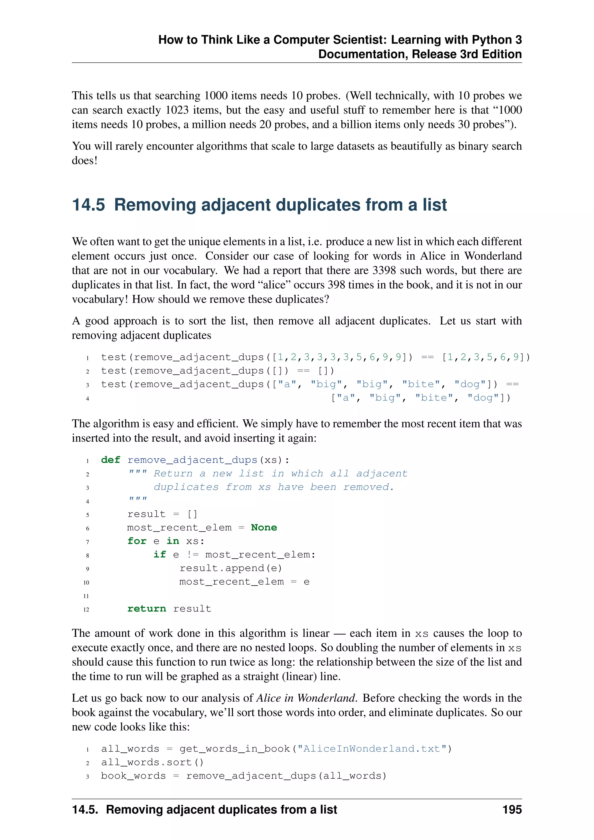 How to Think Like a Computer Scientist: Learning with Python 3
Documentation, Release 3rd Edition
This tells us that searching 1000 items needs 10 probes. (Well technically, with 10 probes we
can search exactly 1023 items, but the easy and useful stuff to remember here is that “1000
items needs 10 probes, a million needs 20 probes, and a billion items only needs 30 probes”).
You will rarely encounter algorithms that scale to large datasets as beautifully as binary search
does!
14.5 Removing adjacent duplicates from a list
We often want to get the unique elements in a list, i.e. produce a new list in which each different
element occurs just once. Consider our case of looking for words in Alice in Wonderland
that are not in our vocabulary. We had a report that there are 3398 such words, but there are
duplicates in that list. In fact, the word “alice” occurs 398 times in the book, and it is not in our
vocabulary! How should we remove these duplicates?
A good approach is to sort the list, then remove all adjacent duplicates. Let us start with
removing adjacent duplicates
1 test(remove_adjacent_dups([1,2,3,3,3,3,5,6,9,9]) == [1,2,3,5,6,9])
2 test(remove_adjacent_dups([]) == [])
3 test(remove_adjacent_dups(["a", "big", "big", "bite", "dog"]) ==
4 ["a", "big", "bite", "dog"])
The algorithm is easy and efficient. We simply have to remember the most recent item that was
inserted into the result, and avoid inserting it again:
1 def remove_adjacent_dups(xs):
2 """ Return a new list in which all adjacent
3 duplicates from xs have been removed.
4 """
5 result = []
6 most_recent_elem = None
7 for e in xs:
8 if e != most_recent_elem:
9 result.append(e)
10 most_recent_elem = e
11
12 return result
The amount of work done in this algorithm is linear — each item in xs causes the loop to
execute exactly once, and there are no nested loops. So doubling the number of elements in xs
should cause this function to run twice as long: the relationship between the size of the list and
the time to run will be graphed as a straight (linear) line.
Let us go back now to our analysis of Alice in Wonderland. Before checking the words in the
book against the vocabulary, we’ll sort those words into order, and eliminate duplicates. So our
new code looks like this:
1 all_words = get_words_in_book("AliceInWonderland.txt")
2 all_words.sort()
3 book_words = remove_adjacent_dups(all_words)
14.5. Removing adjacent duplicates from a list 195
 