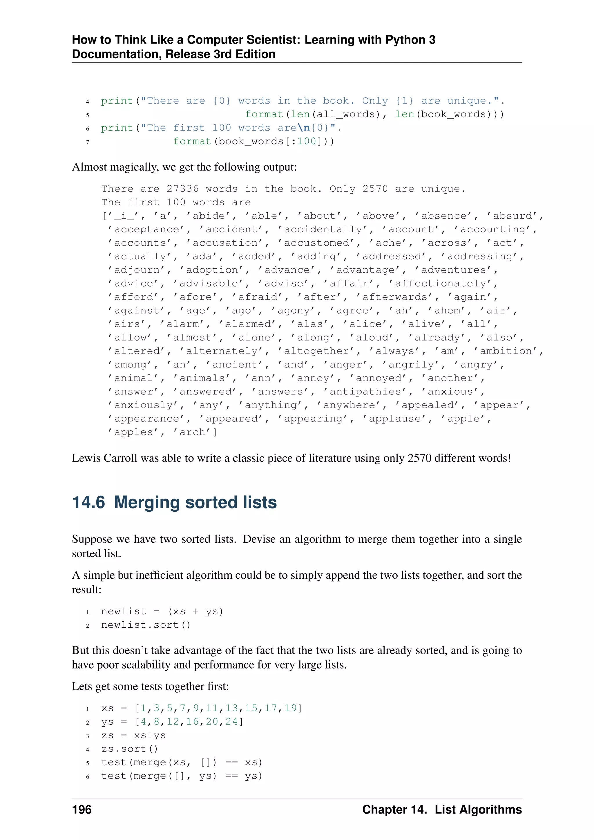 How to Think Like a Computer Scientist: Learning with Python 3
Documentation, Release 3rd Edition
4 print("There are {0} words in the book. Only {1} are unique.".
5 format(len(all_words), len(book_words)))
6 print("The first 100 words aren{0}".
7 format(book_words[:100]))
Almost magically, we get the following output:
There are 27336 words in the book. Only 2570 are unique.
The first 100 words are
[’_i_’, ’a’, ’abide’, ’able’, ’about’, ’above’, ’absence’, ’absurd’,
’acceptance’, ’accident’, ’accidentally’, ’account’, ’accounting’,
’accounts’, ’accusation’, ’accustomed’, ’ache’, ’across’, ’act’,
’actually’, ’ada’, ’added’, ’adding’, ’addressed’, ’addressing’,
’adjourn’, ’adoption’, ’advance’, ’advantage’, ’adventures’,
’advice’, ’advisable’, ’advise’, ’affair’, ’affectionately’,
’afford’, ’afore’, ’afraid’, ’after’, ’afterwards’, ’again’,
’against’, ’age’, ’ago’, ’agony’, ’agree’, ’ah’, ’ahem’, ’air’,
’airs’, ’alarm’, ’alarmed’, ’alas’, ’alice’, ’alive’, ’all’,
’allow’, ’almost’, ’alone’, ’along’, ’aloud’, ’already’, ’also’,
’altered’, ’alternately’, ’altogether’, ’always’, ’am’, ’ambition’,
’among’, ’an’, ’ancient’, ’and’, ’anger’, ’angrily’, ’angry’,
’animal’, ’animals’, ’ann’, ’annoy’, ’annoyed’, ’another’,
’answer’, ’answered’, ’answers’, ’antipathies’, ’anxious’,
’anxiously’, ’any’, ’anything’, ’anywhere’, ’appealed’, ’appear’,
’appearance’, ’appeared’, ’appearing’, ’applause’, ’apple’,
’apples’, ’arch’]
Lewis Carroll was able to write a classic piece of literature using only 2570 different words!
14.6 Merging sorted lists
Suppose we have two sorted lists. Devise an algorithm to merge them together into a single
sorted list.
A simple but inefficient algorithm could be to simply append the two lists together, and sort the
result:
1 newlist = (xs + ys)
2 newlist.sort()
But this doesn’t take advantage of the fact that the two lists are already sorted, and is going to
have poor scalability and performance for very large lists.
Lets get some tests together first:
1 xs = [1,3,5,7,9,11,13,15,17,19]
2 ys = [4,8,12,16,20,24]
3 zs = xs+ys
4 zs.sort()
5 test(merge(xs, []) == xs)
6 test(merge([], ys) == ys)
196 Chapter 14. List Algorithms
 