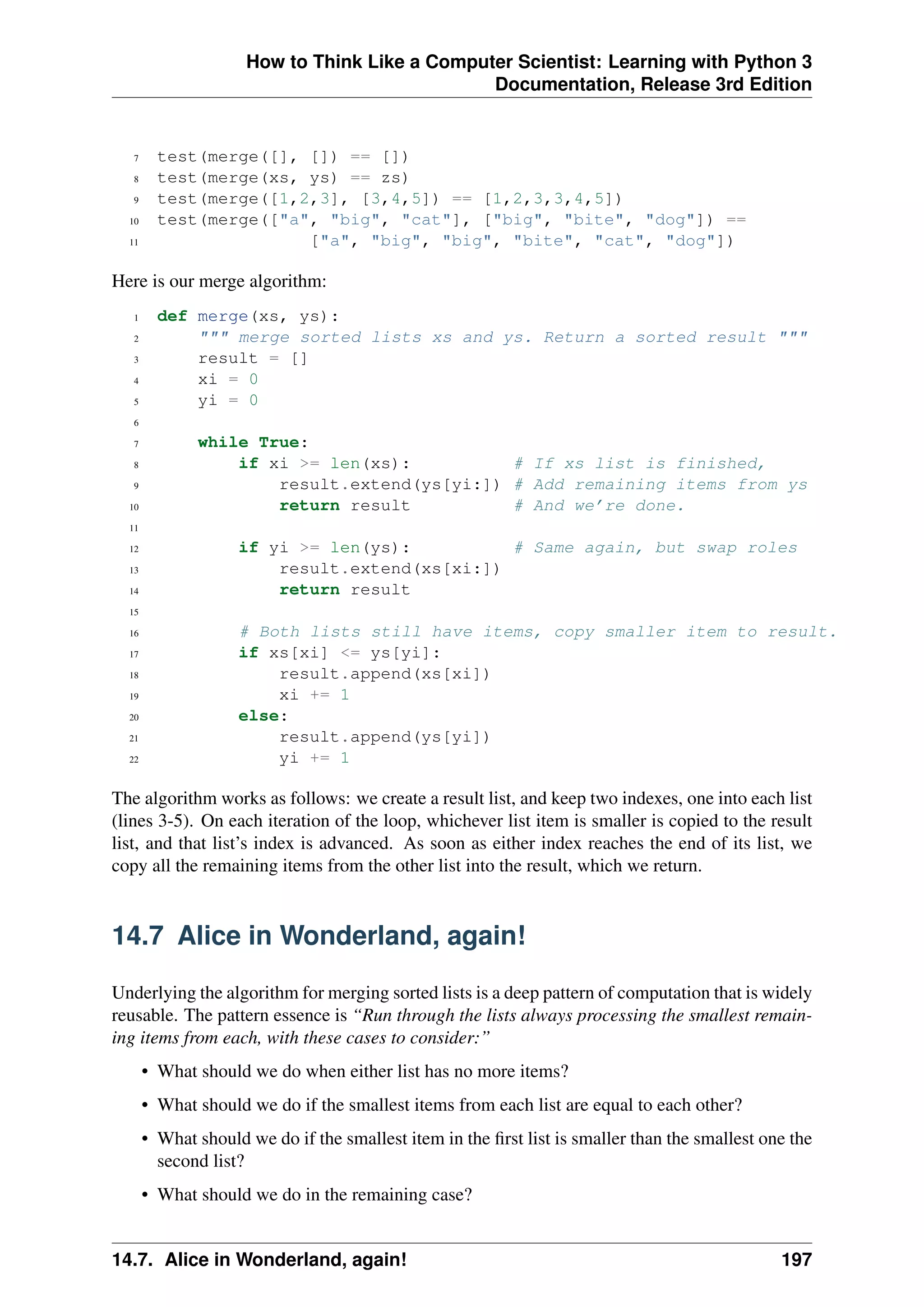 How to Think Like a Computer Scientist: Learning with Python 3
Documentation, Release 3rd Edition
7 test(merge([], []) == [])
8 test(merge(xs, ys) == zs)
9 test(merge([1,2,3], [3,4,5]) == [1,2,3,3,4,5])
10 test(merge(["a", "big", "cat"], ["big", "bite", "dog"]) ==
11 ["a", "big", "big", "bite", "cat", "dog"])
Here is our merge algorithm:
1 def merge(xs, ys):
2 """ merge sorted lists xs and ys. Return a sorted result """
3 result = []
4 xi = 0
5 yi = 0
6
7 while True:
8 if xi >= len(xs): # If xs list is finished,
9 result.extend(ys[yi:]) # Add remaining items from ys
10 return result # And we’re done.
11
12 if yi >= len(ys): # Same again, but swap roles
13 result.extend(xs[xi:])
14 return result
15
16 # Both lists still have items, copy smaller item to result.
17 if xs[xi] <= ys[yi]:
18 result.append(xs[xi])
19 xi += 1
20 else:
21 result.append(ys[yi])
22 yi += 1
The algorithm works as follows: we create a result list, and keep two indexes, one into each list
(lines 3-5). On each iteration of the loop, whichever list item is smaller is copied to the result
list, and that list’s index is advanced. As soon as either index reaches the end of its list, we
copy all the remaining items from the other list into the result, which we return.
14.7 Alice in Wonderland, again!
Underlying the algorithm for merging sorted lists is a deep pattern of computation that is widely
reusable. The pattern essence is “Run through the lists always processing the smallest remain-
ing items from each, with these cases to consider:”
• What should we do when either list has no more items?
• What should we do if the smallest items from each list are equal to each other?
• What should we do if the smallest item in the first list is smaller than the smallest one the
second list?
• What should we do in the remaining case?
14.7. Alice in Wonderland, again! 197
 