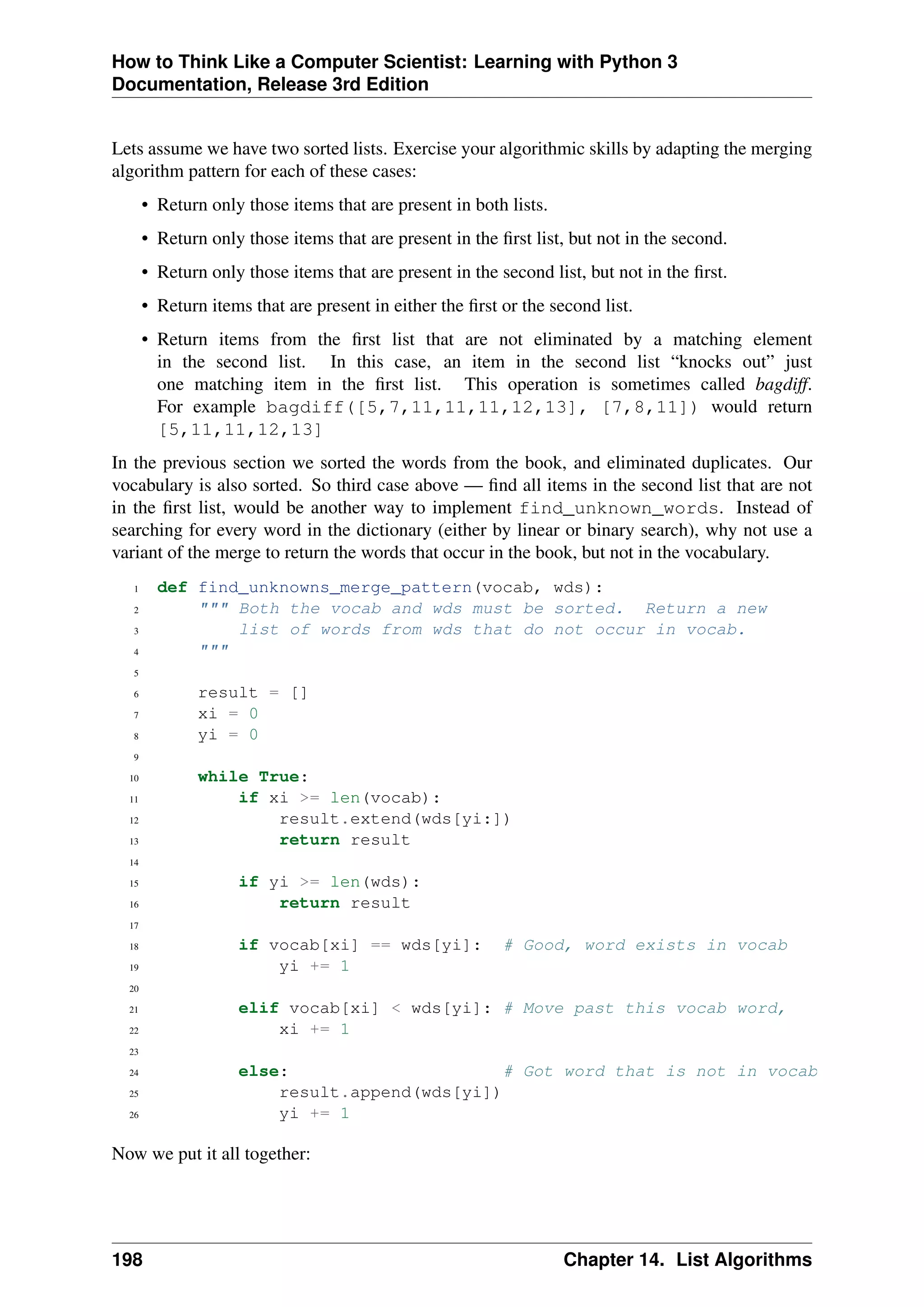 How to Think Like a Computer Scientist: Learning with Python 3
Documentation, Release 3rd Edition
Lets assume we have two sorted lists. Exercise your algorithmic skills by adapting the merging
algorithm pattern for each of these cases:
• Return only those items that are present in both lists.
• Return only those items that are present in the first list, but not in the second.
• Return only those items that are present in the second list, but not in the first.
• Return items that are present in either the first or the second list.
• Return items from the first list that are not eliminated by a matching element
in the second list. In this case, an item in the second list “knocks out” just
one matching item in the first list. This operation is sometimes called bagdiff.
For example bagdiff([5,7,11,11,11,12,13], [7,8,11]) would return
[5,11,11,12,13]
In the previous section we sorted the words from the book, and eliminated duplicates. Our
vocabulary is also sorted. So third case above — find all items in the second list that are not
in the first list, would be another way to implement find_unknown_words. Instead of
searching for every word in the dictionary (either by linear or binary search), why not use a
variant of the merge to return the words that occur in the book, but not in the vocabulary.
1 def find_unknowns_merge_pattern(vocab, wds):
2 """ Both the vocab and wds must be sorted. Return a new
3 list of words from wds that do not occur in vocab.
4 """
5
6 result = []
7 xi = 0
8 yi = 0
9
10 while True:
11 if xi >= len(vocab):
12 result.extend(wds[yi:])
13 return result
14
15 if yi >= len(wds):
16 return result
17
18 if vocab[xi] == wds[yi]: # Good, word exists in vocab
19 yi += 1
20
21 elif vocab[xi] < wds[yi]: # Move past this vocab word,
22 xi += 1
23
24 else: # Got word that is not in vocab
25 result.append(wds[yi])
26 yi += 1
Now we put it all together:
198 Chapter 14. List Algorithms
 