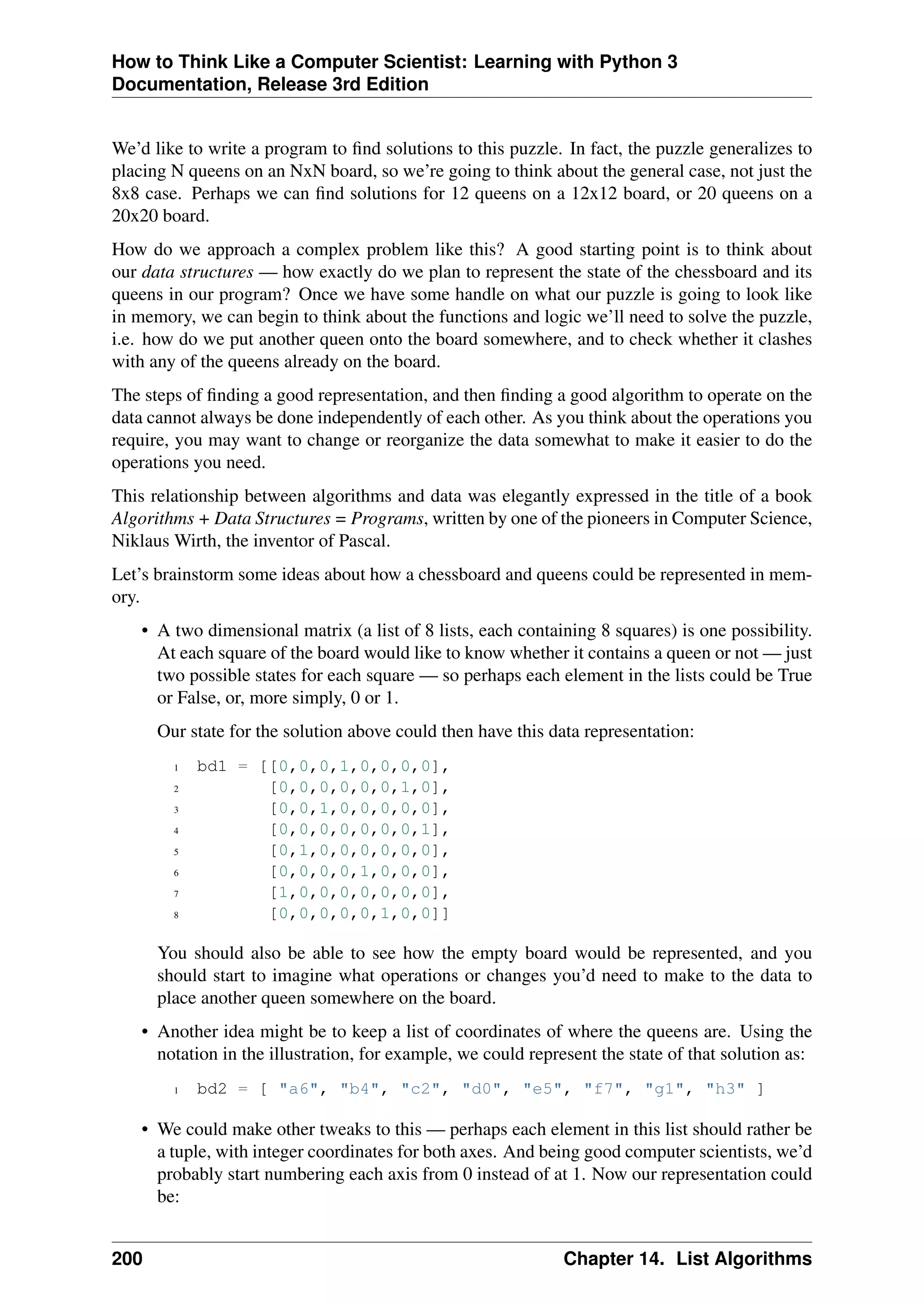 How to Think Like a Computer Scientist: Learning with Python 3
Documentation, Release 3rd Edition
We’d like to write a program to find solutions to this puzzle. In fact, the puzzle generalizes to
placing N queens on an NxN board, so we’re going to think about the general case, not just the
8x8 case. Perhaps we can find solutions for 12 queens on a 12x12 board, or 20 queens on a
20x20 board.
How do we approach a complex problem like this? A good starting point is to think about
our data structures — how exactly do we plan to represent the state of the chessboard and its
queens in our program? Once we have some handle on what our puzzle is going to look like
in memory, we can begin to think about the functions and logic we’ll need to solve the puzzle,
i.e. how do we put another queen onto the board somewhere, and to check whether it clashes
with any of the queens already on the board.
The steps of finding a good representation, and then finding a good algorithm to operate on the
data cannot always be done independently of each other. As you think about the operations you
require, you may want to change or reorganize the data somewhat to make it easier to do the
operations you need.
This relationship between algorithms and data was elegantly expressed in the title of a book
Algorithms + Data Structures = Programs, written by one of the pioneers in Computer Science,
Niklaus Wirth, the inventor of Pascal.
Let’s brainstorm some ideas about how a chessboard and queens could be represented in mem-
ory.
• A two dimensional matrix (a list of 8 lists, each containing 8 squares) is one possibility.
At each square of the board would like to know whether it contains a queen or not — just
two possible states for each square — so perhaps each element in the lists could be True
or False, or, more simply, 0 or 1.
Our state for the solution above could then have this data representation:
1 bd1 = [[0,0,0,1,0,0,0,0],
2 [0,0,0,0,0,0,1,0],
3 [0,0,1,0,0,0,0,0],
4 [0,0,0,0,0,0,0,1],
5 [0,1,0,0,0,0,0,0],
6 [0,0,0,0,1,0,0,0],
7 [1,0,0,0,0,0,0,0],
8 [0,0,0,0,0,1,0,0]]
You should also be able to see how the empty board would be represented, and you
should start to imagine what operations or changes you’d need to make to the data to
place another queen somewhere on the board.
• Another idea might be to keep a list of coordinates of where the queens are. Using the
notation in the illustration, for example, we could represent the state of that solution as:
1 bd2 = [ "a6", "b4", "c2", "d0", "e5", "f7", "g1", "h3" ]
• We could make other tweaks to this — perhaps each element in this list should rather be
a tuple, with integer coordinates for both axes. And being good computer scientists, we’d
probably start numbering each axis from 0 instead of at 1. Now our representation could
be:
200 Chapter 14. List Algorithms
 