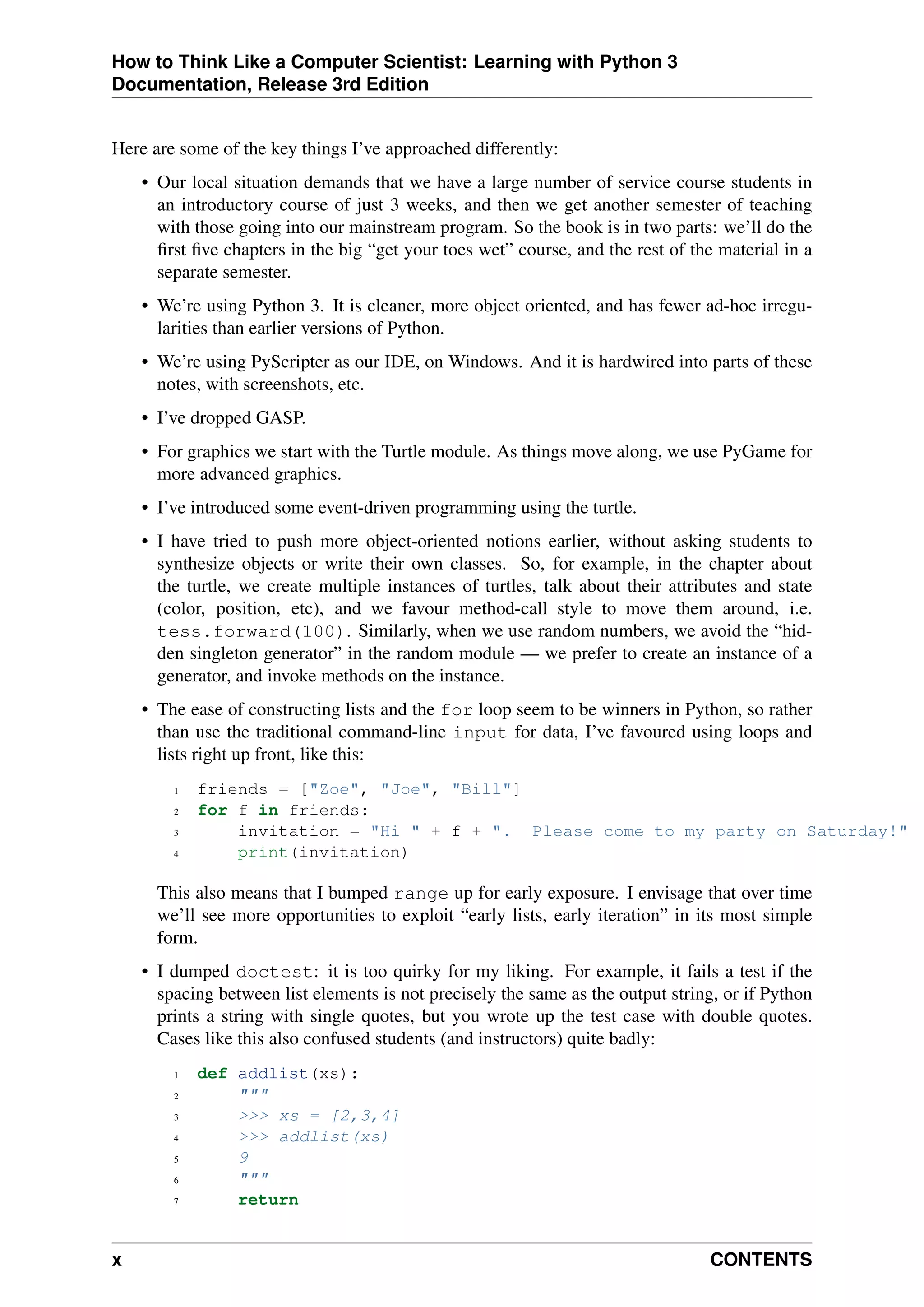 How to Think Like a Computer Scientist: Learning with Python 3
Documentation, Release 3rd Edition
Here are some of the key things I’ve approached differently:
• Our local situation demands that we have a large number of service course students in
an introductory course of just 3 weeks, and then we get another semester of teaching
with those going into our mainstream program. So the book is in two parts: we’ll do the
first five chapters in the big “get your toes wet” course, and the rest of the material in a
separate semester.
• We’re using Python 3. It is cleaner, more object oriented, and has fewer ad-hoc irregu-
larities than earlier versions of Python.
• We’re using PyScripter as our IDE, on Windows. And it is hardwired into parts of these
notes, with screenshots, etc.
• I’ve dropped GASP.
• For graphics we start with the Turtle module. As things move along, we use PyGame for
more advanced graphics.
• I’ve introduced some event-driven programming using the turtle.
• I have tried to push more object-oriented notions earlier, without asking students to
synthesize objects or write their own classes. So, for example, in the chapter about
the turtle, we create multiple instances of turtles, talk about their attributes and state
(color, position, etc), and we favour method-call style to move them around, i.e.
tess.forward(100). Similarly, when we use random numbers, we avoid the “hid-
den singleton generator” in the random module — we prefer to create an instance of a
generator, and invoke methods on the instance.
• The ease of constructing lists and the for loop seem to be winners in Python, so rather
than use the traditional command-line input for data, I’ve favoured using loops and
lists right up front, like this:
1 friends = ["Zoe", "Joe", "Bill"]
2 for f in friends:
3 invitation = "Hi " + f + ". Please come to my party on Saturday!"
4 print(invitation)
This also means that I bumped range up for early exposure. I envisage that over time
we’ll see more opportunities to exploit “early lists, early iteration” in its most simple
form.
• I dumped doctest: it is too quirky for my liking. For example, it fails a test if the
spacing between list elements is not precisely the same as the output string, or if Python
prints a string with single quotes, but you wrote up the test case with double quotes.
Cases like this also confused students (and instructors) quite badly:
1 def addlist(xs):
2 """
3 >>> xs = [2,3,4]
4 >>> addlist(xs)
5 9
6 """
7 return
x CONTENTS
 