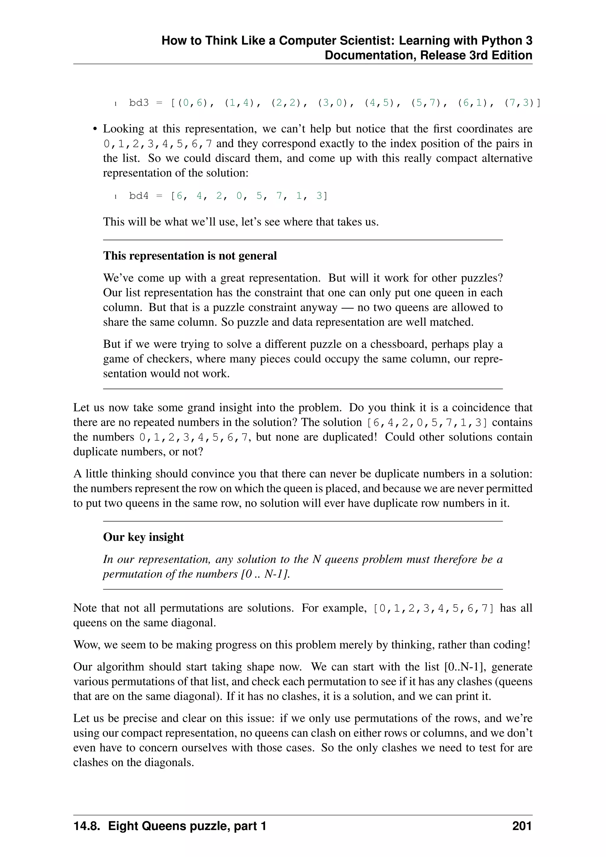 How to Think Like a Computer Scientist: Learning with Python 3
Documentation, Release 3rd Edition
1 bd3 = [(0,6), (1,4), (2,2), (3,0), (4,5), (5,7), (6,1), (7,3)]
• Looking at this representation, we can’t help but notice that the first coordinates are
0,1,2,3,4,5,6,7 and they correspond exactly to the index position of the pairs in
the list. So we could discard them, and come up with this really compact alternative
representation of the solution:
1 bd4 = [6, 4, 2, 0, 5, 7, 1, 3]
This will be what we’ll use, let’s see where that takes us.
This representation is not general
We’ve come up with a great representation. But will it work for other puzzles?
Our list representation has the constraint that one can only put one queen in each
column. But that is a puzzle constraint anyway — no two queens are allowed to
share the same column. So puzzle and data representation are well matched.
But if we were trying to solve a different puzzle on a chessboard, perhaps play a
game of checkers, where many pieces could occupy the same column, our repre-
sentation would not work.
Let us now take some grand insight into the problem. Do you think it is a coincidence that
there are no repeated numbers in the solution? The solution [6,4,2,0,5,7,1,3] contains
the numbers 0,1,2,3,4,5,6,7, but none are duplicated! Could other solutions contain
duplicate numbers, or not?
A little thinking should convince you that there can never be duplicate numbers in a solution:
the numbers represent the row on which the queen is placed, and because we are never permitted
to put two queens in the same row, no solution will ever have duplicate row numbers in it.
Our key insight
In our representation, any solution to the N queens problem must therefore be a
permutation of the numbers [0 .. N-1].
Note that not all permutations are solutions. For example, [0,1,2,3,4,5,6,7] has all
queens on the same diagonal.
Wow, we seem to be making progress on this problem merely by thinking, rather than coding!
Our algorithm should start taking shape now. We can start with the list [0..N-1], generate
various permutations of that list, and check each permutation to see if it has any clashes (queens
that are on the same diagonal). If it has no clashes, it is a solution, and we can print it.
Let us be precise and clear on this issue: if we only use permutations of the rows, and we’re
using our compact representation, no queens can clash on either rows or columns, and we don’t
even have to concern ourselves with those cases. So the only clashes we need to test for are
clashes on the diagonals.
14.8. Eight Queens puzzle, part 1 201
 