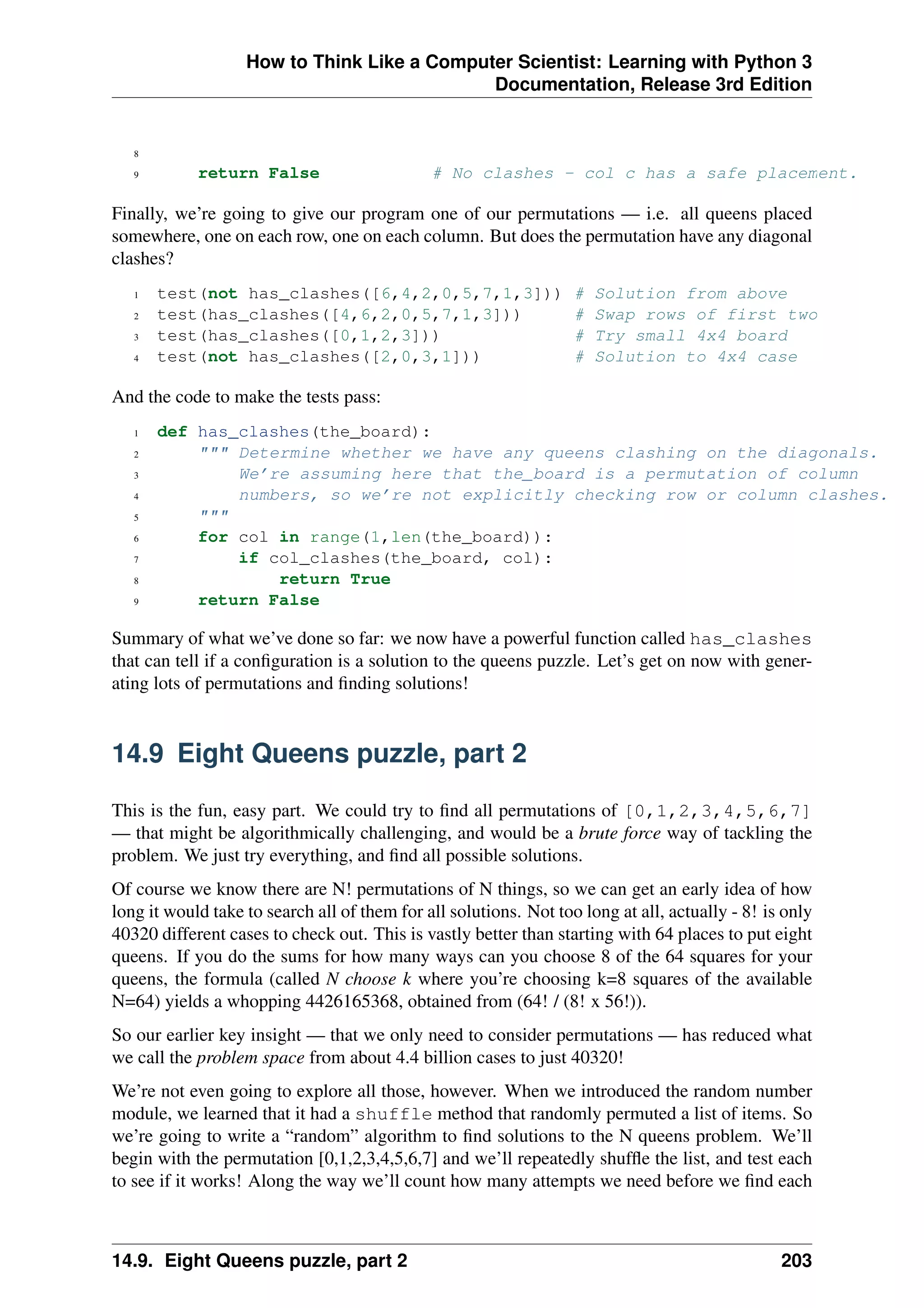 How to Think Like a Computer Scientist: Learning with Python 3
Documentation, Release 3rd Edition
8
9 return False # No clashes - col c has a safe placement.
Finally, we’re going to give our program one of our permutations — i.e. all queens placed
somewhere, one on each row, one on each column. But does the permutation have any diagonal
clashes?
1 test(not has_clashes([6,4,2,0,5,7,1,3])) # Solution from above
2 test(has_clashes([4,6,2,0,5,7,1,3])) # Swap rows of first two
3 test(has_clashes([0,1,2,3])) # Try small 4x4 board
4 test(not has_clashes([2,0,3,1])) # Solution to 4x4 case
And the code to make the tests pass:
1 def has_clashes(the_board):
2 """ Determine whether we have any queens clashing on the diagonals.
3 We’re assuming here that the_board is a permutation of column
4 numbers, so we’re not explicitly checking row or column clashes.
5 """
6 for col in range(1,len(the_board)):
7 if col_clashes(the_board, col):
8 return True
9 return False
Summary of what we’ve done so far: we now have a powerful function called has_clashes
that can tell if a configuration is a solution to the queens puzzle. Let’s get on now with gener-
ating lots of permutations and finding solutions!
14.9 Eight Queens puzzle, part 2
This is the fun, easy part. We could try to find all permutations of [0,1,2,3,4,5,6,7]
— that might be algorithmically challenging, and would be a brute force way of tackling the
problem. We just try everything, and find all possible solutions.
Of course we know there are N! permutations of N things, so we can get an early idea of how
long it would take to search all of them for all solutions. Not too long at all, actually - 8! is only
40320 different cases to check out. This is vastly better than starting with 64 places to put eight
queens. If you do the sums for how many ways can you choose 8 of the 64 squares for your
queens, the formula (called N choose k where you’re choosing k=8 squares of the available
N=64) yields a whopping 4426165368, obtained from (64! / (8! x 56!)).
So our earlier key insight — that we only need to consider permutations — has reduced what
we call the problem space from about 4.4 billion cases to just 40320!
We’re not even going to explore all those, however. When we introduced the random number
module, we learned that it had a shuffle method that randomly permuted a list of items. So
we’re going to write a “random” algorithm to find solutions to the N queens problem. We’ll
begin with the permutation [0,1,2,3,4,5,6,7] and we’ll repeatedly shuffle the list, and test each
to see if it works! Along the way we’ll count how many attempts we need before we find each
14.9. Eight Queens puzzle, part 2 203
 