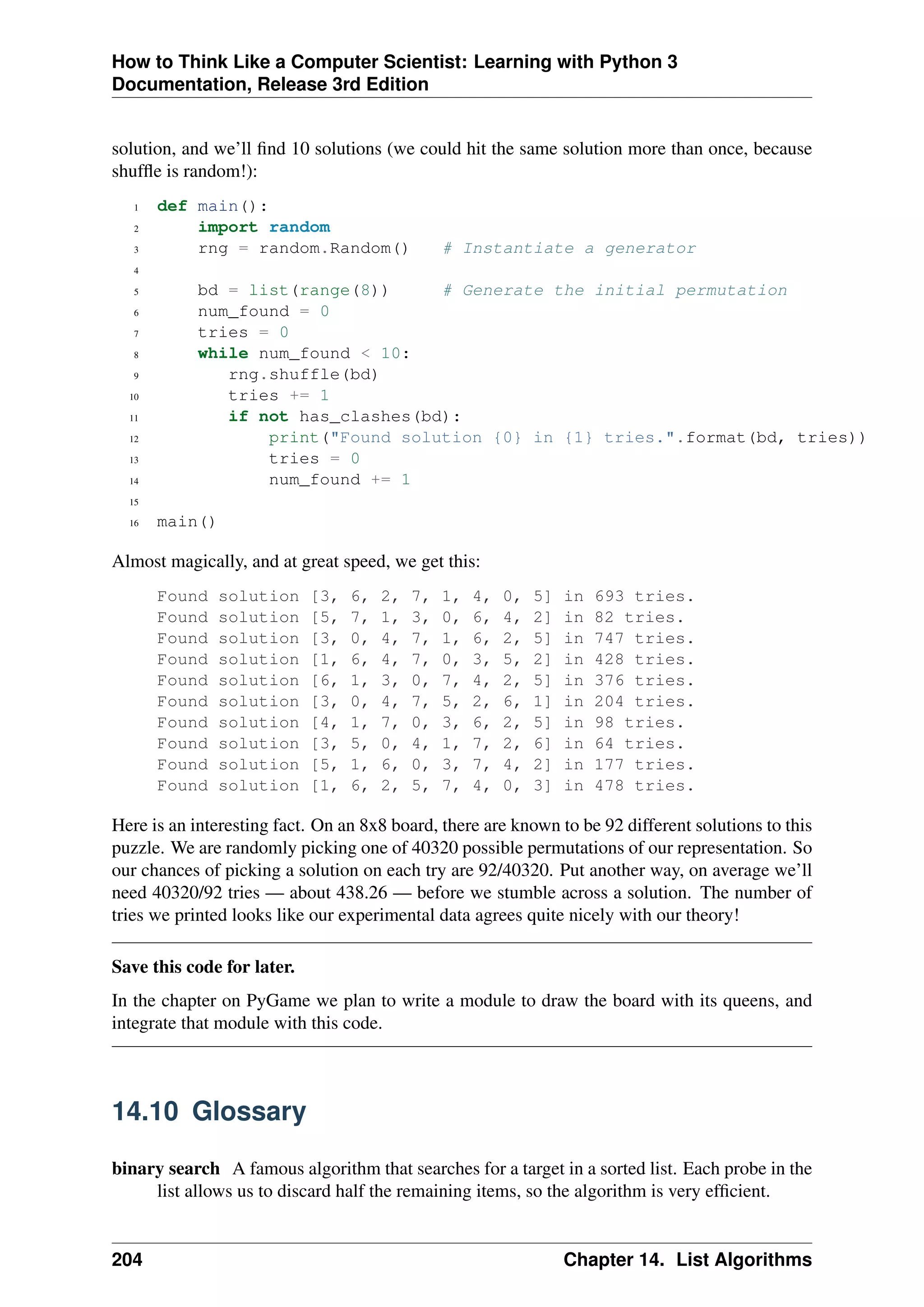How to Think Like a Computer Scientist: Learning with Python 3
Documentation, Release 3rd Edition
solution, and we’ll find 10 solutions (we could hit the same solution more than once, because
shuffle is random!):
1 def main():
2 import random
3 rng = random.Random() # Instantiate a generator
4
5 bd = list(range(8)) # Generate the initial permutation
6 num_found = 0
7 tries = 0
8 while num_found < 10:
9 rng.shuffle(bd)
10 tries += 1
11 if not has_clashes(bd):
12 print("Found solution {0} in {1} tries.".format(bd, tries))
13 tries = 0
14 num_found += 1
15
16 main()
Almost magically, and at great speed, we get this:
Found solution [3, 6, 2, 7, 1, 4, 0, 5] in 693 tries.
Found solution [5, 7, 1, 3, 0, 6, 4, 2] in 82 tries.
Found solution [3, 0, 4, 7, 1, 6, 2, 5] in 747 tries.
Found solution [1, 6, 4, 7, 0, 3, 5, 2] in 428 tries.
Found solution [6, 1, 3, 0, 7, 4, 2, 5] in 376 tries.
Found solution [3, 0, 4, 7, 5, 2, 6, 1] in 204 tries.
Found solution [4, 1, 7, 0, 3, 6, 2, 5] in 98 tries.
Found solution [3, 5, 0, 4, 1, 7, 2, 6] in 64 tries.
Found solution [5, 1, 6, 0, 3, 7, 4, 2] in 177 tries.
Found solution [1, 6, 2, 5, 7, 4, 0, 3] in 478 tries.
Here is an interesting fact. On an 8x8 board, there are known to be 92 different solutions to this
puzzle. We are randomly picking one of 40320 possible permutations of our representation. So
our chances of picking a solution on each try are 92/40320. Put another way, on average we’ll
need 40320/92 tries — about 438.26 — before we stumble across a solution. The number of
tries we printed looks like our experimental data agrees quite nicely with our theory!
Save this code for later.
In the chapter on PyGame we plan to write a module to draw the board with its queens, and
integrate that module with this code.
14.10 Glossary
binary search A famous algorithm that searches for a target in a sorted list. Each probe in the
list allows us to discard half the remaining items, so the algorithm is very efficient.
204 Chapter 14. List Algorithms
 