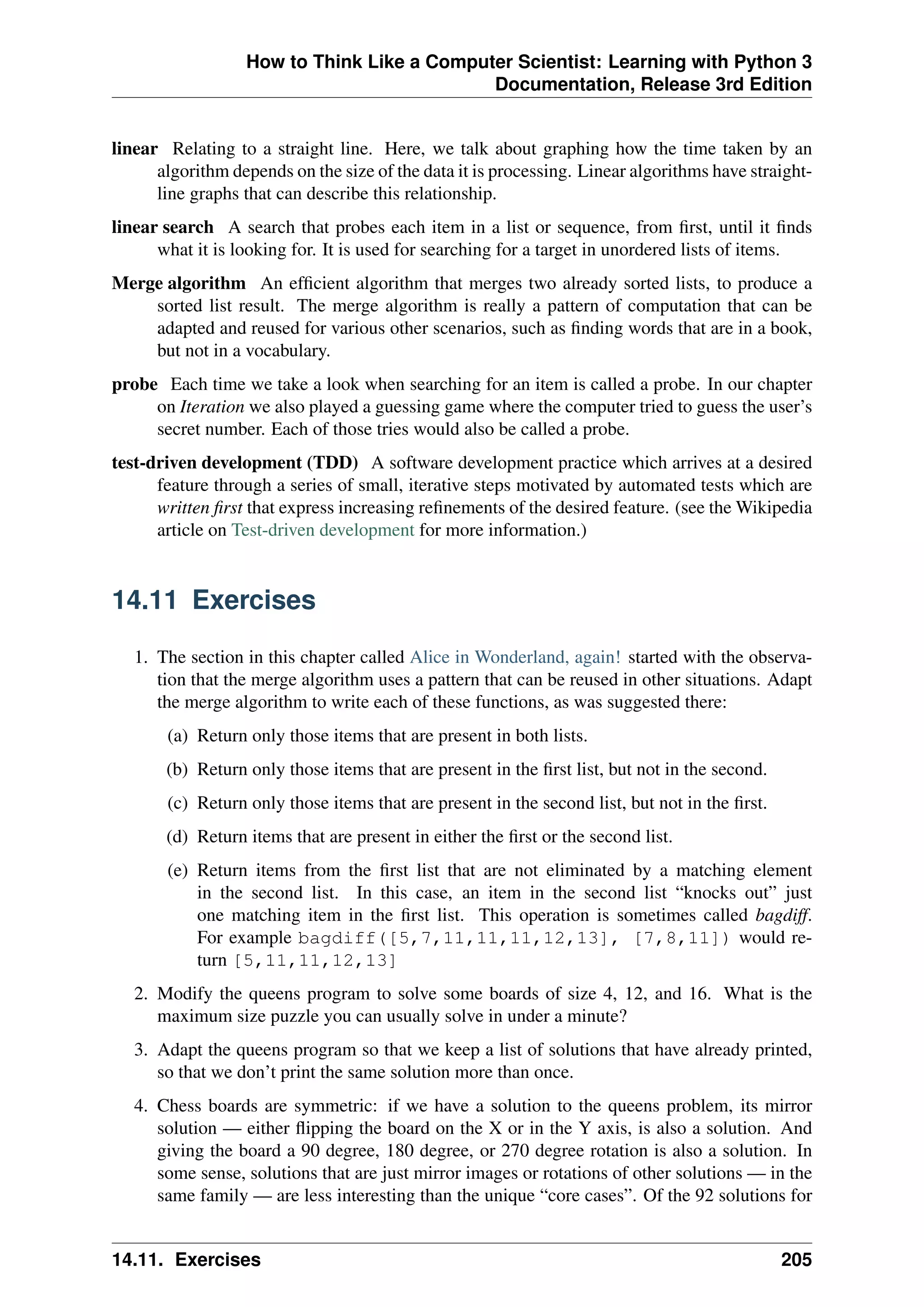 How to Think Like a Computer Scientist: Learning with Python 3
Documentation, Release 3rd Edition
linear Relating to a straight line. Here, we talk about graphing how the time taken by an
algorithm depends on the size of the data it is processing. Linear algorithms have straight-
line graphs that can describe this relationship.
linear search A search that probes each item in a list or sequence, from first, until it finds
what it is looking for. It is used for searching for a target in unordered lists of items.
Merge algorithm An efficient algorithm that merges two already sorted lists, to produce a
sorted list result. The merge algorithm is really a pattern of computation that can be
adapted and reused for various other scenarios, such as finding words that are in a book,
but not in a vocabulary.
probe Each time we take a look when searching for an item is called a probe. In our chapter
on Iteration we also played a guessing game where the computer tried to guess the user’s
secret number. Each of those tries would also be called a probe.
test-driven development (TDD) A software development practice which arrives at a desired
feature through a series of small, iterative steps motivated by automated tests which are
written first that express increasing refinements of the desired feature. (see the Wikipedia
article on Test-driven development for more information.)
14.11 Exercises
1. The section in this chapter called Alice in Wonderland, again! started with the observa-
tion that the merge algorithm uses a pattern that can be reused in other situations. Adapt
the merge algorithm to write each of these functions, as was suggested there:
(a) Return only those items that are present in both lists.
(b) Return only those items that are present in the first list, but not in the second.
(c) Return only those items that are present in the second list, but not in the first.
(d) Return items that are present in either the first or the second list.
(e) Return items from the first list that are not eliminated by a matching element
in the second list. In this case, an item in the second list “knocks out” just
one matching item in the first list. This operation is sometimes called bagdiff.
For example bagdiff([5,7,11,11,11,12,13], [7,8,11]) would re-
turn [5,11,11,12,13]
2. Modify the queens program to solve some boards of size 4, 12, and 16. What is the
maximum size puzzle you can usually solve in under a minute?
3. Adapt the queens program so that we keep a list of solutions that have already printed,
so that we don’t print the same solution more than once.
4. Chess boards are symmetric: if we have a solution to the queens problem, its mirror
solution — either flipping the board on the X or in the Y axis, is also a solution. And
giving the board a 90 degree, 180 degree, or 270 degree rotation is also a solution. In
some sense, solutions that are just mirror images or rotations of other solutions — in the
same family — are less interesting than the unique “core cases”. Of the 92 solutions for
14.11. Exercises 205
 
