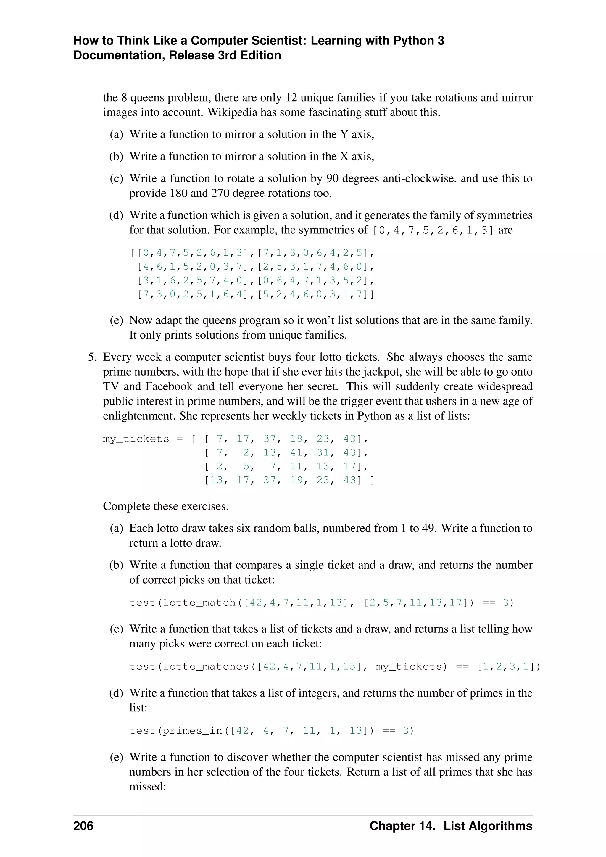 How to Think Like a Computer Scientist: Learning with Python 3
Documentation, Release 3rd Edition
the 8 queens problem, there are only 12 unique families if you take rotations and mirror
images into account. Wikipedia has some fascinating stuff about this.
(a) Write a function to mirror a solution in the Y axis,
(b) Write a function to mirror a solution in the X axis,
(c) Write a function to rotate a solution by 90 degrees anti-clockwise, and use this to
provide 180 and 270 degree rotations too.
(d) Write a function which is given a solution, and it generates the family of symmetries
for that solution. For example, the symmetries of [0,4,7,5,2,6,1,3] are
[[0,4,7,5,2,6,1,3],[7,1,3,0,6,4,2,5],
[4,6,1,5,2,0,3,7],[2,5,3,1,7,4,6,0],
[3,1,6,2,5,7,4,0],[0,6,4,7,1,3,5,2],
[7,3,0,2,5,1,6,4],[5,2,4,6,0,3,1,7]]
(e) Now adapt the queens program so it won’t list solutions that are in the same family.
It only prints solutions from unique families.
5. Every week a computer scientist buys four lotto tickets. She always chooses the same
prime numbers, with the hope that if she ever hits the jackpot, she will be able to go onto
TV and Facebook and tell everyone her secret. This will suddenly create widespread
public interest in prime numbers, and will be the trigger event that ushers in a new age of
enlightenment. She represents her weekly tickets in Python as a list of lists:
my_tickets = [ [ 7, 17, 37, 19, 23, 43],
[ 7, 2, 13, 41, 31, 43],
[ 2, 5, 7, 11, 13, 17],
[13, 17, 37, 19, 23, 43] ]
Complete these exercises.
(a) Each lotto draw takes six random balls, numbered from 1 to 49. Write a function to
return a lotto draw.
(b) Write a function that compares a single ticket and a draw, and returns the number
of correct picks on that ticket:
test(lotto_match([42,4,7,11,1,13], [2,5,7,11,13,17]) == 3)
(c) Write a function that takes a list of tickets and a draw, and returns a list telling how
many picks were correct on each ticket:
test(lotto_matches([42,4,7,11,1,13], my_tickets) == [1,2,3,1])
(d) Write a function that takes a list of integers, and returns the number of primes in the
list:
test(primes_in([42, 4, 7, 11, 1, 13]) == 3)
(e) Write a function to discover whether the computer scientist has missed any prime
numbers in her selection of the four tickets. Return a list of all primes that she has
missed:
206 Chapter 14. List Algorithms
 