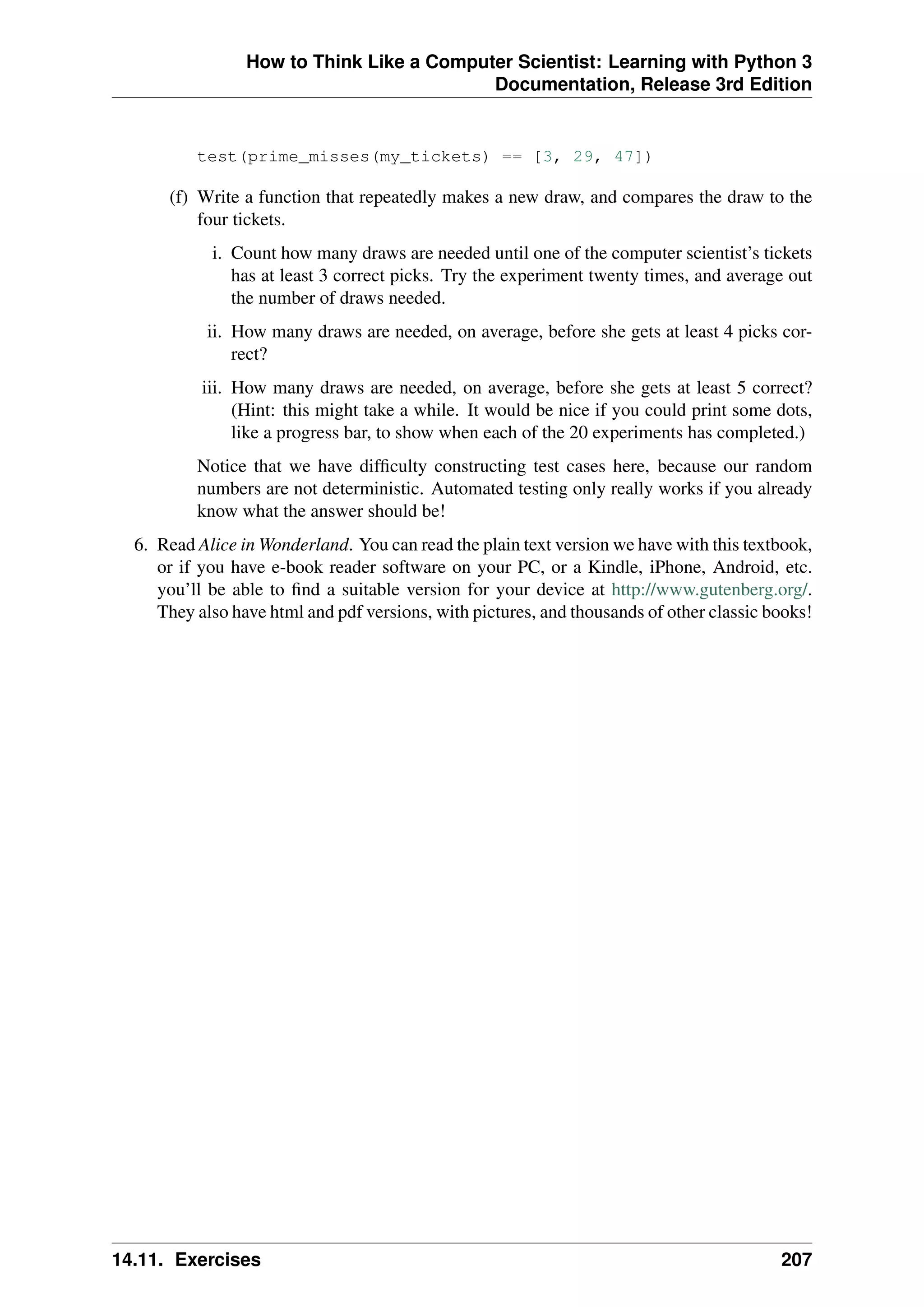 How to Think Like a Computer Scientist: Learning with Python 3
Documentation, Release 3rd Edition
test(prime_misses(my_tickets) == [3, 29, 47])
(f) Write a function that repeatedly makes a new draw, and compares the draw to the
four tickets.
i. Count how many draws are needed until one of the computer scientist’s tickets
has at least 3 correct picks. Try the experiment twenty times, and average out
the number of draws needed.
ii. How many draws are needed, on average, before she gets at least 4 picks cor-
rect?
iii. How many draws are needed, on average, before she gets at least 5 correct?
(Hint: this might take a while. It would be nice if you could print some dots,
like a progress bar, to show when each of the 20 experiments has completed.)
Notice that we have difficulty constructing test cases here, because our random
numbers are not deterministic. Automated testing only really works if you already
know what the answer should be!
6. Read Alice in Wonderland. You can read the plain text version we have with this textbook,
or if you have e-book reader software on your PC, or a Kindle, iPhone, Android, etc.
you’ll be able to find a suitable version for your device at http://www.gutenberg.org/.
They also have html and pdf versions, with pictures, and thousands of other classic books!
14.11. Exercises 207
 