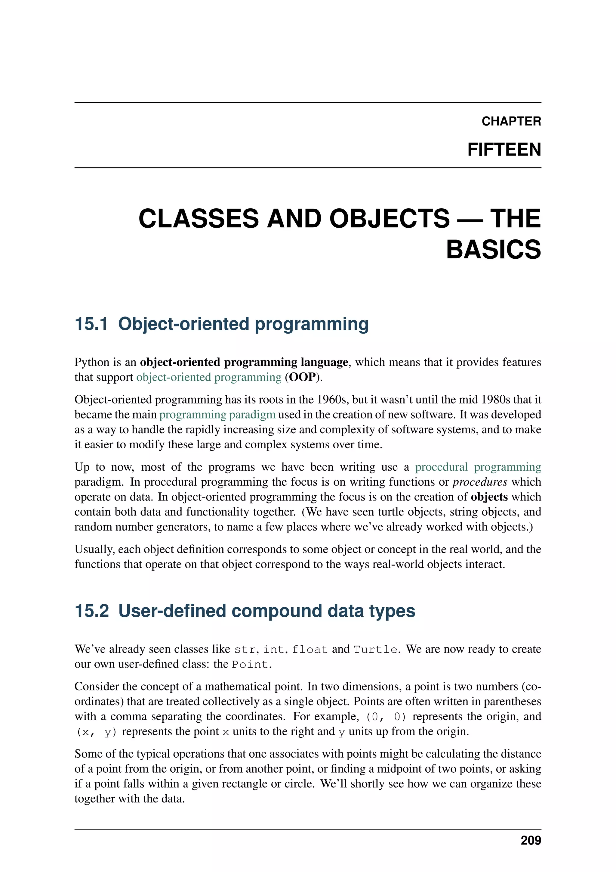 CHAPTER
FIFTEEN
CLASSES AND OBJECTS — THE
BASICS
15.1 Object-oriented programming
Python is an object-oriented programming language, which means that it provides features
that support object-oriented programming (OOP).
Object-oriented programming has its roots in the 1960s, but it wasn’t until the mid 1980s that it
became the main programming paradigm used in the creation of new software. It was developed
as a way to handle the rapidly increasing size and complexity of software systems, and to make
it easier to modify these large and complex systems over time.
Up to now, most of the programs we have been writing use a procedural programming
paradigm. In procedural programming the focus is on writing functions or procedures which
operate on data. In object-oriented programming the focus is on the creation of objects which
contain both data and functionality together. (We have seen turtle objects, string objects, and
random number generators, to name a few places where we’ve already worked with objects.)
Usually, each object definition corresponds to some object or concept in the real world, and the
functions that operate on that object correspond to the ways real-world objects interact.
15.2 User-defined compound data types
We’ve already seen classes like str, int, float and Turtle. We are now ready to create
our own user-defined class: the Point.
Consider the concept of a mathematical point. In two dimensions, a point is two numbers (co-
ordinates) that are treated collectively as a single object. Points are often written in parentheses
with a comma separating the coordinates. For example, (0, 0) represents the origin, and
(x, y) represents the point x units to the right and y units up from the origin.
Some of the typical operations that one associates with points might be calculating the distance
of a point from the origin, or from another point, or finding a midpoint of two points, or asking
if a point falls within a given rectangle or circle. We’ll shortly see how we can organize these
together with the data.
209
 