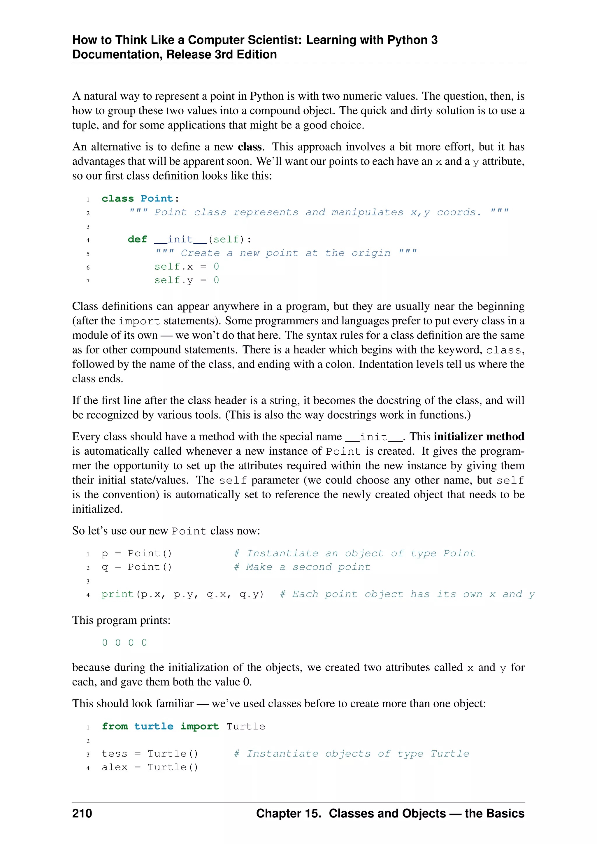 How to Think Like a Computer Scientist: Learning with Python 3
Documentation, Release 3rd Edition
A natural way to represent a point in Python is with two numeric values. The question, then, is
how to group these two values into a compound object. The quick and dirty solution is to use a
tuple, and for some applications that might be a good choice.
An alternative is to define a new class. This approach involves a bit more effort, but it has
advantages that will be apparent soon. We’ll want our points to each have an x and a y attribute,
so our first class definition looks like this:
1 class Point:
2 """ Point class represents and manipulates x,y coords. """
3
4 def __init__(self):
5 """ Create a new point at the origin """
6 self.x = 0
7 self.y = 0
Class definitions can appear anywhere in a program, but they are usually near the beginning
(after the import statements). Some programmers and languages prefer to put every class in a
module of its own — we won’t do that here. The syntax rules for a class definition are the same
as for other compound statements. There is a header which begins with the keyword, class,
followed by the name of the class, and ending with a colon. Indentation levels tell us where the
class ends.
If the first line after the class header is a string, it becomes the docstring of the class, and will
be recognized by various tools. (This is also the way docstrings work in functions.)
Every class should have a method with the special name __init__. This initializer method
is automatically called whenever a new instance of Point is created. It gives the program-
mer the opportunity to set up the attributes required within the new instance by giving them
their initial state/values. The self parameter (we could choose any other name, but self
is the convention) is automatically set to reference the newly created object that needs to be
initialized.
So let’s use our new Point class now:
1 p = Point() # Instantiate an object of type Point
2 q = Point() # Make a second point
3
4 print(p.x, p.y, q.x, q.y) # Each point object has its own x and y
This program prints:
0 0 0 0
because during the initialization of the objects, we created two attributes called x and y for
each, and gave them both the value 0.
This should look familiar — we’ve used classes before to create more than one object:
1 from turtle import Turtle
2
3 tess = Turtle() # Instantiate objects of type Turtle
4 alex = Turtle()
210 Chapter 15. Classes and Objects — the Basics
 