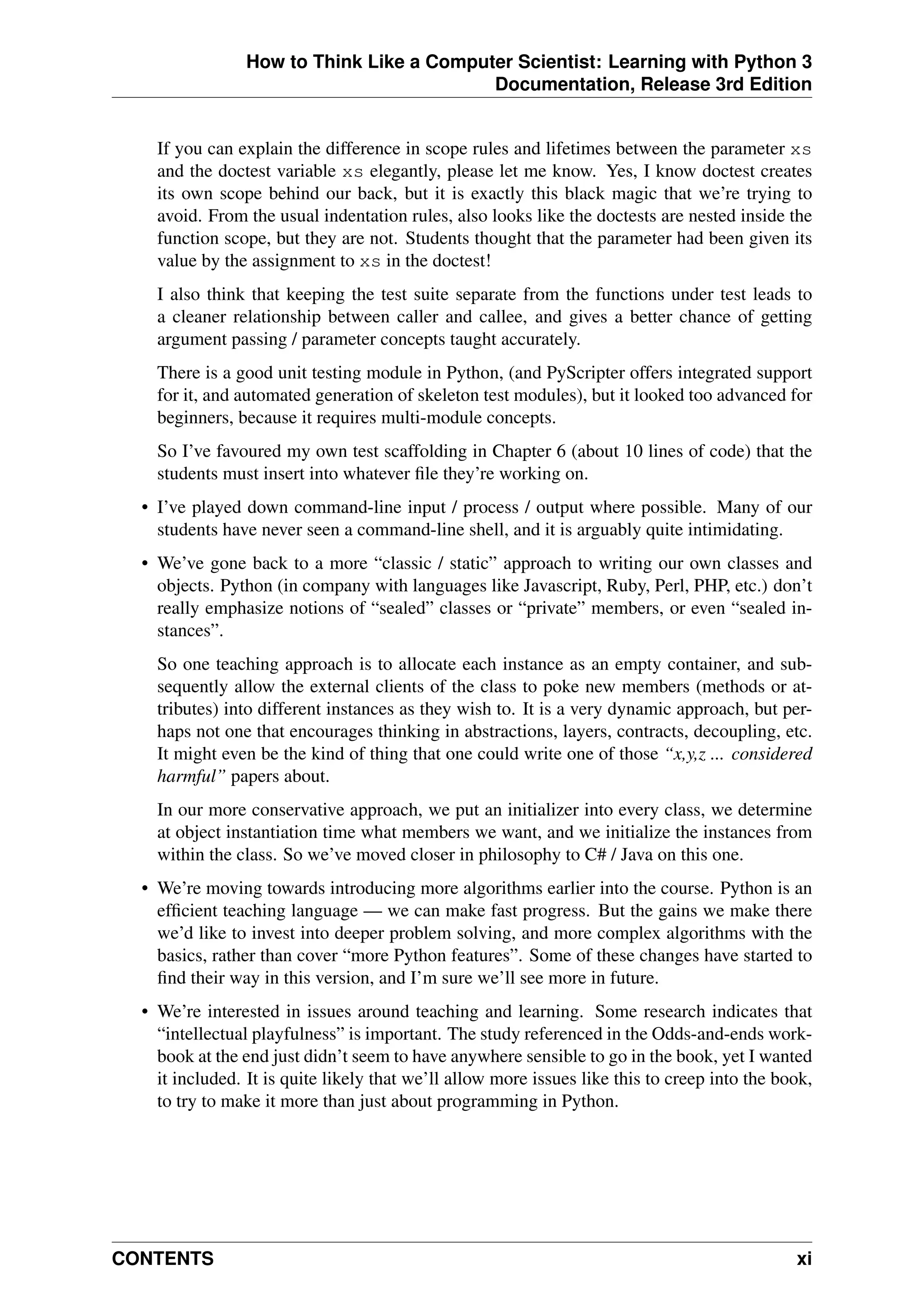 How to Think Like a Computer Scientist: Learning with Python 3
Documentation, Release 3rd Edition
If you can explain the difference in scope rules and lifetimes between the parameter xs
and the doctest variable xs elegantly, please let me know. Yes, I know doctest creates
its own scope behind our back, but it is exactly this black magic that we’re trying to
avoid. From the usual indentation rules, also looks like the doctests are nested inside the
function scope, but they are not. Students thought that the parameter had been given its
value by the assignment to xs in the doctest!
I also think that keeping the test suite separate from the functions under test leads to
a cleaner relationship between caller and callee, and gives a better chance of getting
argument passing / parameter concepts taught accurately.
There is a good unit testing module in Python, (and PyScripter offers integrated support
for it, and automated generation of skeleton test modules), but it looked too advanced for
beginners, because it requires multi-module concepts.
So I’ve favoured my own test scaffolding in Chapter 6 (about 10 lines of code) that the
students must insert into whatever file they’re working on.
• I’ve played down command-line input / process / output where possible. Many of our
students have never seen a command-line shell, and it is arguably quite intimidating.
• We’ve gone back to a more “classic / static” approach to writing our own classes and
objects. Python (in company with languages like Javascript, Ruby, Perl, PHP, etc.) don’t
really emphasize notions of “sealed” classes or “private” members, or even “sealed in-
stances”.
So one teaching approach is to allocate each instance as an empty container, and sub-
sequently allow the external clients of the class to poke new members (methods or at-
tributes) into different instances as they wish to. It is a very dynamic approach, but per-
haps not one that encourages thinking in abstractions, layers, contracts, decoupling, etc.
It might even be the kind of thing that one could write one of those “x,y,z ... considered
harmful” papers about.
In our more conservative approach, we put an initializer into every class, we determine
at object instantiation time what members we want, and we initialize the instances from
within the class. So we’ve moved closer in philosophy to C# / Java on this one.
• We’re moving towards introducing more algorithms earlier into the course. Python is an
efficient teaching language — we can make fast progress. But the gains we make there
we’d like to invest into deeper problem solving, and more complex algorithms with the
basics, rather than cover “more Python features”. Some of these changes have started to
find their way in this version, and I’m sure we’ll see more in future.
• We’re interested in issues around teaching and learning. Some research indicates that
“intellectual playfulness” is important. The study referenced in the Odds-and-ends work-
book at the end just didn’t seem to have anywhere sensible to go in the book, yet I wanted
it included. It is quite likely that we’ll allow more issues like this to creep into the book,
to try to make it more than just about programming in Python.
CONTENTS xi
 