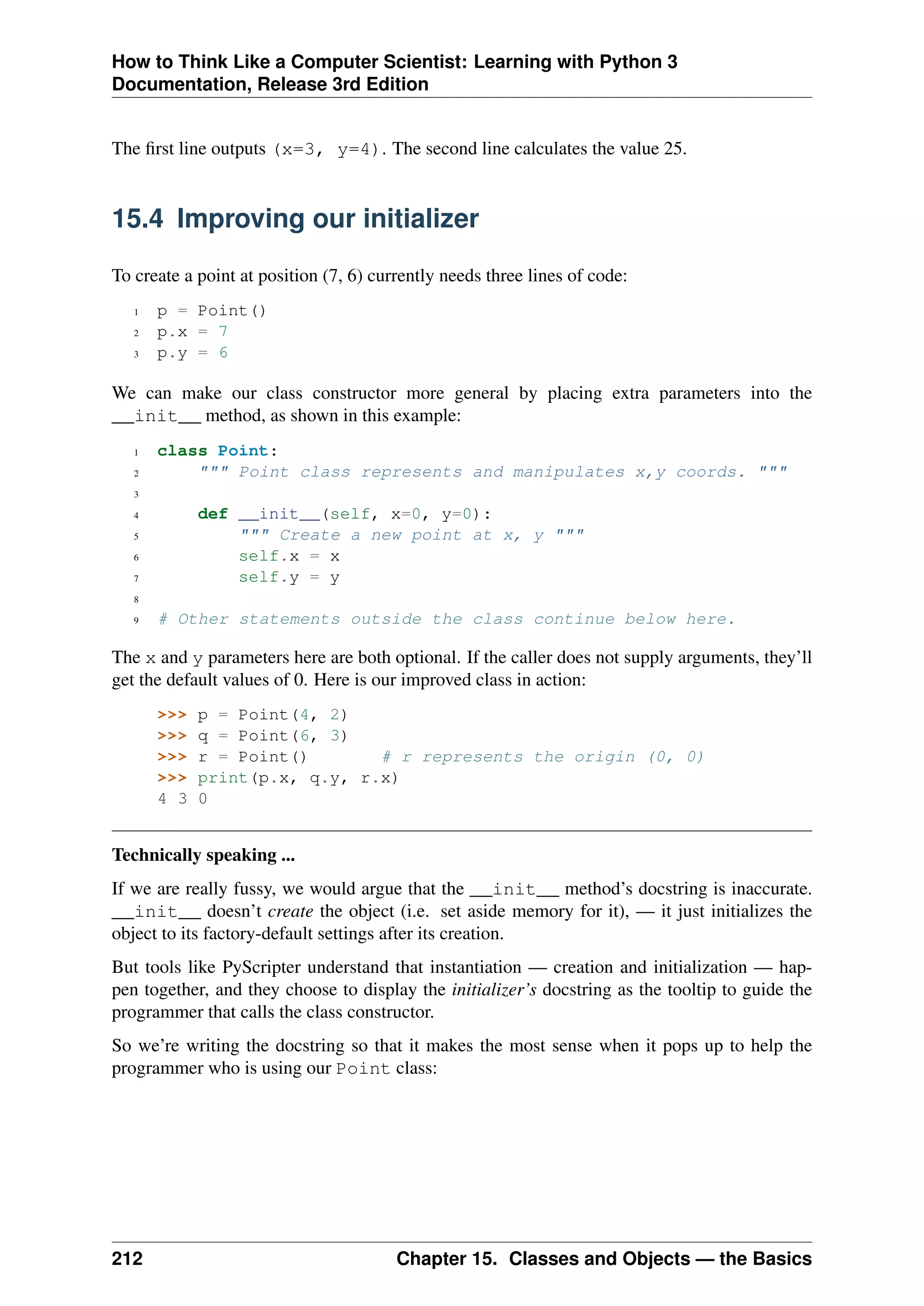 How to Think Like a Computer Scientist: Learning with Python 3
Documentation, Release 3rd Edition
The first line outputs (x=3, y=4). The second line calculates the value 25.
15.4 Improving our initializer
To create a point at position (7, 6) currently needs three lines of code:
1 p = Point()
2 p.x = 7
3 p.y = 6
We can make our class constructor more general by placing extra parameters into the
__init__ method, as shown in this example:
1 class Point:
2 """ Point class represents and manipulates x,y coords. """
3
4 def __init__(self, x=0, y=0):
5 """ Create a new point at x, y """
6 self.x = x
7 self.y = y
8
9 # Other statements outside the class continue below here.
The x and y parameters here are both optional. If the caller does not supply arguments, they’ll
get the default values of 0. Here is our improved class in action:
>>> p = Point(4, 2)
>>> q = Point(6, 3)
>>> r = Point() # r represents the origin (0, 0)
>>> print(p.x, q.y, r.x)
4 3 0
Technically speaking ...
If we are really fussy, we would argue that the __init__ method’s docstring is inaccurate.
__init__ doesn’t create the object (i.e. set aside memory for it), — it just initializes the
object to its factory-default settings after its creation.
But tools like PyScripter understand that instantiation — creation and initialization — hap-
pen together, and they choose to display the initializer’s docstring as the tooltip to guide the
programmer that calls the class constructor.
So we’re writing the docstring so that it makes the most sense when it pops up to help the
programmer who is using our Point class:
212 Chapter 15. Classes and Objects — the Basics
 