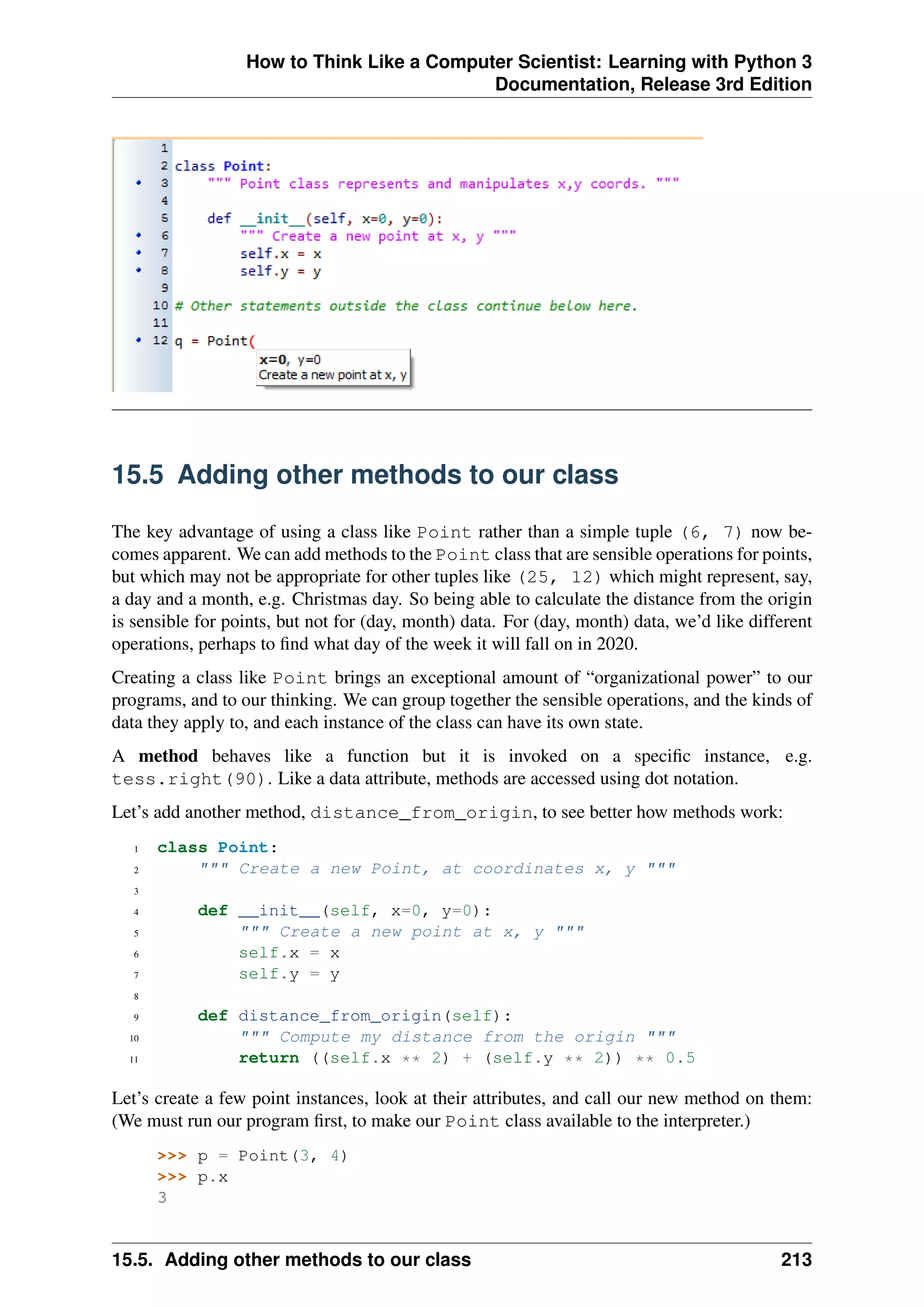 How to Think Like a Computer Scientist: Learning with Python 3
Documentation, Release 3rd Edition
15.5 Adding other methods to our class
The key advantage of using a class like Point rather than a simple tuple (6, 7) now be-
comes apparent. We can add methods to the Point class that are sensible operations for points,
but which may not be appropriate for other tuples like (25, 12) which might represent, say,
a day and a month, e.g. Christmas day. So being able to calculate the distance from the origin
is sensible for points, but not for (day, month) data. For (day, month) data, we’d like different
operations, perhaps to find what day of the week it will fall on in 2020.
Creating a class like Point brings an exceptional amount of “organizational power” to our
programs, and to our thinking. We can group together the sensible operations, and the kinds of
data they apply to, and each instance of the class can have its own state.
A method behaves like a function but it is invoked on a specific instance, e.g.
tess.right(90). Like a data attribute, methods are accessed using dot notation.
Let’s add another method, distance_from_origin, to see better how methods work:
1 class Point:
2 """ Create a new Point, at coordinates x, y """
3
4 def __init__(self, x=0, y=0):
5 """ Create a new point at x, y """
6 self.x = x
7 self.y = y
8
9 def distance_from_origin(self):
10 """ Compute my distance from the origin """
11 return ((self.x ** 2) + (self.y ** 2)) ** 0.5
Let’s create a few point instances, look at their attributes, and call our new method on them:
(We must run our program first, to make our Point class available to the interpreter.)
>>> p = Point(3, 4)
>>> p.x
3
15.5. Adding other methods to our class 213
 