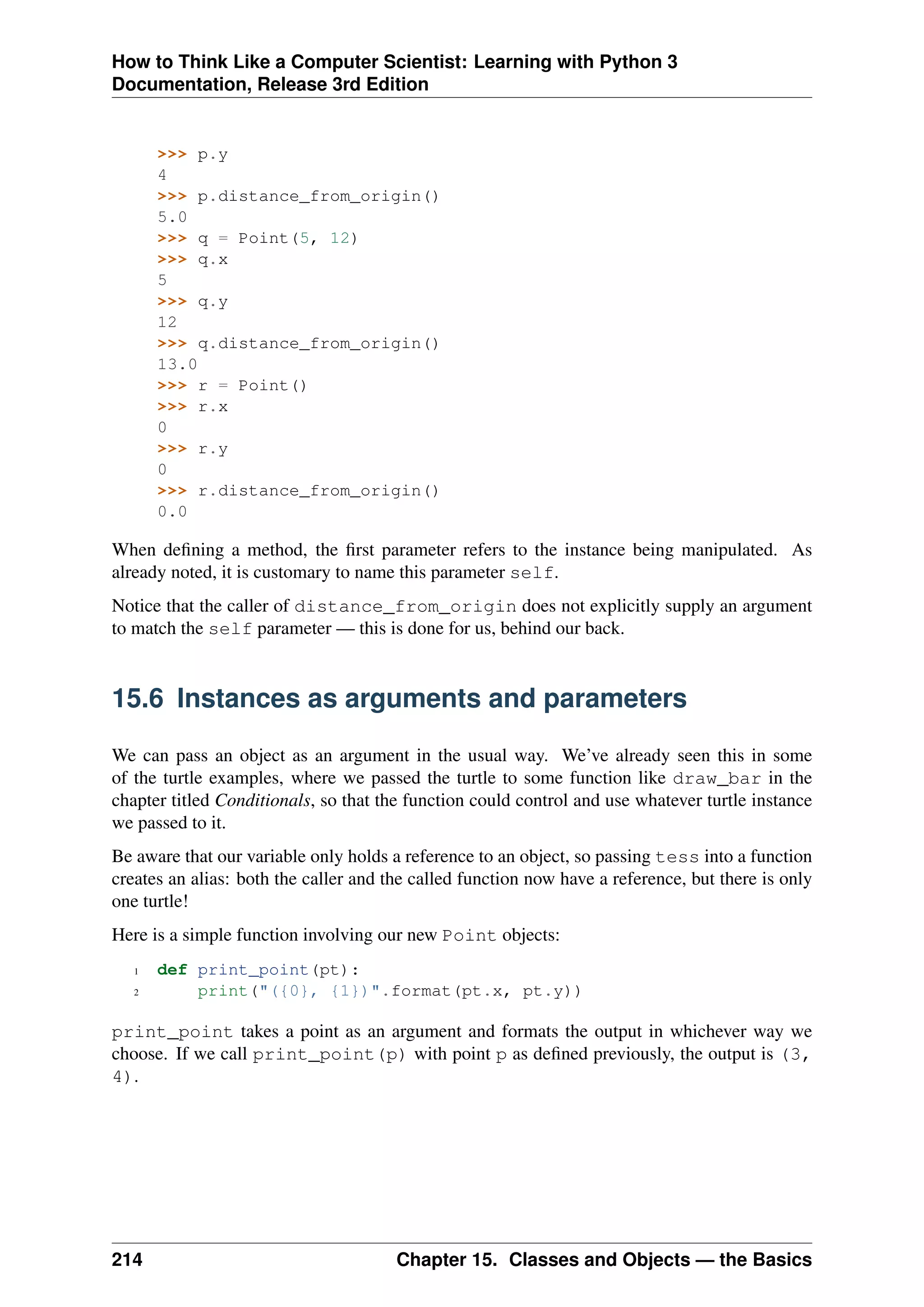 How to Think Like a Computer Scientist: Learning with Python 3
Documentation, Release 3rd Edition
>>> p.y
4
>>> p.distance_from_origin()
5.0
>>> q = Point(5, 12)
>>> q.x
5
>>> q.y
12
>>> q.distance_from_origin()
13.0
>>> r = Point()
>>> r.x
0
>>> r.y
0
>>> r.distance_from_origin()
0.0
When defining a method, the first parameter refers to the instance being manipulated. As
already noted, it is customary to name this parameter self.
Notice that the caller of distance_from_origin does not explicitly supply an argument
to match the self parameter — this is done for us, behind our back.
15.6 Instances as arguments and parameters
We can pass an object as an argument in the usual way. We’ve already seen this in some
of the turtle examples, where we passed the turtle to some function like draw_bar in the
chapter titled Conditionals, so that the function could control and use whatever turtle instance
we passed to it.
Be aware that our variable only holds a reference to an object, so passing tess into a function
creates an alias: both the caller and the called function now have a reference, but there is only
one turtle!
Here is a simple function involving our new Point objects:
1 def print_point(pt):
2 print("({0}, {1})".format(pt.x, pt.y))
print_point takes a point as an argument and formats the output in whichever way we
choose. If we call print_point(p) with point p as defined previously, the output is (3,
4).
214 Chapter 15. Classes and Objects — the Basics
 
