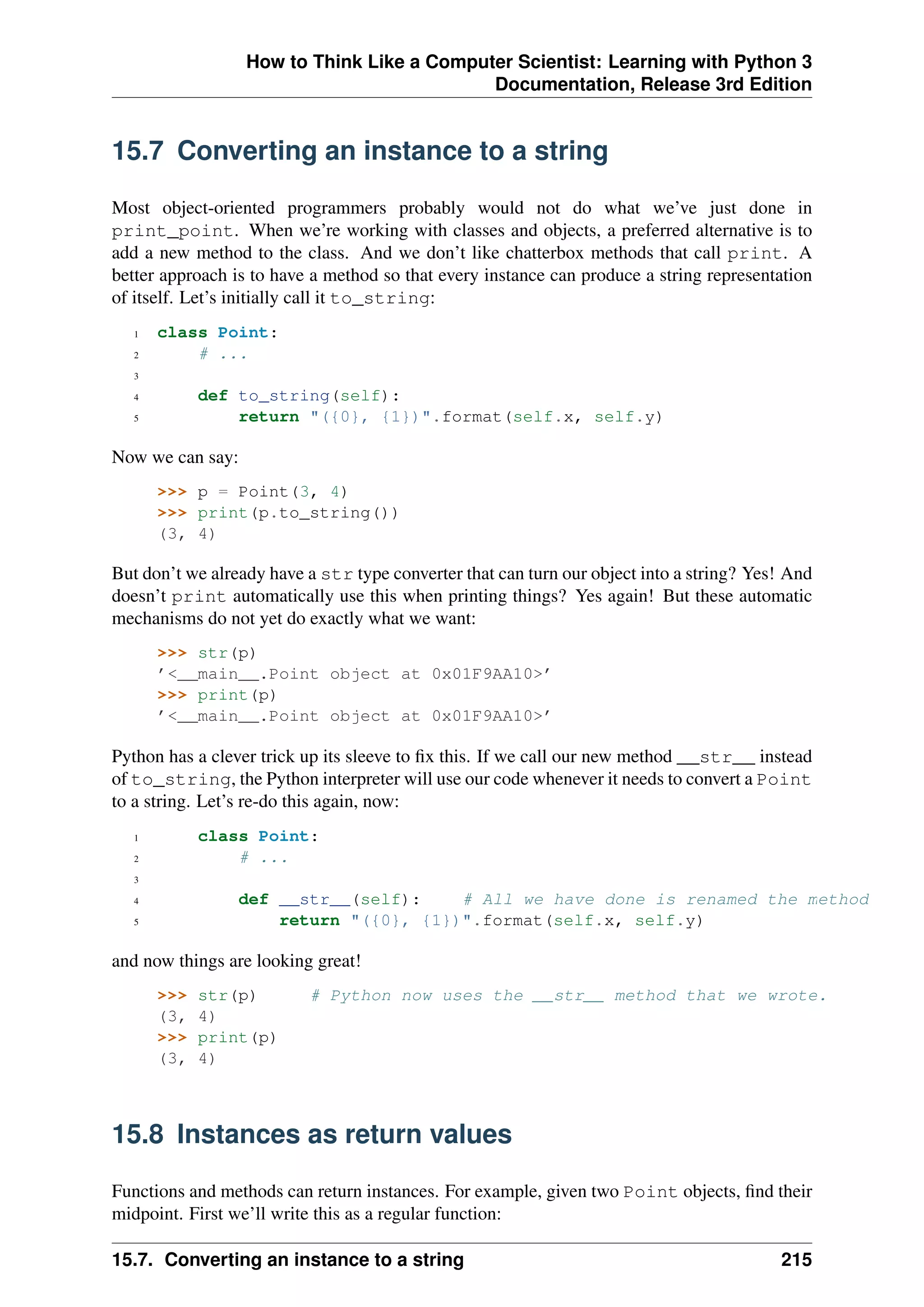 How to Think Like a Computer Scientist: Learning with Python 3
Documentation, Release 3rd Edition
15.7 Converting an instance to a string
Most object-oriented programmers probably would not do what we’ve just done in
print_point. When we’re working with classes and objects, a preferred alternative is to
add a new method to the class. And we don’t like chatterbox methods that call print. A
better approach is to have a method so that every instance can produce a string representation
of itself. Let’s initially call it to_string:
1 class Point:
2 # ...
3
4 def to_string(self):
5 return "({0}, {1})".format(self.x, self.y)
Now we can say:
>>> p = Point(3, 4)
>>> print(p.to_string())
(3, 4)
But don’t we already have a str type converter that can turn our object into a string? Yes! And
doesn’t print automatically use this when printing things? Yes again! But these automatic
mechanisms do not yet do exactly what we want:
>>> str(p)
’<__main__.Point object at 0x01F9AA10>’
>>> print(p)
’<__main__.Point object at 0x01F9AA10>’
Python has a clever trick up its sleeve to fix this. If we call our new method __str__ instead
of to_string, the Python interpreter will use our code whenever it needs to convert a Point
to a string. Let’s re-do this again, now:
1 class Point:
2 # ...
3
4 def __str__(self): # All we have done is renamed the method
5 return "({0}, {1})".format(self.x, self.y)
and now things are looking great!
>>> str(p) # Python now uses the __str__ method that we wrote.
(3, 4)
>>> print(p)
(3, 4)
15.8 Instances as return values
Functions and methods can return instances. For example, given two Point objects, find their
midpoint. First we’ll write this as a regular function:
15.7. Converting an instance to a string 215
 