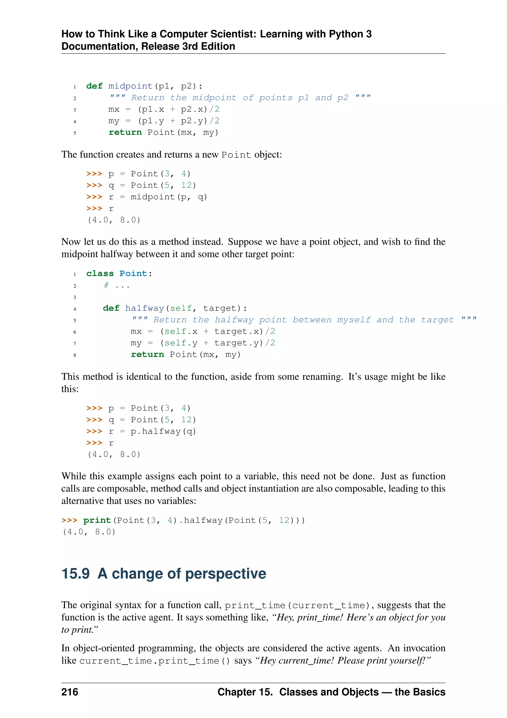 How to Think Like a Computer Scientist: Learning with Python 3
Documentation, Release 3rd Edition
1 def midpoint(p1, p2):
2 """ Return the midpoint of points p1 and p2 """
3 mx = (p1.x + p2.x)/2
4 my = (p1.y + p2.y)/2
5 return Point(mx, my)
The function creates and returns a new Point object:
>>> p = Point(3, 4)
>>> q = Point(5, 12)
>>> r = midpoint(p, q)
>>> r
(4.0, 8.0)
Now let us do this as a method instead. Suppose we have a point object, and wish to find the
midpoint halfway between it and some other target point:
1 class Point:
2 # ...
3
4 def halfway(self, target):
5 """ Return the halfway point between myself and the target """
6 mx = (self.x + target.x)/2
7 my = (self.y + target.y)/2
8 return Point(mx, my)
This method is identical to the function, aside from some renaming. It’s usage might be like
this:
>>> p = Point(3, 4)
>>> q = Point(5, 12)
>>> r = p.halfway(q)
>>> r
(4.0, 8.0)
While this example assigns each point to a variable, this need not be done. Just as function
calls are composable, method calls and object instantiation are also composable, leading to this
alternative that uses no variables:
>>> print(Point(3, 4).halfway(Point(5, 12)))
(4.0, 8.0)
15.9 A change of perspective
The original syntax for a function call, print_time(current_time), suggests that the
function is the active agent. It says something like, “Hey, print_time! Here’s an object for you
to print.”
In object-oriented programming, the objects are considered the active agents. An invocation
like current_time.print_time() says “Hey current_time! Please print yourself!”
216 Chapter 15. Classes and Objects — the Basics
 