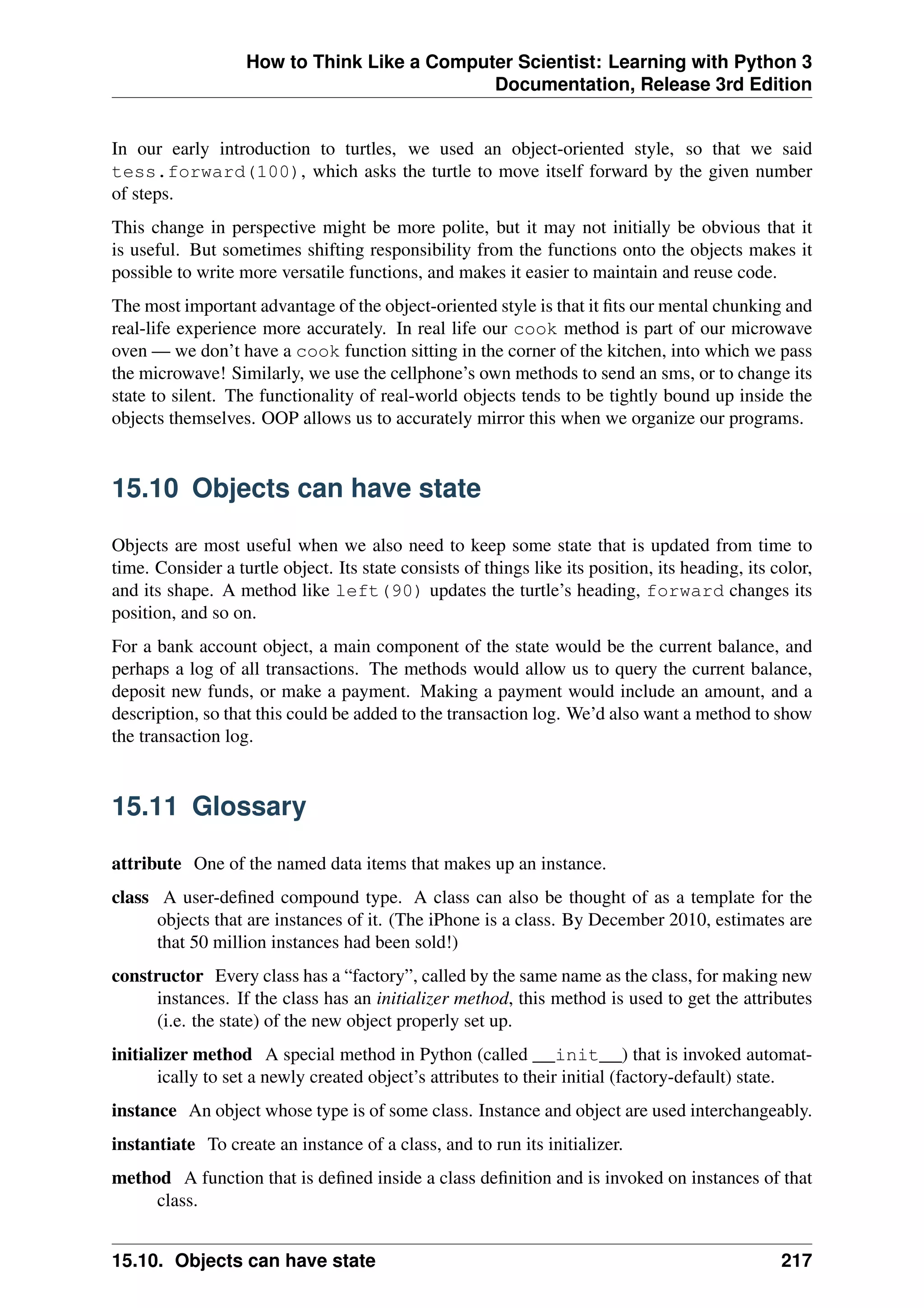 How to Think Like a Computer Scientist: Learning with Python 3
Documentation, Release 3rd Edition
In our early introduction to turtles, we used an object-oriented style, so that we said
tess.forward(100), which asks the turtle to move itself forward by the given number
of steps.
This change in perspective might be more polite, but it may not initially be obvious that it
is useful. But sometimes shifting responsibility from the functions onto the objects makes it
possible to write more versatile functions, and makes it easier to maintain and reuse code.
The most important advantage of the object-oriented style is that it fits our mental chunking and
real-life experience more accurately. In real life our cook method is part of our microwave
oven — we don’t have a cook function sitting in the corner of the kitchen, into which we pass
the microwave! Similarly, we use the cellphone’s own methods to send an sms, or to change its
state to silent. The functionality of real-world objects tends to be tightly bound up inside the
objects themselves. OOP allows us to accurately mirror this when we organize our programs.
15.10 Objects can have state
Objects are most useful when we also need to keep some state that is updated from time to
time. Consider a turtle object. Its state consists of things like its position, its heading, its color,
and its shape. A method like left(90) updates the turtle’s heading, forward changes its
position, and so on.
For a bank account object, a main component of the state would be the current balance, and
perhaps a log of all transactions. The methods would allow us to query the current balance,
deposit new funds, or make a payment. Making a payment would include an amount, and a
description, so that this could be added to the transaction log. We’d also want a method to show
the transaction log.
15.11 Glossary
attribute One of the named data items that makes up an instance.
class A user-defined compound type. A class can also be thought of as a template for the
objects that are instances of it. (The iPhone is a class. By December 2010, estimates are
that 50 million instances had been sold!)
constructor Every class has a “factory”, called by the same name as the class, for making new
instances. If the class has an initializer method, this method is used to get the attributes
(i.e. the state) of the new object properly set up.
initializer method A special method in Python (called __init__) that is invoked automat-
ically to set a newly created object’s attributes to their initial (factory-default) state.
instance An object whose type is of some class. Instance and object are used interchangeably.
instantiate To create an instance of a class, and to run its initializer.
method A function that is defined inside a class definition and is invoked on instances of that
class.
15.10. Objects can have state 217
 