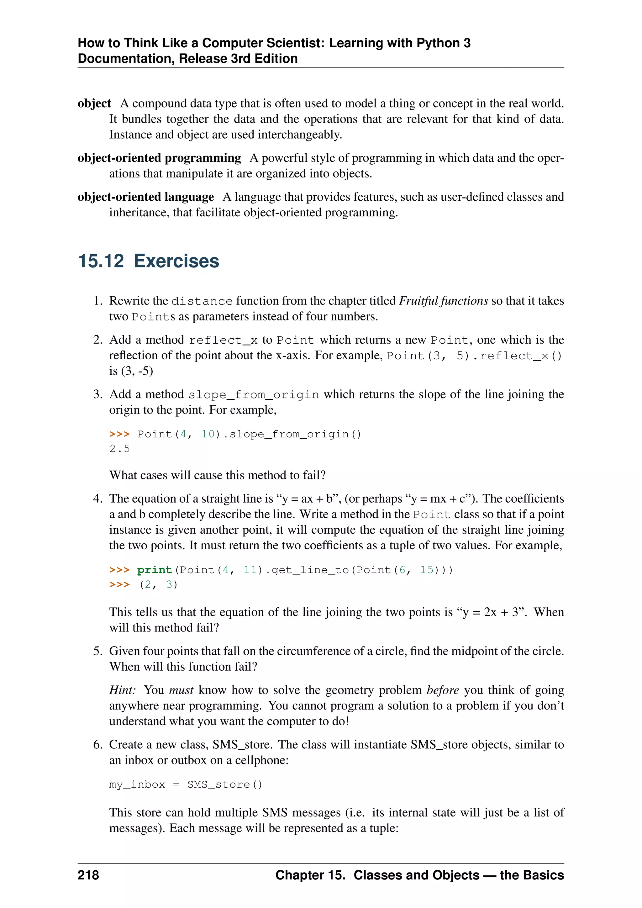 How to Think Like a Computer Scientist: Learning with Python 3
Documentation, Release 3rd Edition
object A compound data type that is often used to model a thing or concept in the real world.
It bundles together the data and the operations that are relevant for that kind of data.
Instance and object are used interchangeably.
object-oriented programming A powerful style of programming in which data and the oper-
ations that manipulate it are organized into objects.
object-oriented language A language that provides features, such as user-defined classes and
inheritance, that facilitate object-oriented programming.
15.12 Exercises
1. Rewrite the distance function from the chapter titled Fruitful functions so that it takes
two Points as parameters instead of four numbers.
2. Add a method reflect_x to Point which returns a new Point, one which is the
reflection of the point about the x-axis. For example, Point(3, 5).reflect_x()
is (3, -5)
3. Add a method slope_from_origin which returns the slope of the line joining the
origin to the point. For example,
>>> Point(4, 10).slope_from_origin()
2.5
What cases will cause this method to fail?
4. The equation of a straight line is “y = ax + b”, (or perhaps “y = mx + c”). The coefficients
a and b completely describe the line. Write a method in the Point class so that if a point
instance is given another point, it will compute the equation of the straight line joining
the two points. It must return the two coefficients as a tuple of two values. For example,
>>> print(Point(4, 11).get_line_to(Point(6, 15)))
>>> (2, 3)
This tells us that the equation of the line joining the two points is “y = 2x + 3”. When
will this method fail?
5. Given four points that fall on the circumference of a circle, find the midpoint of the circle.
When will this function fail?
Hint: You must know how to solve the geometry problem before you think of going
anywhere near programming. You cannot program a solution to a problem if you don’t
understand what you want the computer to do!
6. Create a new class, SMS_store. The class will instantiate SMS_store objects, similar to
an inbox or outbox on a cellphone:
my_inbox = SMS_store()
This store can hold multiple SMS messages (i.e. its internal state will just be a list of
messages). Each message will be represented as a tuple:
218 Chapter 15. Classes and Objects — the Basics
 