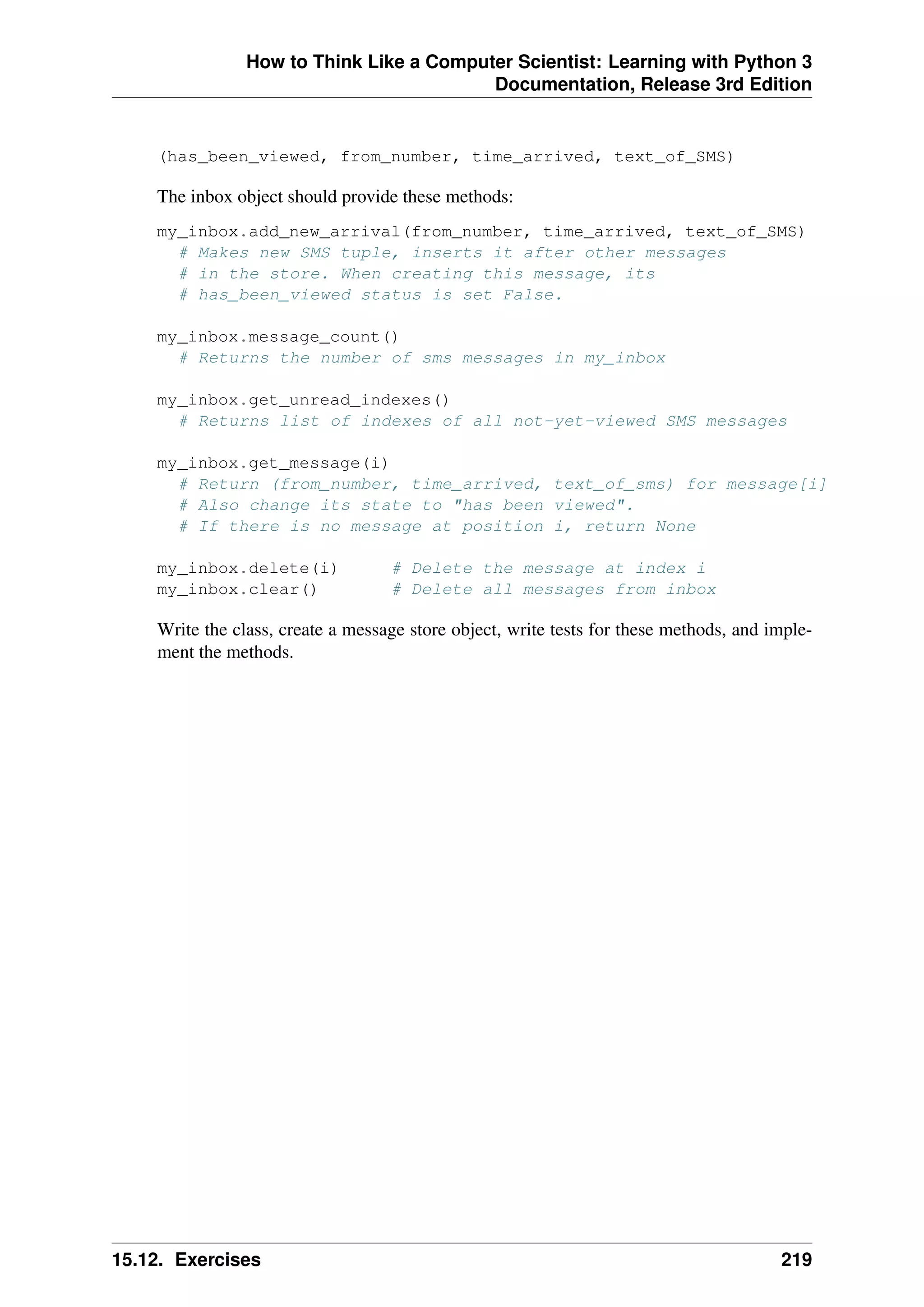How to Think Like a Computer Scientist: Learning with Python 3
Documentation, Release 3rd Edition
(has_been_viewed, from_number, time_arrived, text_of_SMS)
The inbox object should provide these methods:
my_inbox.add_new_arrival(from_number, time_arrived, text_of_SMS)
# Makes new SMS tuple, inserts it after other messages
# in the store. When creating this message, its
# has_been_viewed status is set False.
my_inbox.message_count()
# Returns the number of sms messages in my_inbox
my_inbox.get_unread_indexes()
# Returns list of indexes of all not-yet-viewed SMS messages
my_inbox.get_message(i)
# Return (from_number, time_arrived, text_of_sms) for message[i]
# Also change its state to "has been viewed".
# If there is no message at position i, return None
my_inbox.delete(i) # Delete the message at index i
my_inbox.clear() # Delete all messages from inbox
Write the class, create a message store object, write tests for these methods, and imple-
ment the methods.
15.12. Exercises 219
 