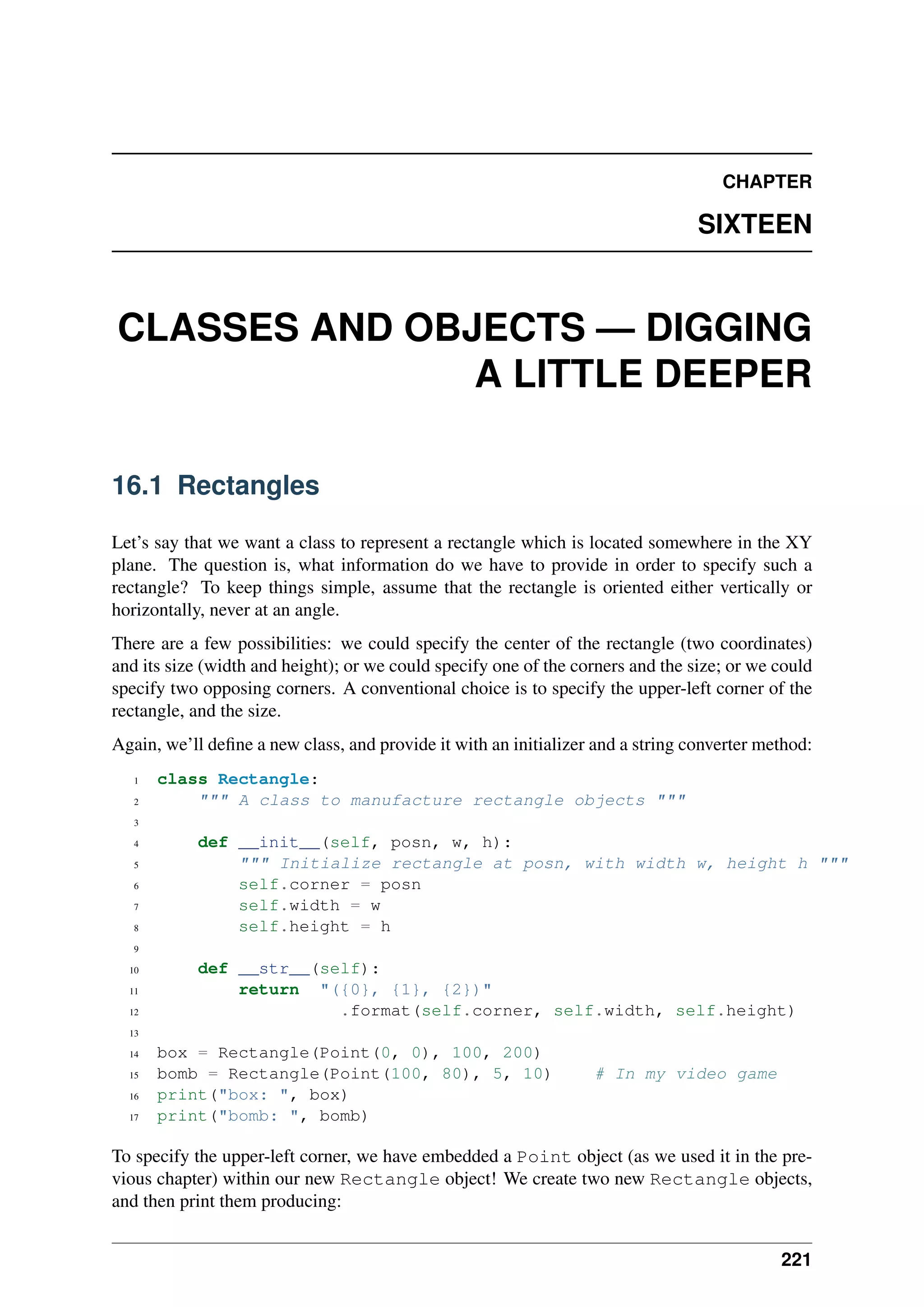 CHAPTER
SIXTEEN
CLASSES AND OBJECTS — DIGGING
A LITTLE DEEPER
16.1 Rectangles
Let’s say that we want a class to represent a rectangle which is located somewhere in the XY
plane. The question is, what information do we have to provide in order to specify such a
rectangle? To keep things simple, assume that the rectangle is oriented either vertically or
horizontally, never at an angle.
There are a few possibilities: we could specify the center of the rectangle (two coordinates)
and its size (width and height); or we could specify one of the corners and the size; or we could
specify two opposing corners. A conventional choice is to specify the upper-left corner of the
rectangle, and the size.
Again, we’ll define a new class, and provide it with an initializer and a string converter method:
1 class Rectangle:
2 """ A class to manufacture rectangle objects """
3
4 def __init__(self, posn, w, h):
5 """ Initialize rectangle at posn, with width w, height h """
6 self.corner = posn
7 self.width = w
8 self.height = h
9
10 def __str__(self):
11 return "({0}, {1}, {2})"
12 .format(self.corner, self.width, self.height)
13
14 box = Rectangle(Point(0, 0), 100, 200)
15 bomb = Rectangle(Point(100, 80), 5, 10) # In my video game
16 print("box: ", box)
17 print("bomb: ", bomb)
To specify the upper-left corner, we have embedded a Point object (as we used it in the pre-
vious chapter) within our new Rectangle object! We create two new Rectangle objects,
and then print them producing:
221
 