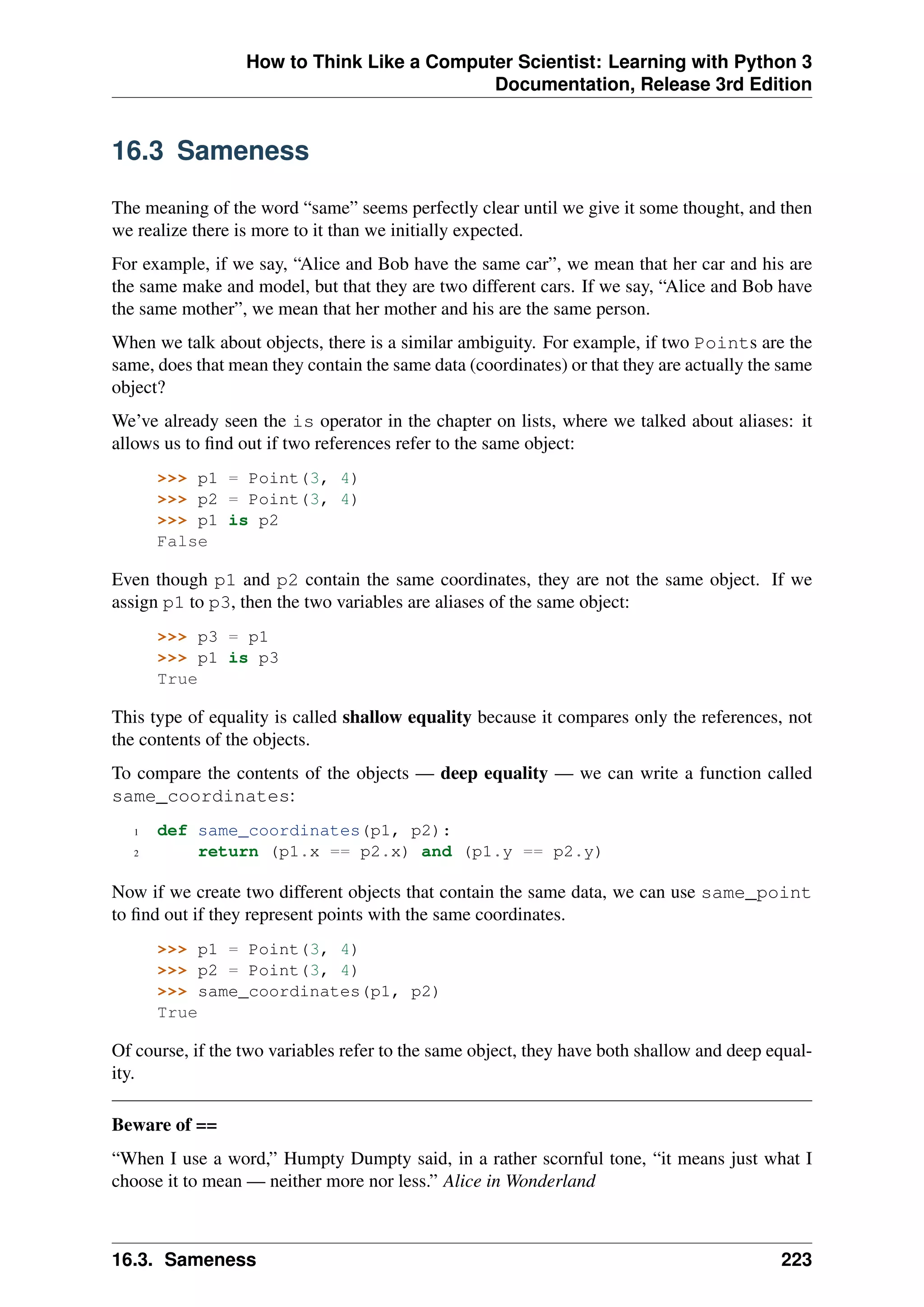 How to Think Like a Computer Scientist: Learning with Python 3
Documentation, Release 3rd Edition
16.3 Sameness
The meaning of the word “same” seems perfectly clear until we give it some thought, and then
we realize there is more to it than we initially expected.
For example, if we say, “Alice and Bob have the same car”, we mean that her car and his are
the same make and model, but that they are two different cars. If we say, “Alice and Bob have
the same mother”, we mean that her mother and his are the same person.
When we talk about objects, there is a similar ambiguity. For example, if two Points are the
same, does that mean they contain the same data (coordinates) or that they are actually the same
object?
We’ve already seen the is operator in the chapter on lists, where we talked about aliases: it
allows us to find out if two references refer to the same object:
>>> p1 = Point(3, 4)
>>> p2 = Point(3, 4)
>>> p1 is p2
False
Even though p1 and p2 contain the same coordinates, they are not the same object. If we
assign p1 to p3, then the two variables are aliases of the same object:
>>> p3 = p1
>>> p1 is p3
True
This type of equality is called shallow equality because it compares only the references, not
the contents of the objects.
To compare the contents of the objects — deep equality — we can write a function called
same_coordinates:
1 def same_coordinates(p1, p2):
2 return (p1.x == p2.x) and (p1.y == p2.y)
Now if we create two different objects that contain the same data, we can use same_point
to find out if they represent points with the same coordinates.
>>> p1 = Point(3, 4)
>>> p2 = Point(3, 4)
>>> same_coordinates(p1, p2)
True
Of course, if the two variables refer to the same object, they have both shallow and deep equal-
ity.
Beware of ==
“When I use a word,” Humpty Dumpty said, in a rather scornful tone, “it means just what I
choose it to mean — neither more nor less.” Alice in Wonderland
16.3. Sameness 223
 