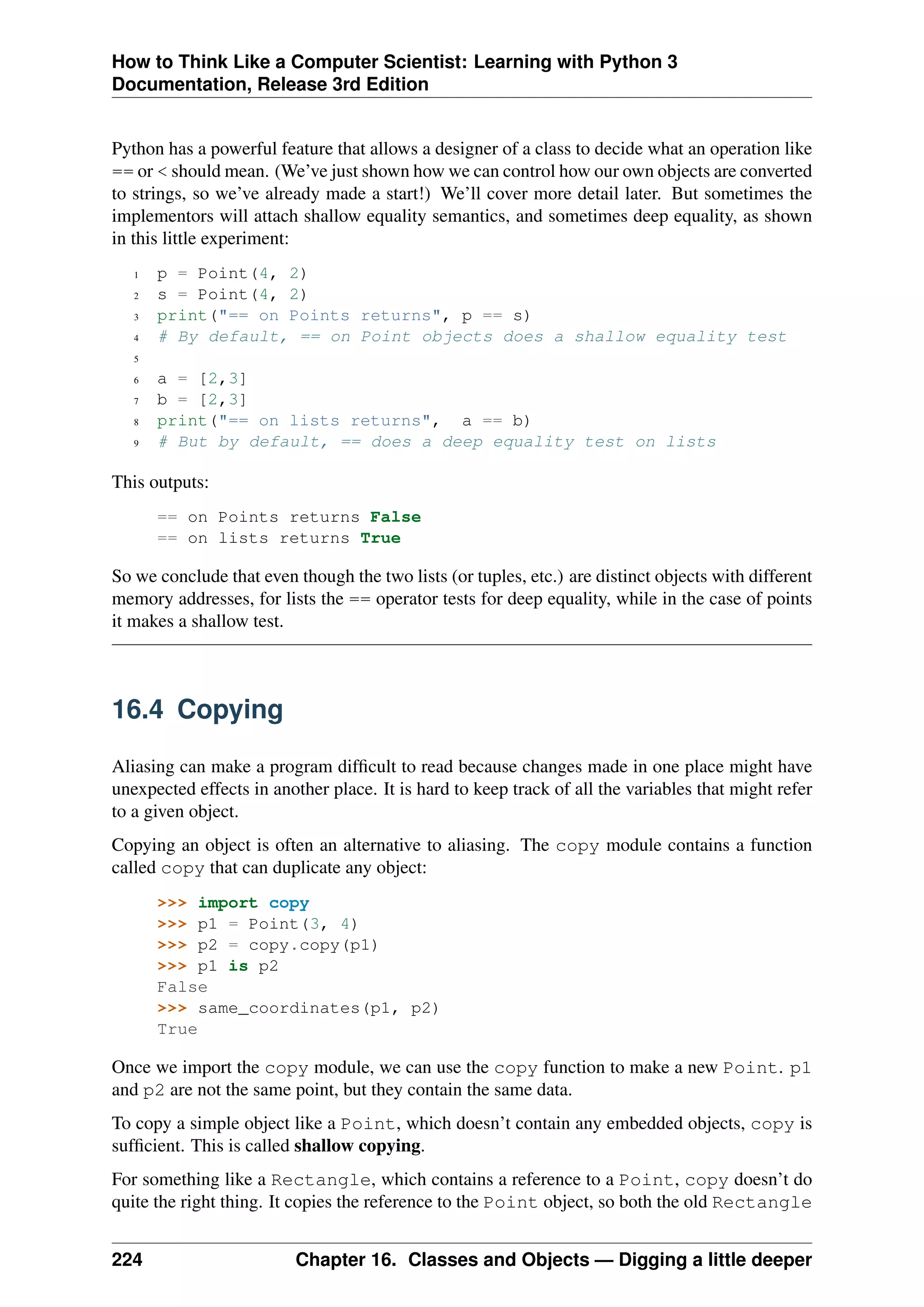 How to Think Like a Computer Scientist: Learning with Python 3
Documentation, Release 3rd Edition
Python has a powerful feature that allows a designer of a class to decide what an operation like
== or < should mean. (We’ve just shown how we can control how our own objects are converted
to strings, so we’ve already made a start!) We’ll cover more detail later. But sometimes the
implementors will attach shallow equality semantics, and sometimes deep equality, as shown
in this little experiment:
1 p = Point(4, 2)
2 s = Point(4, 2)
3 print("== on Points returns", p == s)
4 # By default, == on Point objects does a shallow equality test
5
6 a = [2,3]
7 b = [2,3]
8 print("== on lists returns", a == b)
9 # But by default, == does a deep equality test on lists
This outputs:
== on Points returns False
== on lists returns True
So we conclude that even though the two lists (or tuples, etc.) are distinct objects with different
memory addresses, for lists the == operator tests for deep equality, while in the case of points
it makes a shallow test.
16.4 Copying
Aliasing can make a program difficult to read because changes made in one place might have
unexpected effects in another place. It is hard to keep track of all the variables that might refer
to a given object.
Copying an object is often an alternative to aliasing. The copy module contains a function
called copy that can duplicate any object:
>>> import copy
>>> p1 = Point(3, 4)
>>> p2 = copy.copy(p1)
>>> p1 is p2
False
>>> same_coordinates(p1, p2)
True
Once we import the copy module, we can use the copy function to make a new Point. p1
and p2 are not the same point, but they contain the same data.
To copy a simple object like a Point, which doesn’t contain any embedded objects, copy is
sufficient. This is called shallow copying.
For something like a Rectangle, which contains a reference to a Point, copy doesn’t do
quite the right thing. It copies the reference to the Point object, so both the old Rectangle
224 Chapter 16. Classes and Objects — Digging a little deeper
 