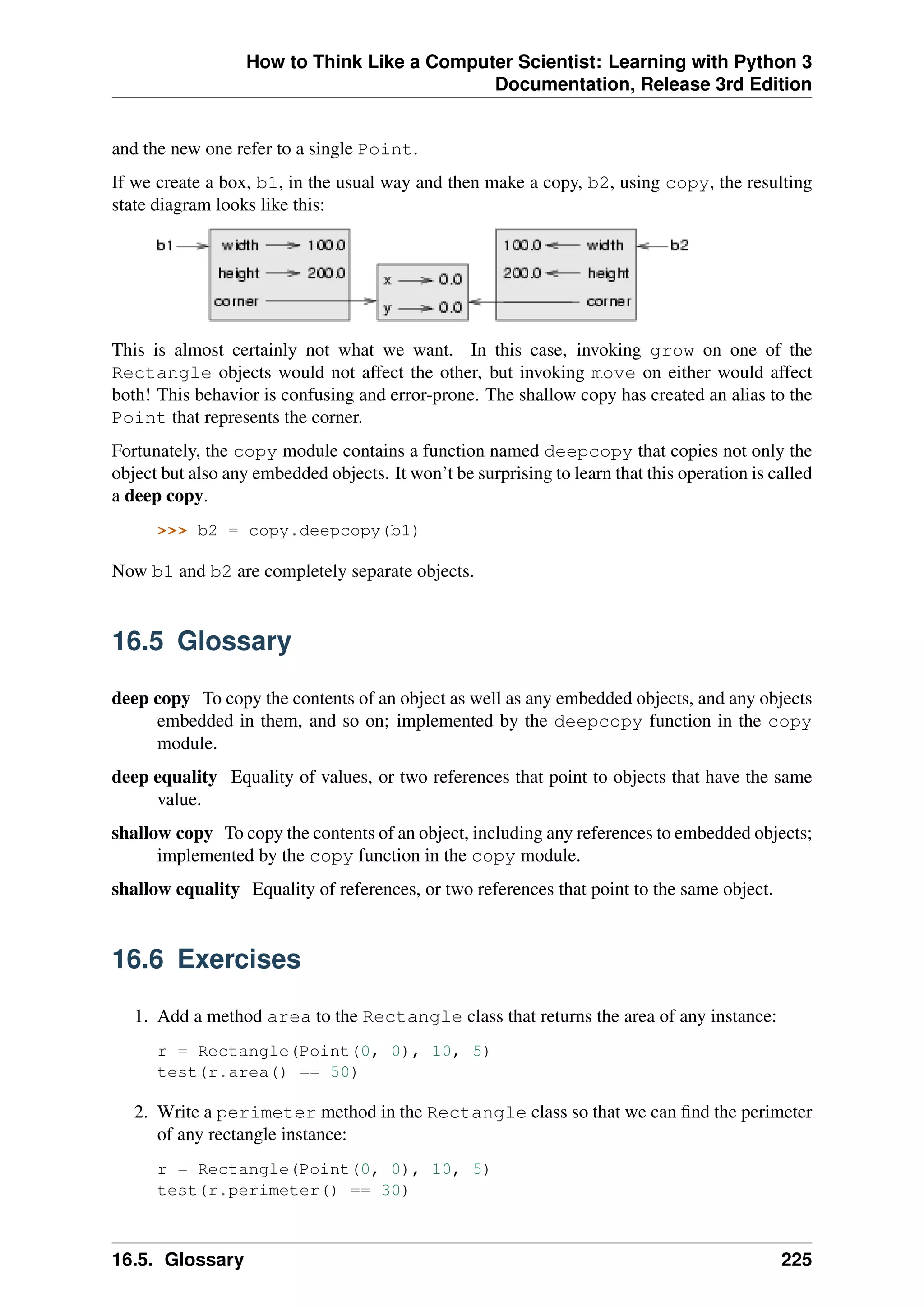 How to Think Like a Computer Scientist: Learning with Python 3
Documentation, Release 3rd Edition
and the new one refer to a single Point.
If we create a box, b1, in the usual way and then make a copy, b2, using copy, the resulting
state diagram looks like this:
This is almost certainly not what we want. In this case, invoking grow on one of the
Rectangle objects would not affect the other, but invoking move on either would affect
both! This behavior is confusing and error-prone. The shallow copy has created an alias to the
Point that represents the corner.
Fortunately, the copy module contains a function named deepcopy that copies not only the
object but also any embedded objects. It won’t be surprising to learn that this operation is called
a deep copy.
>>> b2 = copy.deepcopy(b1)
Now b1 and b2 are completely separate objects.
16.5 Glossary
deep copy To copy the contents of an object as well as any embedded objects, and any objects
embedded in them, and so on; implemented by the deepcopy function in the copy
module.
deep equality Equality of values, or two references that point to objects that have the same
value.
shallow copy To copy the contents of an object, including any references to embedded objects;
implemented by the copy function in the copy module.
shallow equality Equality of references, or two references that point to the same object.
16.6 Exercises
1. Add a method area to the Rectangle class that returns the area of any instance:
r = Rectangle(Point(0, 0), 10, 5)
test(r.area() == 50)
2. Write a perimeter method in the Rectangle class so that we can find the perimeter
of any rectangle instance:
r = Rectangle(Point(0, 0), 10, 5)
test(r.perimeter() == 30)
16.5. Glossary 225
 