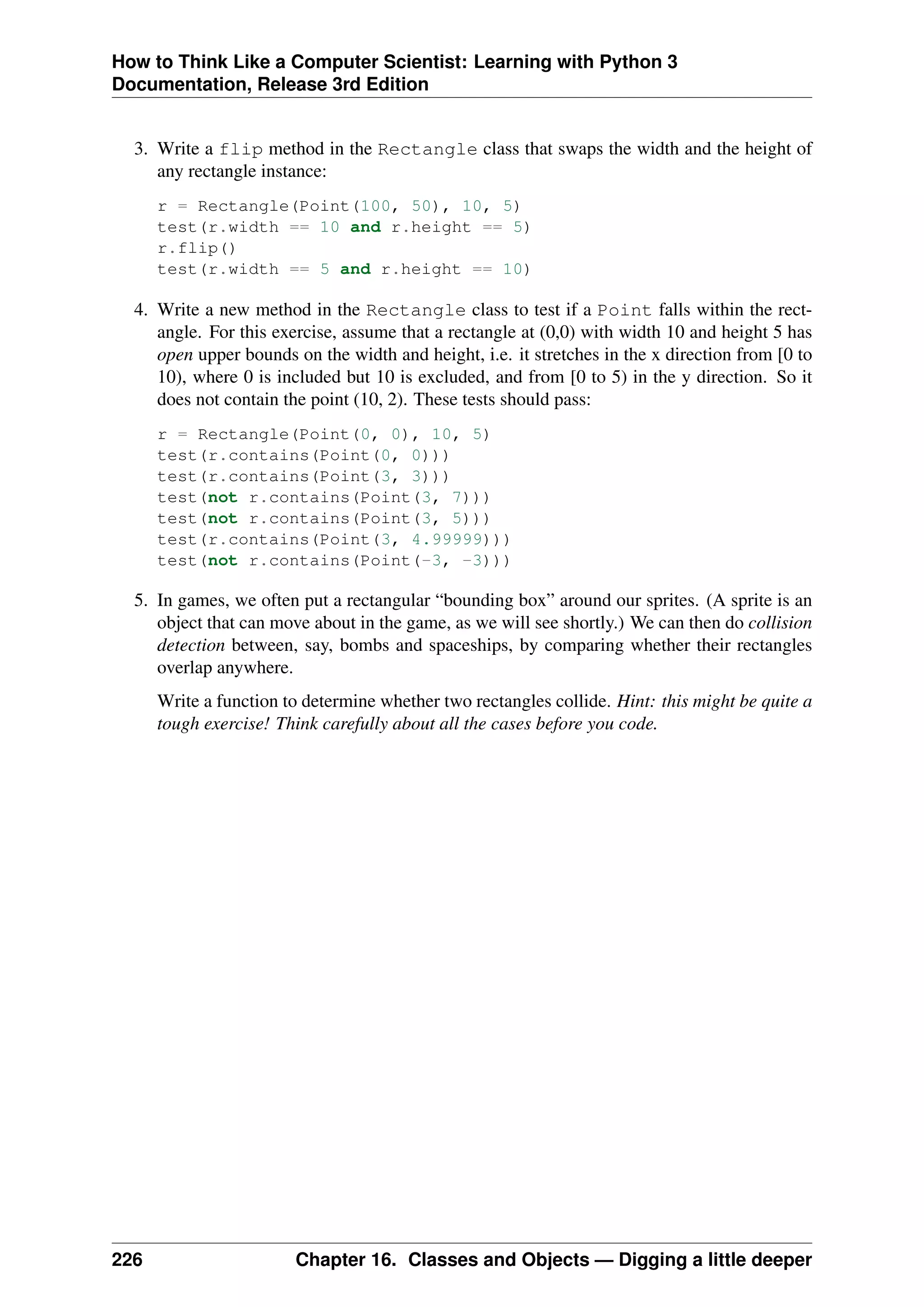 How to Think Like a Computer Scientist: Learning with Python 3
Documentation, Release 3rd Edition
3. Write a flip method in the Rectangle class that swaps the width and the height of
any rectangle instance:
r = Rectangle(Point(100, 50), 10, 5)
test(r.width == 10 and r.height == 5)
r.flip()
test(r.width == 5 and r.height == 10)
4. Write a new method in the Rectangle class to test if a Point falls within the rect-
angle. For this exercise, assume that a rectangle at (0,0) with width 10 and height 5 has
open upper bounds on the width and height, i.e. it stretches in the x direction from [0 to
10), where 0 is included but 10 is excluded, and from [0 to 5) in the y direction. So it
does not contain the point (10, 2). These tests should pass:
r = Rectangle(Point(0, 0), 10, 5)
test(r.contains(Point(0, 0)))
test(r.contains(Point(3, 3)))
test(not r.contains(Point(3, 7)))
test(not r.contains(Point(3, 5)))
test(r.contains(Point(3, 4.99999)))
test(not r.contains(Point(-3, -3)))
5. In games, we often put a rectangular “bounding box” around our sprites. (A sprite is an
object that can move about in the game, as we will see shortly.) We can then do collision
detection between, say, bombs and spaceships, by comparing whether their rectangles
overlap anywhere.
Write a function to determine whether two rectangles collide. Hint: this might be quite a
tough exercise! Think carefully about all the cases before you code.
226 Chapter 16. Classes and Objects — Digging a little deeper
 
